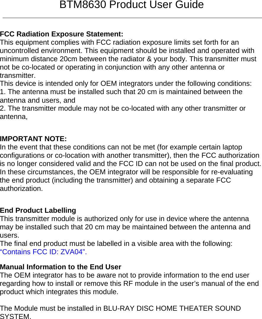 BTM8630 Product User Guide   FCC Radiation Exposure Statement:     This equipment complies with FCC radiation exposure limits set forth for an uncontrolled environment. This equipment should be installed and operated with minimum distance 20cm between the radiator &amp; your body. This transmitter must not be co-located or operating in conjunction with any other antenna or transmitter.    This device is intended only for OEM integrators under the following conditions:     1. The antenna must be installed such that 20 cm is maintained between the antenna and users, and     2. The transmitter module may not be co-located with any other transmitter or antenna,      IMPORTANT NOTE:   In the event that these conditions can not be met (for example certain laptop configurations or co-location with another transmitter), then the FCC authorization is no longer considered valid and the FCC ID can not be used on the final product. In these circumstances, the OEM integrator will be responsible for re-evaluating the end product (including the transmitter) and obtaining a separate FCC authorization.      End Product Labelling     This transmitter module is authorized only for use in device where the antenna may be installed such that 20 cm may be maintained between the antenna and users.    The final end product must be labelled in a visible area with the following:         “Contains FCC ID: ZVA04”.         Manual Information to the End User     The OEM integrator has to be aware not to provide information to the end user regarding how to install or remove this RF module in the user’s manual of the end product which integrates this module.       The Module must be installed in BLU-RAY DISC HOME THEATER SOUND SYSTEM.  