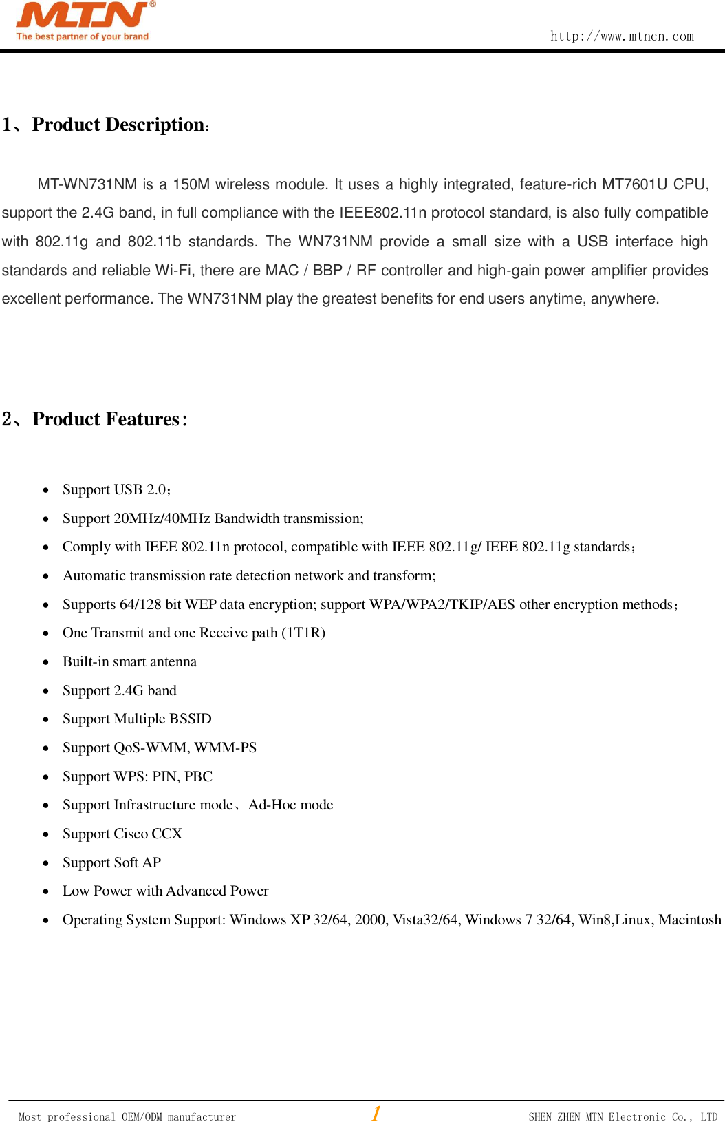                                                        http://www.mtncn.com  Most professional OEM/ODM manufacturer                                                 SHEN ZHEN MTN Electronic Co., LTD 1、Product Description： MT-WN731NM is a 150M wireless module. It uses a highly integrated, feature-rich MT7601U CPU, support the 2.4G band, in full compliance with the IEEE802.11n protocol standard, is also fully compatible with  802.11g  and  802.11b  standards.  The  WN731NM  provide  a  small  size  with  a  USB  interface  high standards and reliable Wi-Fi, there are MAC / BBP / RF controller and high-gain power amplifier provides excellent performance. The WN731NM play the greatest benefits for end users anytime, anywhere.    2、Product Features:   Support USB 2.0；  Support 20MHz/40MHz Bandwidth transmission;  Comply with IEEE 802.11n protocol, compatible with IEEE 802.11g/ IEEE 802.11g standards；  Automatic transmission rate detection network and transform;  Supports 64/128 bit WEP data encryption; support WPA/WPA2/TKIP/AES other encryption methods；  One Transmit and one Receive path (1T1R)  Built-in smart antenna  Support 2.4G band  Support Multiple BSSID  Support QoS-WMM, WMM-PS  Support WPS: PIN, PBC  Support Infrastructure mode、Ad-Hoc mode  Support Cisco CCX  Support Soft AP  Low Power with Advanced Power  Operating System Support: Windows XP 32/64, 2000, Vista32/64, Windows 7 32/64, Win8,Linux, Macintosh      