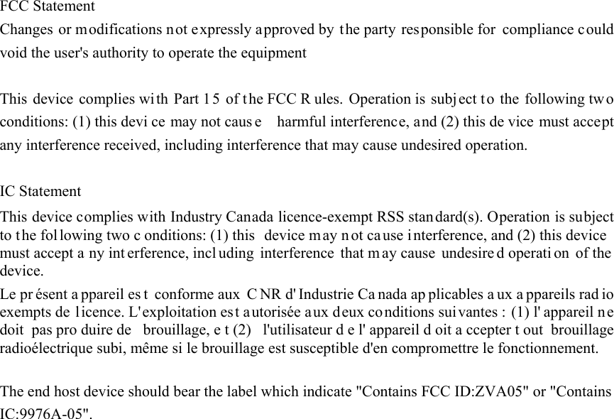   FCC Statement Changes or modifications not expressly approved by the party responsible for compliance could void the user&apos;s authority to operate the equipment    This device complies with Part 15 of t he FCC R ules. Operation is  subject t o the following two conditions: (1) this devi ce may not caus e    harmful interference, and (2) this de vice must accept any interference received, including interference that may cause undesired operation.    IC Statement This device complies with Industry Canada licence-exempt RSS standard(s). Operation is subject to t he fol lowing two c onditions: (1) this  device m ay n ot cause i nterference, and (2) this device  must accept a ny int erference, incl uding interference that m ay cause  undesire d operati on of the device. Le pr ésent a ppareil es t conforme aux  C NR d&apos; Industrie Ca nada ap plicables a ux a ppareils rad io exempts de licence. L&apos;exploitation est autorisée aux deux co nditions sui vantes : (1) l&apos; appareil ne doit pas pro duire de  brouillage, e t (2)  l&apos;utilisateur d e l&apos; appareil d oit a ccepter t out brouillage radioélectrique subi, même si le brouillage est susceptible d&apos;en compromettre le fonctionnement.  The end host device should bear the label which indicate &quot;Contains FCC ID:ZVA05&quot; or &quot;Contains IC:9976A-05&quot;.  