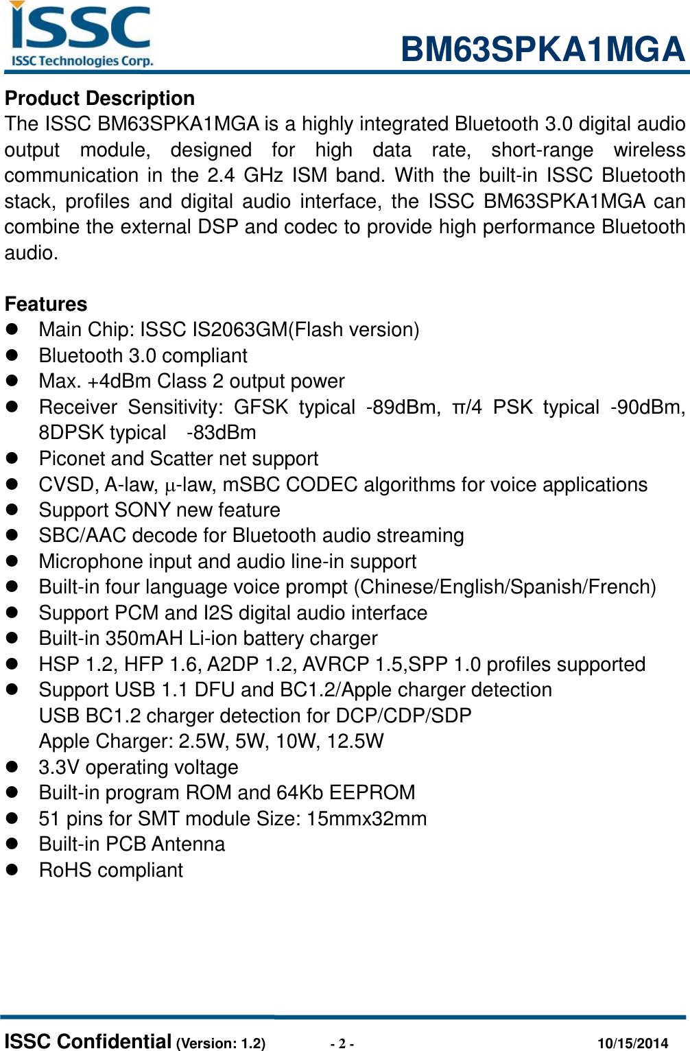                                                           BM63SPKA1MGA   ISSC Confidential (Version: 1.2)                  - 2 -                                  10/15/2014 Product Description The ISSC BM63SPKA1MGA is a highly integrated Bluetooth 3.0 digital audio output  module,  designed  for  high  data  rate,  short-range  wireless communication in the 2.4 GHz ISM band. With the built-in ISSC Bluetooth stack,  profiles and  digital audio  interface,  the  ISSC BM63SPKA1MGA  can combine the external DSP and codec to provide high performance Bluetooth audio.    Features   Main Chip: ISSC IS2063GM(Flash version)   Bluetooth 3.0 compliant   Max. +4dBm Class 2 output power   Receiver  Sensitivity:  GFSK  typical  -89dBm,  π/4  PSK  typical  -90dBm, 8DPSK typical    -83dBm     Piconet and Scatter net support   CVSD, A-law, -law, mSBC CODEC algorithms for voice applications   Support SONY new feature  SBC/AAC decode for Bluetooth audio streaming   Microphone input and audio line-in support  Built-in four language voice prompt (Chinese/English/Spanish/French)   Support PCM and I2S digital audio interface    Built-in 350mAH Li-ion battery charger   HSP 1.2, HFP 1.6, A2DP 1.2, AVRCP 1.5,SPP 1.0 profiles supported   Support USB 1.1 DFU and BC1.2/Apple charger detection USB BC1.2 charger detection for DCP/CDP/SDP Apple Charger: 2.5W, 5W, 10W, 12.5W   3.3V operating voltage  Built-in program ROM and 64Kb EEPROM  51 pins for SMT module Size: 15mmx32mm  Built-in PCB Antenna   RoHS compliant  