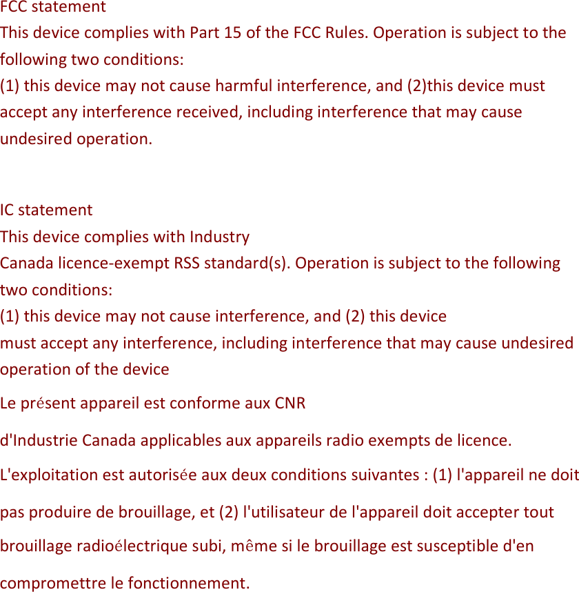 FCC statement This device complies with Part 15 of the FCC Rules. Operation is subject to the following two conditions:  (1) this device may not cause harmful interference, and (2)this device must accept any interference received, including interference that may cause undesired operation.   IC statement This device complies with Industry Canada licence-exempt RSS standard(s). Operation is subject to the following two conditions:  (1) this device may not cause interference, and (2) this device must accept any interference, including interference that may cause undesired operation of the device Le présent appareil est conforme aux CNR d&apos;Industrie Canada applicables aux appareils radio exempts de licence. L&apos;exploitation est autorisée aux deux conditions suivantes : (1) l&apos;appareil ne doit pas produire de brouillage, et (2) l&apos;utilisateur de l&apos;appareil doit accepter tout brouillage radioélectrique subi, même si le brouillage est susceptible d&apos;en compromettre le fonctionnement.  