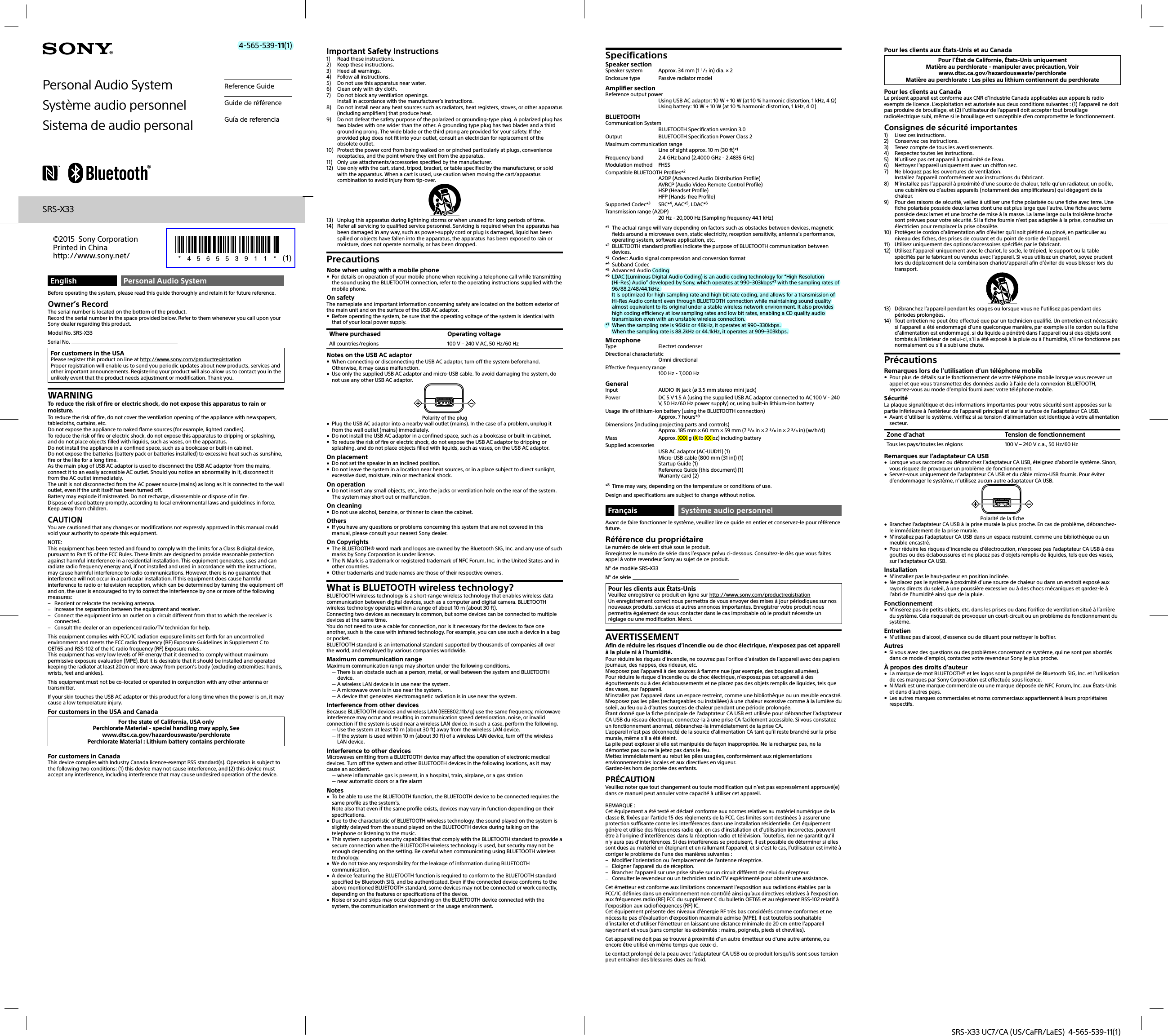 SRS-X33 UC7/CA (US/CaFR/LaES)  4-565-539-11(1)English Personal Audio SystemBefore operating the system, please read this guide thoroughly and retain it for future reference.Owner’s RecordThe serial number is located on the bottom of the product.Record the serial number in the space provided below. Refer to them whenever you call upon your Sony dealer regarding this product.Model No. SRS-X33Serial No. For customers in the USAPlease register this product on line at http://www.sony.com/productregistrationProper registration will enable us to send you periodic updates about new products, services and other important announcements. Registering your product will also allow us to contact you in the unlikely event that the product needs adjustment or modification. Thank you.WARNINGTo reduce the risk of fire or electric shock, do not expose this apparatus to rain or moisture.To reduce the risk of fire, do not cover the ventilation opening of the appliance with newspapers, tablecloths, curtains, etc.Do not expose the appliance to naked flame sources (for example, lighted candles).To reduce the risk of fire or electric shock, do not expose this apparatus to dripping or splashing, and do not place objects filled with liquids, such as vases, on the apparatus.Do not install the appliance in a confined space, such as a bookcase or built-in cabinet.Do not expose the batteries (battery pack or batteries installed) to excessive heat such as sunshine, fire or the like for a long time.As the main plug of USB AC adaptor is used to disconnect the USB AC adaptor from the mains, connect it to an easily accessible AC outlet. Should you notice an abnormality in it, disconnect it from the AC outlet immediately.The unit is not disconnected from the AC power source (mains) as long as it is connected to the wall outlet, even if the unit itself has been turned off.Battery may explode if mistreated. Do not recharge, disassemble or dispose of in fire.Dispose of used battery promptly, according to local environmental laws and guidelines in force. Keep away from children.CAUTIONYou are cautioned that any changes or modifications not expressly approved in this manual could void your authority to operate this equipment.NOTE:This equipment has been tested and found to comply with the limits for a Class B digital device, pursuant to Part 15 of the FCC Rules. These limits are designed to provide reasonable protection against harmful interference in a residential installation. This equipment generates, uses and can radiate radio frequency energy and, if not installed and used in accordance with the instructions, may cause harmful interference to radio communications. However, there is no guarantee that interference will not occur in a particular installation. If this equipment does cause harmful interference to radio or television reception, which can be determined by turning the equipment off and on, the user is encouraged to try to correct the interference by one or more of the following measures: Reorient or relocate the receiving antenna. Increase the separation between the equipment and receiver. Connect the equipment into an outlet on a circuit different from that to which the receiver is connected. Consult the dealer or an experienced radio/TV technician for help.This equipment complies with FCC/IC radiation exposure limits set forth for an uncontrolled environment and meets the FCC radio frequency (RF) Exposure Guidelines in Supplement C to OET65 and RSS-102 of the IC radio frequency (RF) Exposure rules.This equipment has very low levels of RF energy that it deemed to comply without maximum permissive exposure evaluation (MPE). But it is desirable that it should be installed and operated keeping the radiator at least 20cm or more away from person’s body (excluding extremities: hands, wrists, feet and ankles).This equipment must not be co-located or operated in conjunction with any other antenna or transmitter.If your skin touches the USB AC adaptor or this product for a long time when the power is on, it may cause a low temperature injury.For customers in the USA and CanadaFor the state of California, USA onlyPerchlorate Material - special handling may apply, Seewww.dtsc.ca.gov/hazardouswaste/perchloratePerchlorate Material : Lithium battery contains perchlorateFor customers in CanadaThis device complies with Industry Canada licence-exempt RSS standard(s). Operation is subject to the following two conditions: (1) this device may not cause interference, and (2) this device must accept any interference, including interference that may cause undesired operation of the device.Important Safety Instructions1)  Read these instructions.2)  Keep these instructions.3)  Heed all warnings.4)  Follow all instructions.5)  Do not use this apparatus near water.6)  Clean only with dry cloth.7)  Do not block any ventilation openings.Install in accordance with the manufacturer’s instructions.8)  Do not install near any heat sources such as radiators, heat registers, stoves, or other apparatus (including amplifiers) that produce heat.9)  Do not defeat the safety purpose of the polarized or grounding-type plug. A polarized plug has two blades with one wider than the other. A grounding type plug has two blades and a third grounding prong. The wide blade or the third prong are provided for your safety. If the provided plug does not fit into your outlet, consult an electrician for replacement of the obsolete outlet.10)  Protect the power cord from being walked on or pinched particularly at plugs, convenience receptacles, and the point where they exit from the apparatus.11)  Only use attachments/accessories specified by the manufacturer.12)  Use only with the cart, stand, tripod, bracket, or table specified by the manufacturer, or sold with the apparatus. When a cart is used, use caution when moving the cart/apparatus combination to avoid injury from tip-over.13)  Unplug this apparatus during lightning storms or when unused for long periods of time.14)  Refer all servicing to qualified service personnel. Servicing is required when the apparatus has been damaged in any way, such as power-supply cord or plug is damaged, liquid has been spilled or objects have fallen into the apparatus, the apparatus has been exposed to rain or moisture, does not operate normally, or has been dropped.PrecautionsNote when using with a mobile phone For details on operation of your mobile phone when receiving a telephone call while transmitting the sound using the BLUETOOTH connection, refer to the operating instructions supplied with the mobile phone.On safetyThe nameplate and important information concerning safety are located on the bottom exterior of the main unit and on the surface of the USB AC adaptor. Before operating the system, be sure that the operating voltage of the system is identical with that of your local power supply.Where purchased Operating voltageAll countries/regions 100 V – 240 V AC, 50 Hz/60 HzNotes on the USB AC adaptor When connecting or disconnecting the USB AC adaptor, turn off the system beforehand. Otherwise, it may cause malfunction. Use only the supplied USB AC adaptor and micro-USB cable. To avoid damaging the system, do not use any other USB AC adaptor.Polarity of the plug Plug the USB AC adaptor into a nearby wall outlet (mains). In the case of a problem, unplug it from the wall outlet (mains) immediately. Do not install the USB AC adaptor in a confined space, such as a bookcase or built-in cabinet. To reduce the risk of fire or electric shock, do not expose the USB AC adaptor to dripping or splashing, and do not place objects filled with liquids, such as vases, on the USB AC adaptor.On placement Do not set the speaker in an inclined position. Do not leave the system in a location near heat sources, or in a place subject to direct sunlight, excessive dust, moisture, rain or mechanical shock.On operation Do not insert any small objects, etc., into the jacks or ventilation hole on the rear of the system. The system may short out or malfunction.On cleaning Do not use alcohol, benzine, or thinner to clean the cabinet.Others If you have any questions or problems concerning this system that are not covered in this manual, please consult your nearest Sony dealer.On Copyrights The BLUETOOTH® word mark and logos are owned by the Bluetooth SIG, Inc. and any use of such marks by Sony Corporation is under license. The N Mark is a trademark or registered trademark of NFC Forum, Inc. in the United States and in other countries. Other trademarks and trade names are those of their respective owners.What is BLUETOOTH wireless technology?BLUETOOTH wireless technology is a short-range wireless technology that enables wireless data communication between digital devices, such as a computer and digital camera. BLUETOOTH wireless technology operates within a range of about 10m (about 30ft).Connecting two devices as necessary is common, but some devices can be connected to multiple devices at the same time.You do not need to use a cable for connection, nor is it necessary for the devices to face one another, such is the case with infrared technology. For example, you can use such a device in a bag or pocket.BLUETOOTH standard is an international standard supported by thousands of companies all over the world, and employed by various companies worldwide.Maximum communication rangeMaximum communication range may shorten under the following conditions. There is an obstacle such as a person, metal, or wall between the system and BLUETOOTH device. A wireless LAN device is in use near the system. A microwave oven is in use near the system. A device that generates electromagnetic radiation is in use near the system.Interference from other devicesBecause BLUETOOTH devices and wireless LAN (IEEE802.11b/g) use the same frequency, microwave interference may occur and resulting in communication speed deterioration, noise, or invalid connection if the system is used near a wireless LAN device. In such a case, perform the following. Use the system at least 10 m (about 30 ft) away from the wireless LAN device. If the system is used within 10 m (about 30 ft) of a wireless LAN device, turn off the wireless LAN device.Interference to other devicesMicrowaves emitting from a BLUETOOTH device may affect the operation of electronic medical devices. Turn off the system and other BLUETOOTH devices in the following locations, as it may cause an accident. where inflammable gas is present, in a hospital, train, airplane, or a gas station near automatic doors or a fire alarmNotes To be able to use the BLUETOOTH function, the BLUETOOTH device to be connected requires the same profile as the system’s.Note also that even if the same profile exists, devices may vary in function depending on their specifications. Due to the characteristic of BLUETOOTH wireless technology, the sound played on the system is slightly delayed from the sound played on the BLUETOOTH device during talking on the telephone or listening to the music. This system supports security capabilities that comply with the BLUETOOTH standard to provide a secure connection when the BLUETOOTH wireless technology is used, but security may not be enough depending on the setting. Be careful when communicating using BLUETOOTH wireless technology. We do not take any responsibility for the leakage of information during BLUETOOTH communication. A device featuring the BLUETOOTH function is required to conform to the BLUETOOTH standard specified by Bluetooth SIG, and be authenticated. Even if the connected device conforms to the above mentioned BLUETOOTH standard, some devices may not be connected or work correctly, depending on the features or specifications of the device. Noise or sound skips may occur depending on the BLUETOOTH device connected with the system, the communication environment or the usage environment.Personal Audio SystemSystème audio personnelSistema de audio personalReference GuideGuide de référenceGuía de referenciaSRS-X33©2015 Sony Corporation Printed in Chinahttp://www.sony.net/4-565-539-11(1)SpecificationsSpeaker sectionSpeaker system  Approx. 34 mm (1 / in) dia. × 2Enclosure type  Passive radiator modelAmplifier sectionReference output powerUsing USB AC adaptor: 10 W + 10 W (at 10 % harmonic distortion, 1kHz, 4 )Using battery: 10 W + 10 W (at 10 % harmonic distortion, 1 kHz, 4)BLUETOOTHCommunication SystemBLUETOOTH Specification version 3.0Output  BLUETOOTH Specification Power Class 2Maximum communication rangeLine of sight approx. 10 m (30 ft)*1Frequency band  2.4 GHz band (2.4000 GHz - 2.4835 GHz)Modulation method  FHSSCompatible BLUETOOTH Profiles*2A2DP (Advanced Audio Distribution Profile)AVRCP (Audio Video Remote Control Profile)HSP (Headset Profile)HFP (Hands-free Profile)Supported Codec*3 SBC*4, AAC*5, LDAC*6Transmission range (A2DP)20 Hz - 20,000 Hz (Sampling frequency 44.1 kHz)*1  The actual range will vary depending on factors such as obstacles between devices, magnetic fields around a microwave oven, static electricity, reception sensitivity, antenna’s performance, operating system, software application, etc.*2  BLUETOOTH standard profiles indicate the purpose of BLUETOOTH communication between devices.*3  Codec: Audio signal compression and conversion format*4 Subband Codec*5  Advanced Audio Coding*6  LDAC (Luminous Digital Audio Coding) is an audio coding technology for “High Resolution (Hi-Res) Audio” developed by Sony, which operates at 990~303kbps*7 with the sampling rates of 96/88.2/48/44.1kHz.It is optimized for high sampling rate and high bit rate coding, and allows for a transmission of Hi-Res Audio content even through BLUETOOTH connection while maintaining sound quality almost equivalent to its original under a stable wireless network environment. It also provides high coding efficiency at low sampling rates and low bit rates, enabling a CD quality audio transmission even with an unstable wireless connection.*7  When the sampling rate is 96kHz or 48kHz, it operates at 990~330kbps. When the sampling rate is 88.2kHz or 44.1kHz, it operates at 909~303kbps.MicrophoneType Electret condenserDirectional characteristicOmni directionalEffective frequency range100 Hz - 7,000 HzGeneralInput  AUDIO IN jack (ø 3.5 mm stereo mini jack)Power  DC 5 V 1.5 A (using the supplied USB AC adaptor connected to AC 100 V - 240 V, 50Hz/60 Hz power supply) or, using built-in lithium-ion batteryUsage life of lithium-ion battery (using the BLUETOOTH connection)Approx. 7 hours*8Dimensions (including projecting parts and controls)Approx. 185 mm × 60 mm × 59 mm (7 / in × 2 / in × 2 / in) (w/h/d)Mass  Approx. XXX g (X lb XX oz) including batterySupplied accessoriesUSB AC adaptor (AC-UUD11) (1)Micro-USB cable (800 mm (31 in)) (1)Startup Guide (1)Reference Guide (this document) (1)Warranty card (2)*8  Time may vary, depending on the temperature or conditions of use.Design and specifications are subject to change without notice.Français Système audio personnelAvant de faire fonctionner le système, veuillez lire ce guide en entier et conservez-le pour référence future.Référence du propriétaireLe numéro de série est situé sous le produit.Enregistrez le numéro de série dans l’espace prévu ci-dessous. Consultez-le dès que vous faites appel à votre revendeur Sony au sujet de ce produit.N° de modèle SRS-X33N° de série Pour les clients aux États-UnisVeuillez enregistrer ce produit en ligne sur http://www.sony.com/productregistrationUn enregistrement correct nous permettra de vous envoyer des mises à jour périodiques sur nos nouveaux produits, services et autres annonces importantes. Enregistrer votre produit nous permettra également de vous contacter dans le cas improbable où le produit nécessite un réglage ou une modification. Merci.AVERTISSEMENTAfin de réduire les risques d’incendie ou de choc électrique, n’exposez pas cet appareil à la pluie ni à l’humidité.Pour réduire les risques d’incendie, ne couvrez pas l’orifice d’aération de l’appareil avec des papiers journaux, des nappes, des rideaux, etc. N’exposez pas l’appareil à des sources à flamme nue (par exemple, des bougies allumées).Pour réduire le risque d’incendie ou de choc électrique, n’exposez pas cet appareil à des égouttements ou à des éclaboussements et ne placez pas des objets remplis de liquides, tels que des vases, sur l’appareil.N’installez pas l’appareil dans un espace restreint, comme une bibliothèque ou un meuble encastré.N’exposez pas les piles (rechargeables ou installées) à une chaleur excessive comme à la lumière du soleil, au feu ou à d’autres sources de chaleur pendant une période prolongée.Étant donné que la fiche principale de l’adaptateur CA USB est utilisée pour débrancher l’adaptateur CA USB du réseau électrique, connectez-la à une prise CA facilement accessible. Si vous constatez un fonctionnement anormal, débranchez-la immédiatement de la prise CA.L’appareil n’est pas déconnecté de la source d’alimentation CA tant qu’il reste branché sur la prise murale, même s’il a été éteint.La pile peut exploser si elle est manipulée de façon inappropriée. Ne la rechargez pas, ne la démontez pas ou ne la jetez pas dans le feu.Mettez immédiatement au rebut les piles usagées, conformément aux réglementations environnementales locales et aux directives en vigueur. Gardez-les hors de portée des enfants.PRÉCAUTIONVeuillez noter que tout changement ou toute modification qui n’est pas expressément approuvé(e) dans ce manuel peut annuler votre capacité à utiliser cet appareil.REMARQUE :Cet équipement a été testé et déclaré conforme aux normes relatives au matériel numérique de la classe B, fixées par l’article 15 des règlements de la FCC. Ces limites sont destinées à assurer une protection suffisante contre les interférences dans une installation résidentielle. Cet équipement génère et utilise des fréquences radio qui, en cas d’installation et d’utilisation incorrectes, peuvent être à l’origine d’interférences dans la réception radio et télévision. Toutefois, rien ne garantit qu’il n’y aura pas d’interférences. Si des interférences se produisent, il est possible de déterminer si elles sont dues au matériel en éteignant et en rallumant l’appareil, et si c’est le cas, l’utilisateur est invité à corriger le problème de l’une des manières suivantes : Modifier l’orientation ou l’emplacement de l’antenne réceptrice. Eloigner l’appareil du de réception. Brancher l’appareil sur une prise située sur un circuit différent de celui du récepteur. Consulter le revendeur ou un technicien radio/TV expérimenté pour obtenir une assistance.Cet émetteur est conforme aux limitations concernant l’exposition aux radiations établies par la FCC/IC définies dans un environnement non contrôlé ainsi qu’aux directives relatives à l’exposition aux fréquences radio (RF) FCC du supplément C du bulletin OET65 et au règlement RSS-102 relatif à l’exposition aux radiofréquences (RF) IC.Cet équipement présente des niveaux d’énergie RF très bas considérés comme conformes et ne nécessite pas d’évaluation d’exposition maximale admise (MPE). Il est toutefois souhaitable d’installer et d’utiliser l’émetteur en laissant une distance minimale de 20 cm entre l’appareil rayonnant et vous (sans compter les extrémités : mains, poignets, pieds et chevilles).Cet appareil ne doit pas se trouver à proximité d’un autre émetteur ou d’une autre antenne, ou encore être utilisé en même temps que ceux-ci.Le contact prolongé de la peau avec l’adaptateur CA USB ou ce produit lorsqu’ils sont sous tension peut entraîner des blessures dues au froid.Pour les clients aux États-Unis et au CanadaPour l&apos;État de Californie, États-Unis uniquementMatière au perchlorate - manipuler avec précaution, Voirwww.dtsc.ca.gov/hazardouswaste/perchlorateMatière au perchlorate: Les piles au lithium contiennent du perchloratePour les clients au CanadaLe présent appareil est conforme aux CNR d’Industrie Canada applicables aux appareils radio exempts de licence. L’exploitation est autorisée aux deux conditions suivantes : (1) l’appareil ne doit pas produire de brouillage, et (2) l’utilisateur de l’appareil doit accepter tout brouillage radioélectrique subi, même si le brouillage est susceptible d’en compromettre le fonctionnement.Consignes de sécurité importantes1)  Lisez ces instructions.2)  Conservez ces instructions.3)  Tenez compte de tous les avertissements.4)  Respectez toutes les instructions.5)  N’utilisez pas cet appareil à proximité de l’eau.6)  Nettoyez l’appareil uniquement avec un chiffon sec.7)  Ne bloquez pas les ouvertures de ventilation.Installez l’appareil conformément aux instructions du fabricant.8)  N’installez pas l’appareil à proximité d’une source de chaleur, telle qu’un radiateur, un poêle, une cuisinière ou d’autres appareils (notamment des amplificateurs) qui dégagent de la chaleur.9)  Pour des raisons de sécurité, veillez à utiliser une fiche polarisée ou une fiche avec terre. Une fiche polarisée possède deux lames dont une est plus large que l’autre. Une fiche avec terre possède deux lames et une broche de mise à la masse. La lame large ou la troisième broche sont prévues pour votre sécurité. Si la fiche fournie n’est pas adaptée à la prise, consultez un électricien pour remplacer la prise obsolète.10)  Protégez le cordon d’alimentation afin d’éviter qu’il soit piétiné ou pincé, en particulier au niveau des fiches, des prises de courant et du point de sortie de l’appareil.11)  Utilisez uniquement des options/accessoires spécifiés par le fabricant.12)  Utilisez l’appareil uniquement avec le chariot, le socle, le trépied, le support ou la table spécifiés par le fabricant ou vendus avec l’appareil. Si vous utilisez un chariot, soyez prudent lors du déplacement de la combinaison chariot/appareil afin d’éviter de vous blesser lors du transport.13)  Débranchez l’appareil pendant les orages ou lorsque vous ne l’utilisez pas pendant des périodes prolongées.14)  Tout entretien ne peut être effectué que par un technicien qualifié. Un entretien est nécessaire si l’appareil a été endommagé d’une quelconque manière, par exemple si le cordon ou la fiche d’alimentation est endommagé, si du liquide a pénétré dans l’appareil ou si des objets sont tombés à l’intérieur de celui-ci, s’il a été exposé à la pluie ou à l’humidité, s’il ne fonctionne pas normalement ou s’il a subi une chute.PrécautionsRemarques lors de l’utilisation d’un téléphone mobile Pour plus de détails sur le fonctionnement de votre téléphone mobile lorsque vous recevez un appel et que vous transmettez des données audio à l’aide de la connexion BLUETOOTH, reportez-vous au mode d’emploi fourni avec votre téléphone mobile.SécuritéLa plaque signalétique et des informations importantes pour votre sécurité sont apposées sur la partie inférieure à l’extérieur de l’appareil principal et sur la surface de l’adaptateur CA USB. Avant d’utiliser le système, vérifiez si sa tension d’alimentation est identique à votre alimentation secteur.Zone d’achat Tension de fonctionnementTous les pays/toutes les régions 100 V – 240 V c.a., 50 Hz/60 HzRemarques sur l’adaptateur CA USB Lorsque vous raccordez ou débranchez l’adaptateur CA USB, éteignez d’abord le système. Sinon, vous risquez de provoquer un problème de fonctionnement. Servez-vous uniquement de l’adaptateur CA USB et du câble micro-USB fournis. Pour éviter d’endommager le système, n’utilisez aucun autre adaptateur CA USB.Polarité de la fiche Branchez l’adaptateur CA USB à la prise murale la plus proche. En cas de problème, débranchez-le immédiatement de la prise murale. N’installez pas l’adaptateur CA USB dans un espace restreint, comme une bibliothèque ou un meuble encastré. Pour réduire les risques d’incendie ou d’électrocution, n’exposez pas l’adaptateur CA USB à des gouttes ou des éclaboussures et ne placez pas d’objets remplis de liquides, tels que des vases, sur l’adaptateur CA USB.Installation N’installez pas le haut-parleur en position inclinée. Ne placez pas le système à proximité d’une source de chaleur ou dans un endroit exposé aux rayons directs du soleil, à une poussière excessive ou à des chocs mécaniques et gardez-le à l’abri de l’humidité ainsi que de la pluie.Fonctionnement N’insérez pas de petits objets, etc. dans les prises ou dans l’orifice de ventilation situé à l’arrière du système. Cela risquerait de provoquer un court-circuit ou un problème de fonctionnement du système.Entretien N’utilisez pas d’alcool, d’essence ou de diluant pour nettoyer le boîtier.Autres Si vous avez des questions ou des problèmes concernant ce système, qui ne sont pas abordés dans ce mode d’emploi, contactez votre revendeur Sony le plus proche.À propos des droits d’auteur La marque de mot BLUETOOTH® et les logos sont la propriété de Bluetooth SIG, Inc. et l’utilisation de ces marques par Sony Corporation est effectuée sous licence. N Mark est une marque commerciale ou une marque déposée de NFC Forum, Inc. aux États-Unis et dans d’autres pays. Les autres marques commerciales et noms commerciaux appartiennent à leurs propriétaires respectifs.