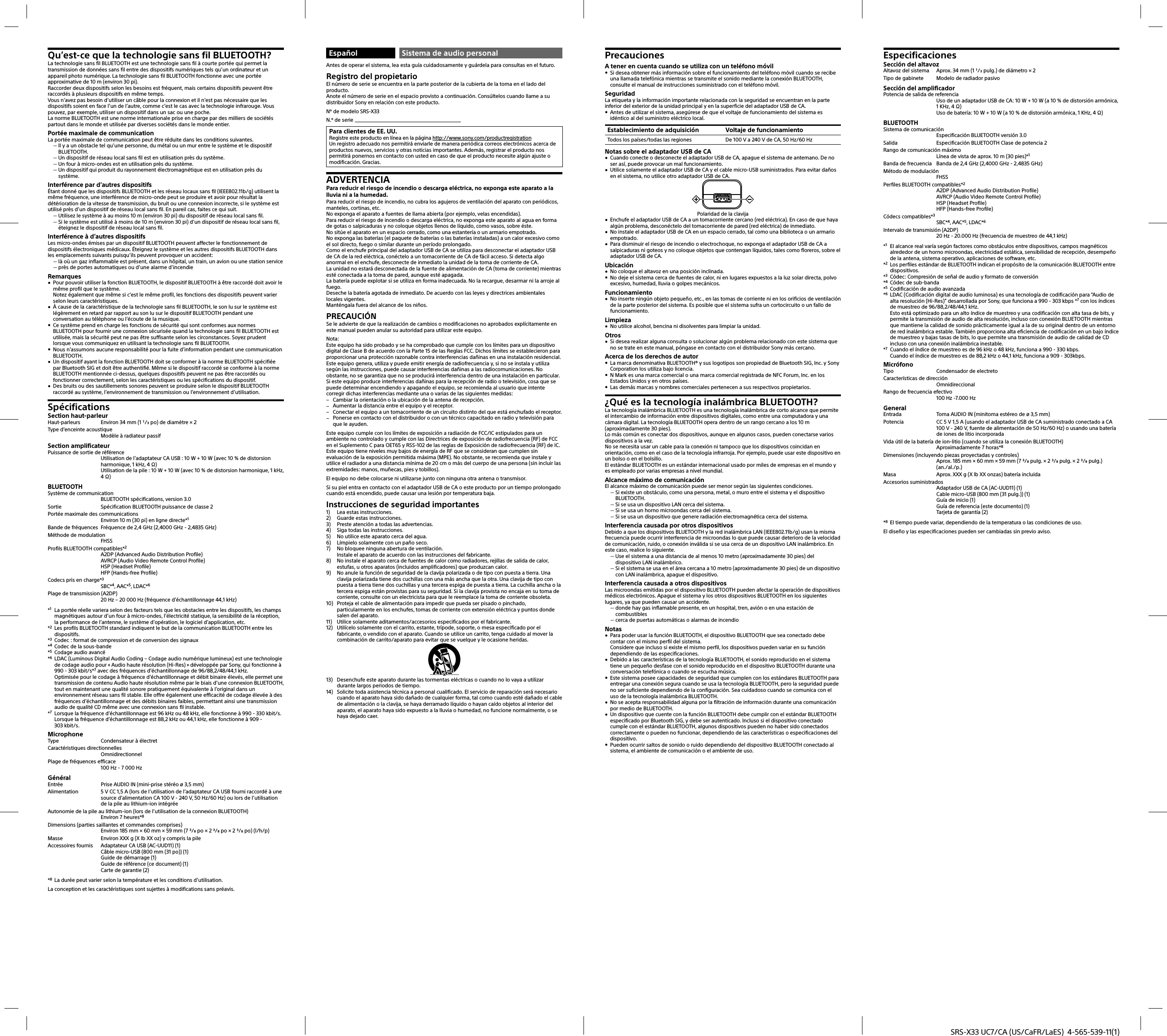 SRS-X33 UC7/CA (US/CaFR/LaES)  4-565-539-11(1)Qu’est-ce que la technologie sans fil BLUETOOTH?La technologie sans fil BLUETOOTH est une technologie sans fil à courte portée qui permet la transmission de données sans fil entre des dispositifs numériques tels qu’un ordinateur et un appareil photo numérique. La technologie sans fil BLUETOOTH fonctionne avec une portée approximative de 10 m (environ 30 pi).Raccorder deux dispositifs selon les besoins est fréquent, mais certains dispositifs peuvent être raccordés à plusieurs dispositifs en même temps.Vous n’avez pas besoin d’utiliser un câble pour la connexion et il n’est pas nécessaire que les dispositifs soient en face l’un de l’autre, comme c’est le cas avec la technologie infrarouge. Vous pouvez, par exemple, utiliser un dispositif dans un sac ou une poche.La norme BLUETOOTH est une norme internationale prise en charge par des milliers de sociétés partout dans le monde et utilisée par diverses sociétés dans le monde entier.Portée maximale de communicationLa portée maximale de communication peut être réduite dans les conditions suivantes. Il y a un obstacle tel qu’une personne, du métal ou un mur entre le système et le dispositif BLUETOOTH. Un dispositif de réseau local sans fil est en utilisation près du système. Un four à micro-ondes est en utilisation près du système. Un dispositif qui produit du rayonnement électromagnétique est en utilisation près du système.Interférence par d’autres dispositifsÉtant donné que les dispositifs BLUETOOTH et les réseau locaux sans fil (IEEE802.11b/g) utilisent la même fréquence, une interférence de micro-onde peut se produire et avoir pour résultat la détérioration de la vitesse de transmission, du bruit ou une connexion incorrecte, si le système est utilisé près d’un dispositif de réseau local sans fil. En pareil cas, faites ce qui suit. Utilisez le système à au moins 10 m (environ 30 pi) du dispositif de réseau local sans fil. Si le système est utilisé à moins de 10 m (environ 30 pi) d’un dispositif de réseau local sans fil, éteignez le dispositif de réseau local sans fil.Interférence à d’autres dispositifsLes micro-ondes émises par un dispositif BLUETOOTH peuvent affecter le fonctionnement de dispositifs électroniques médicaux. Éteignez le système et les autres dispositifs BLUETOOTH dans les emplacements suivants puisqu’ils peuvent provoquer un accident: là où un gaz inflammable est présent, dans un hôpital, un train, un avion ou une station service près de portes automatiques ou d’une alarme d’incendieRemarques Pour pouvoir utiliser la fonction BLUETOOTH, le dispositif BLUETOOTH à être raccordé doit avoir le même profil que le système.Notez également que même si c’est le même profil, les fonctions des dispositifs peuvent varier selon leurs caractéristiques. À cause de la caractéristique de la technologie sans fil BLUETOOTH, le son lu sur le système est légèrement en retard par rapport au son lu sur le dispositif BLUETOOTH pendant une conversation au téléphone ou l’écoute de la musique. Ce système prend en charge les fonctions de sécurité qui sont conformes aux normes BLUETOOTH pour fournir une connexion sécurisée quand la technologie sans fil BLUETOOTH est utilisée, mais la sécurité peut ne pas être suffisante selon les circonstances. Soyez prudent lorsque vous communiquez en utilisant la technologie sans fil BLUETOOTH. Nous n’assumons aucune responsabilité pour la fuite d’information pendant une communication BLUETOOTH. Un dispositif ayant la fonction BLUETOOTH doit se conformer à la norme BLUETOOTH spécifiée par Bluetooth SIG et doit être authentifié. Même si le dispositif raccordé se conforme à la norme BLUETOOTH mentionnée ci-dessus, quelques dispositifs peuvent ne pas être raccordés ou fonctionner correctement, selon les caractéristiques ou les spécifications du dispositif. Des bruits ou des sautillements sonores peuvent se produire selon le dispositif BLUETOOTH raccordé au système, l’environnement de transmission ou l’environnement d’utilisation.SpécificationsSection haut-parleurHaut-parleurs  Environ 34 mm (1 / po) de diamètre × 2Type d’enceinte acoustique Modèle à radiateur passifSection amplificateurPuissance de sortie de référenceUtilisation de l’adaptateur CA USB : 10 W + 10 W (avec 10 % de distorsion harmonique, 1 kHz, 4 )Utilisation de la pile : 10 W + 10 W (avec 10 % de distorsion harmonique, 1 kHz, 4 )BLUETOOTHSystème de communicationBLUETOOTH spécifications, version 3.0Sortie  Spécification BLUETOOTH puissance de classe 2Portée maximale des communicationsEnviron 10 m (30 pi) en ligne directe*1Bande de fréquences  Fréquence de 2,4 GHz (2,4000 GHz - 2,4835 GHz)Méthode de modulationFHSSProfils BLUETOOTH compatibles*2A2DP (Advanced Audio Distribution Profile)AVRCP (Audio Video Remote Control Profile)HSP (Headset Profile)HFP (Hands-free Profile)Codecs pris en charge*3SBC*4, AAC*5, LDAC*6Plage de transmission (A2DP)20 Hz – 20 000 Hz (fréquence d’échantillonnage 44,1 kHz)*1  La portée réelle variera selon des facteurs tels que les obstacles entre les dispositifs, les champs magnétiques autour d’un four à micro-ondes, l’électricité statique, la sensibilité de la réception, la performance de l’antenne, le système d’opération, le logiciel d’application, etc.*2  Les profils BLUETOOTH standard indiquent le but de la communication BLUETOOTH entre les dispositifs.*3  Codec: format de compression et de conversion des signaux*4  Codec de la sous-bande*5  Codage audio avancé*6  LDAC (Luminous Digital Audio Coding – Codage audio numérique lumineux) est une technologie de codage audio pour « Audio haute résolution (Hi-Res) » développée par Sony, qui fonctionne à 990 - 303 kbit/s*7 avec des fréquences d’échantillonnage de 96/88,2/48/44,1 kHz.Optimisée pour le codage à fréquence d’échantillonnage et débit binaire élevés, elle permet une transmission de contenu Audio haute résolution même par le biais d’une connexion BLUETOOTH, tout en maintenant une qualité sonore pratiquement équivalente à l’original dans un environnement réseau sans fil stable. Elle offre également une efficacité de codage élevée à des fréquences d’échantillonnage et des débits binaires faibles, permettant ainsi une transmission audio de qualité CD même avec une connexion sans fil instable.*7  Lorsque la fréquence d’échantillonnage est 96 kHz ou 48 kHz, elle fonctionne à 990 - 330 kbit/s.Lorsque la fréquence d’échantillonnage est 88,2 kHz ou 44,1 kHz, elle fonctionne à 909 - 303kbit/s.MicrophoneType  Condensateur à électretCaractéristiques directionnellesOmnidirectionnelPlage de fréquences efficace100 Hz - 7 000 HzGénéralEntrée  Prise AUDIO IN (mini-prise stéréo ø 3,5 mm)Alimentation  5 V CC 1,5 A (lors de l’utilisation de l’adaptateur CA USB fourni raccordé à une source d’alimentation CA 100 V - 240 V, 50 Hz/60 Hz) ou lors de l’utilisation de la pile au lithium-ion intégréeAutonomie de la pile au lithium-ion (lors de l’utilisation de la connexion BLUETOOTH)Environ 7 heures*8Dimensions (parties saillantes et commandes comprises)Environ 185 mm × 60 mm × 59 mm (7 / po × 2 / po × 2 / po) (l/h/p)Masse  Environ XXX g (X lb XX oz) y compris la pileAccessoires fournis  Adaptateur CA USB (AC-UUD11) (1)Câble micro-USB (800 mm (31 po)) (1)Guide de démarrage (1)Guide de référence (ce document) (1)Carte de garantie (2)*8  La durée peut varier selon la température et les conditions d’utilisation.La conception et les caractéristiques sont sujettes à modifications sans préavis.Español Sistema de audio personalAntes de operar el sistema, lea esta guía cuidadosamente y guárdela para consultas en el futuro.Registro del propietarioEl número de serie se encuentra en la parte posterior de la cubierta de la toma en el lado del producto.Anote el número de serie en el espacio provisto a continuación. Consúltelos cuando llame a su distribuidor Sony en relación con este producto.Nº de modelo SRS-X33N.º de serie Para clientes de EE. UU.Registre este producto en línea en la página http://www.sony.com/productregistrationUn registro adecuado nos permitirá enviarle de manera periódica correos electrónicos acerca de productos nuevos, servicios y otras noticias importantes. Además, registrar el producto nos permitirá ponernos en contacto con usted en caso de que el producto necesite algún ajuste o modificación. Gracias.ADVERTENCIAPara reducir el riesgo de incendio o descarga eléctrica, no exponga este aparato a la lluvia ni a la humedad.Para reducir el riesgo de incendio, no cubra los agujeros de ventilación del aparato con periódicos, manteles, cortinas, etc.No exponga el aparato a fuentes de llama abierta (por ejemplo, velas encendidas).Para reducir el riesgo de incendio o descarga eléctrica, no exponga este aparato al agua en forma de gotas o salpicaduras y no coloque objetos llenos de líquido, como vasos, sobre éste.No sitúe el aparato en un espacio cerrado, como una estantería o un armario empotrado.No exponga las baterías (el paquete de baterías o las baterías instaladas) a un calor excesivo como el sol directo, fuego o similar durante un período prolongado.Como el enchufe principal del adaptador USB de CA se utiliza para desconectar el adaptador USB de CA de la red eléctrica, conéctelo a un tomacorriente de CA de fácil acceso. Si detecta algo anormal en el enchufe, desconecte de inmediato la unidad de la toma de corriente de CA.La unidad no estará desconectada de la fuente de alimentación de CA (toma de corriente) mientras esté conectada a la toma de pared, aunque esté apagada.La batería puede explotar si se utiliza en forma inadecuada. No la recargue, desarmar ni la arroje al fuego.Deseche la batería agotada de inmediato. De acuerdo con las leyes y directrices ambientales locales vigentes. Manténgala fuera del alcance de los niños.PRECAUCIÓNSe le advierte de que la realización de cambios o modificaciones no aprobados explícitamente en este manual pueden anular su autoridad para utilizar este equipo.Nota:Este equipo ha sido probado y se ha comprobado que cumple con los límites para un dispositivo digital de Clase B de acuerdo con la Parte 15 de las Reglas FCC. Dichos límites se establecieron para proporcionar una protección razonable contra interferencias dañinas en una instalación residencial. Este equipo genera, utiliza y puede emitir energía de radiofrecuencia y, si no se instala y utiliza según las instrucciones, puede causar interferencias dañinas a las radiocomunicaciones. No obstante, no se garantiza que no se producirá interferencia dentro de una instalación en particular. Si este equipo produce interferencias dañinas para la recepción de radio o televisión, cosa que se puede determinar encendiendo y apagando el equipo, se recomienda al usuario que intente corregir dichas interferencias mediante una o varias de las siguientes medidas: Cambiar la orientación o la ubicación de la antena de recepción. Aumentar la distancia entre el equipo y el receptor. Conectar el equipo a un tomacorriente de un circuito distinto del que está enchufado el receptor. Ponerse en contacto con el distribuidor o con un técnico capacitado en radio y televisión para que le ayuden.Este equipo cumple con los límites de exposición a radiación de FCC/IC estipulados para un ambiente no controlado y cumple con las Directrices de exposición de radiofrecuencia (RF) de FCC en el Suplemento C para OET65 y RSS-102 de las reglas de Exposición de radiofrecuencia (RF) de IC.Este equipo tiene niveles muy bajos de energía de RF que se consideran que cumplen sin evaluación de la exposición permitida máxima (MPE). No obstante, se recomienda que instale y utilice el radiador a una distancia mínima de 20 cm o más del cuerpo de una persona (sin incluir las extremidades: manos, muñecas, pies y tobillos).El equipo no debe colocarse ni utilizarse junto con ninguna otra antena o transmisor.Si su piel entra en contacto con el adaptador USB de CA o este producto por un tiempo prolongado cuando está encendido, puede causar una lesión por temperatura baja.Instrucciones de seguridad importantes1)  Lea estas instrucciones.2)  Guarde estas instrucciones.3)  Preste atención a todas las advertencias.4)  Siga todas las instrucciones.5)  No utilice este aparato cerca del agua.6)  Límpielo solamente con un paño seco.7)  No bloquee ninguna abertura de ventilación.Instale el aparato de acuerdo con las instrucciones del fabricante.8)  No instale el aparato cerca de fuentes de calor como radiadores, rejillas de salida de calor, estufas, u otros aparatos (incluidos amplificadores) que produzcan calor.9)  No anule la función de seguridad de la clavija polarizada o de tipo con puesta a tierra. Una clavija polarizada tiene dos cuchillas con una más ancha que la otra. Una clavija de tipo con puesta a tierra tiene dos cuchillas y una tercera espiga de puesta a tierra. La cuchilla ancha o la tercera espiga están provistas para su seguridad. Si la clavija provista no encaja en su toma de corriente, consulte con un electricista para que le reemplace la toma de corriente obsoleta.10)  Proteja el cable de alimentación para impedir que pueda ser pisado o pinchado, particularmente en los enchufes, tomas de corriente con extensión eléctrica y puntos donde salen del aparato.11)  Utilice solamente aditamentos/accesorios especificados por el fabricante.12)  Utilícelo solamente con el carrito, estante, trípode, soporte, o mesa especificado por el fabricante, o vendido con el aparato. Cuando se utilice un carrito, tenga cuidado al mover la combinación de carrito/aparato para evitar que se vuelque y le ocasione heridas.13)  Desenchufe este aparato durante las tormentas eléctricas o cuando no lo vaya a utilizar durante largos periodos de tiempo.14)  Solicite toda asistencia técnica a personal cualificado. El servicio de reparación será necesario cuando el aparato haya sido dañado de cualquier forma, tal como cuando esté dañado el cable de alimentación o la clavija, se haya derramado líquido o hayan caído objetos al interior del aparato, el aparato haya sido expuesto a la lluvia o humedad, no funcione normalmente, o se haya dejado caer.PrecaucionesA tener en cuenta cuando se utiliza con un teléfono móvil Si desea obtener más información sobre el funcionamiento del teléfono móvil cuando se recibe una llamada telefónica mientras se transmite el sonido mediante la conexión BLUETOOTH, consulte el manual de instrucciones suministrado con el teléfono móvil.SeguridadLa etiqueta y la información importante relacionada con la seguridad se encuentran en la parte inferior del exterior de la unidad principal y en la superficie del adaptador USB de CA. Antes de utilizar el sistema, asegúrese de que el voltaje de funcionamiento del sistema es idéntico al del suministro eléctrico local.Establecimiento de adquisición Voltaje de funcionamientoTodos los países/todas las regiones De 100 V a 240 V de CA, 50 Hz/60 HzNotas sobre el adaptador USB de CA Cuando conecte o desconecte el adaptador USB de CA, apague el sistema de antemano. De no ser así, puede provocar un mal funcionamiento. Utilice solamente el adaptador USB de CA y el cable micro-USB suministrados. Para evitar daños en el sistema, no utilice otro adaptador USB de CA.Polaridad de la clavija Enchufe el adaptador USB de CA a un tomacorriente cercano (red eléctrica). En caso de que haya algún problema, desconéctelo del tomacorriente de pared (red eléctrica) de inmediato. No instale el adaptador USB de CA en un espacio cerrado, tal como una biblioteca o un armario empotrado. Para disminuir el riesgo de incendio o electrochoque, no exponga el adaptador USB de CA a salpicaduras ni goteos y no coloque objetos que contengan líquidos, tales como floreros, sobre el adaptador USB de CA.Ubicación No coloque el altavoz en una posición inclinada. No deje el sistema cerca de fuentes de calor, ni en lugares expuestos a la luz solar directa, polvo excesivo, humedad, lluvia o golpes mecánicos.Funcionamiento No inserte ningún objeto pequeño, etc., en las tomas de corriente ni en los orificios de ventilación de la parte posterior del sistema. Es posible que el sistema sufra un cortocircuito o un fallo de funcionamiento.Limpieza No utilice alcohol, bencina ni disolventes para limpiar la unidad.Otros Si desea realizar alguna consulta o solucionar algún problema relacionado con este sistema que no se trate en este manual, póngase en contacto con el distribuidor Sony más cercano.Acerca de los derechos de autor La marca denominativa BLUETOOTH® y sus logotipos son propiedad de Bluetooth SIG, Inc. y Sony Corporation los utiliza bajo licencia. N Mark es una marca comercial o una marca comercial registrada de NFC Forum, Inc. en los Estados Unidos y en otros países. Las demás marcas y nombres comerciales pertenecen a sus respectivos propietarios.¿Qué es la tecnología inalámbrica BLUETOOTH?La tecnología inalámbrica BLUETOOTH es una tecnología inalámbrica de corto alcance que permite el intercambio de información entre dispositivos digitales, como entre una computadora y una cámara digital. La tecnología BLUETOOTH opera dentro de un rango cercano a los 10m (aproximadamente 30pies).Lo más común es conectar dos dispositivos, aunque en algunos casos, pueden conectarse varios dispositivos a la vez.No se necesita usar un cable para la conexión ni tampoco que los dispositivos coincidan en orientación, como en el caso de la tecnología infrarroja. Por ejemplo, puede usar este dispositivo en un bolso o en el bolsillo.El estándar BLUETOOTH es un estándar internacional usado por miles de empresas en el mundo y es empleado por varias empresas a nivel mundial.Alcance máximo de comunicaciónEl alcance máximo de comunicación puede ser menor según las siguientes condiciones. Si existe un obstáculo, como una persona, metal, o muro entre el sistema y el dispositivo BLUETOOTH. Si se usa un dispositivo LAN cerca del sistema. Si se usa un horno microondas cerca del sistema. Si se usa un dispositivo que genere radiación electromagnética cerca del sistema.Interferencia causada por otros dispositivosDebido a que los dispositivos BLUETOOTH y la red inalámbrica LAN (IEEE802.11b/g) usan la misma frecuencia puede ocurrir interferencia de microondas lo que puede causar deterioro de la velocidad de comunicación, ruido, o conexión inválida si se usa cerca de un dispositivo LAN inalámbrico. En este caso, realice lo siguiente. Use el sistema a una distancia de al menos 10metro (aproximadamente 30pies) del dispositivo LAN inalámbrico. Si el sistema se usa en el área cercana a 10metro (aproximadamente 30pies) de un dispositivo con LAN inalámbrica, apague el dispositivo.Interferencia causada a otros dispositivosLas microondas emitidas por el dispositivo BLUETOOTH pueden afectar la operación de dispositivos médicos electrónicos. Apague el sistema y los otros dispositivos BLUETOOTH en los siguientes lugares, ya que pueden causar un accidente. donde hay gas inflamable presente, en un hospital, tren, avión o en una estación de combustibles cerca de puertas automáticas o alarmas de incendioNotas Para poder usar la función BLUETOOTH, el dispositivo BLUETOOTH que sea conectado debe contar con el mismo perfil del sistema.Considere que incluso si existe el mismo perfil, los dispositivos pueden variar en su función dependiendo de las especificaciones. Debido a las características de la tecnología BLUETOOTH, el sonido reproducido en el sistema tiene un pequeño desfase con el sonido reproducido en el dispositivo BLUETOOTH durante una conversación telefónica o cuando se escucha música. Este sistema posee capacidades de seguridad que cumplen con los estándares BLUETOOTH para entregar una conexión segura cuando se usa la tecnología BLUETOOTH, pero la seguridad puede no ser suficiente dependiendo de la configuración. Sea cuidadoso cuando se comunica con el uso de la tecnología inalámbrica BLUETOOTH. No se acepta responsabilidad alguna por la filtración de información durante una comunicación por medio de BLUETOOTH. Un dispositivo que cuente con la función BLUETOOTH debe cumplir con el estándar BLUETOOTH especificado por Bluetooth SIG, y debe ser autenticado. Incluso si el dispositivo conectado cumple con el estándar BLUETOOTH, algunos dispositivos pueden no haber sido conectados correctamente o pueden no funcionar, dependiendo de las características o especificaciones del dispositivo. Pueden ocurrir saltos de sonido o ruido dependiendo del dispositivo BLUETOOTH conectado al sistema, el ambiente de comunicación o el ambiente de uso.EspecificacionesSección del altavozAltavoz del sistema  Aprox. 34 mm (1 / pulg.) de diámetro × 2Tipo de gabinete  Modelo de radiador pasivoSección del amplificadorPotencia de salida de referenciaUso de un adaptador USB de CA: 10 W + 10 W (a 10 % de distorsión armónica, 1 KHz, 4 )Uso de batería: 10 W + 10 W (a 10 % de distorsión armónica, 1 KHz, 4 )BLUETOOTHSistema de comunicaciónEspecificación BLUETOOTH versión 3.0Salida  Especificación BLUETOOTH Clase de potencia 2Rango de comunicación máximoLínea de vista de aprox. 10 m (30 pies)*1Banda de frecuencia  Banda de 2,4 GHz (2,4000 GHz - 2,4835 GHz)Método de modulaciónFHSSPerfiles BLUETOOTH compatibles*2A2DP (Advanced Audio Distribution Profile)AVRCP (Audio Video Remote Control Profile)HSP (Headset Profile)HFP (Hands-free Profile)Códecs compatibles*3SBC*4, AAC*5, LDAC*6Intervalo de transmisión (A2DP)20 Hz - 20.000 Hz (frecuencia de muestreo de 44,1 kHz)*1  El alcance real varía según factores como obstáculos entre dispositivos, campos magnéticos alrededor de un horno microondas, electricidad estática, sensibilidad de recepción, desempeño de la antena, sistema operativo, aplicaciones de software, etc.*2  Los perfiles estándar de BLUETOOTH indican el propósito de la comunicación BLUETOOTH entre dispositivos.*3  Códec: Compresión de señal de audio y formato de conversión*4  Códec de sub-banda*5  Codificación de audio avanzada*6  LDAC (Codificación digital de audio luminosa) es una tecnología de codificación para “Audio de alta resolución (Hi-Res)” desarrollada por Sony, que funciona a 990 - 303 kbps *7 con los índices de muestreo de 96/88,2/48/44,1 kHz.Esto está optimizado para un alto índice de muestreo y una codificación con alta tasa de bits, y permite la transmisión de audio de alta resolución, incluso con conexión BLUETOOTH mientras que mantiene la calidad de sonido prácticamente igual a la de su original dentro de un entorno de red inalámbrica estable. También proporciona alta eficiencia de codificación en un bajo índice de muestreo y bajas tasas de bits, lo que permite una transmisión de audio de calidad de CD incluso con una conexión inalámbrica inestable.*7  Cuando el índice de muestreo es de 96 kHz o 48 kHz, funciona a 990 - 330 kbps.Cuando el índice de muestreo es de 88,2 kHz o 44,1 kHz, funciona a 909 - 303kbps.MicrófonoTipo  Condensador de electretoCaracterísticas de direcciónOmnidireccionalRango de frecuencia efectivo100 Hz -7.000 HzGeneralEntrada  Toma AUDIO IN (minitoma estéreo de ø 3,5 mm)Potencia  CC 5 V 1,5 A (usando el adaptador USB de CA suministrado conectado a CA 100 V - 240 V, fuente de alimentación de 50 Hz/60 Hz) o usando una batería de iones de litio incorporadaVida útil de la batería de ion-litio (cuando se utiliza la conexión BLUETOOTH)Aproximadamente 7 horas*8Dimensiones (incluyendo piezas proyectadas y controles)Aprox. 185 mm × 60 mm × 59 mm (7 / pulg. × 2 / pulg. × 2 / pulg.) (an./al./p.)Masa  Aprox. XXX g (X lb XX onzas) batería incluidaAccesorios suministradosAdaptador USB de CA (AC-UUD11) (1)Cable micro-USB (800 mm (31 pulg.)) (1)Guía de inicio (1)Guía de referencia (este documento) (1)Tarjeta de garantía (2)*8  El tiempo puede variar, dependiendo de la temperatura o las condiciones de uso.El diseño y las especificaciones pueden ser cambiadas sin previo aviso.