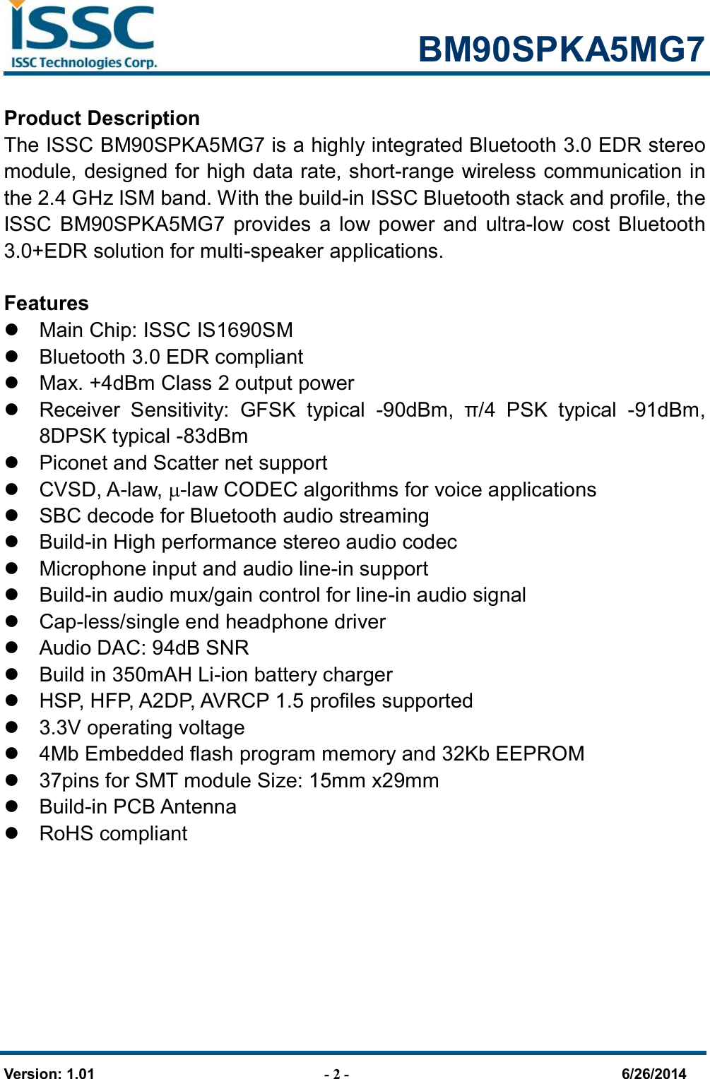                                                            BM90SPKA5MG7   Version: 1.01                                - 2 -                                     6/26/2014 Product Description The ISSC BM90SPKA5MG7 is a highly integrated Bluetooth 3.0 EDR stereo module, designed for high data rate, short-range wireless communication in the 2.4 GHz ISM band. With the build-in ISSC Bluetooth stack and profile, the ISSC  BM90SPKA5MG7  provides  a  low power  and  ultra-low  cost  Bluetooth 3.0+EDR solution for multi-speaker applications.  Features   Main Chip: ISSC IS1690SM   Bluetooth 3.0 EDR compliant   Max. +4dBm Class 2 output power   Receiver  Sensitivity:  GFSK  typical  -90dBm,  π/4  PSK  typical  -91dBm, 8DPSK typical -83dBm     Piconet and Scatter net support   CVSD, A-law, -law CODEC algorithms for voice applications   SBC decode for Bluetooth audio streaming   Build-in High performance stereo audio codec   Microphone input and audio line-in support   Build-in audio mux/gain control for line-in audio signal   Cap-less/single end headphone driver   Audio DAC: 94dB SNR     Build in 350mAH Li-ion battery charger   HSP, HFP, A2DP, AVRCP 1.5 profiles supported   3.3V operating voltage   4Mb Embedded flash program memory and 32Kb EEPROM     37pins for SMT module Size: 15mm x29mm   Build-in PCB Antenna   RoHS compliant  