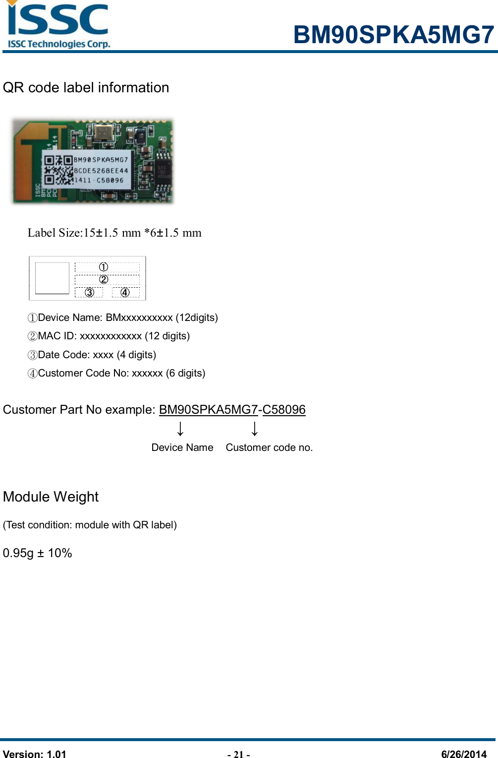                                                            BM90SPKA5MG7   Version: 1.01                                - 21 -                                     6/26/2014 QR code label information     Label Size:15±1.5 mm *6±1.5 mm                                        ①Device Name: BMxxxxxxxxxx (12digits)  ②MAC ID: xxxxxxxxxxxx (12 digits)    ③Date Code: xxxx (4 digits)  ④Customer Code No: xxxxxx (6 digits)  Customer Part No example: BM90SPKA5MG7-C58096        ↓      ↓       Device Name    Customer code no.                                     Module Weight (Test condition: module with QR label)     0.95g ± 10%     