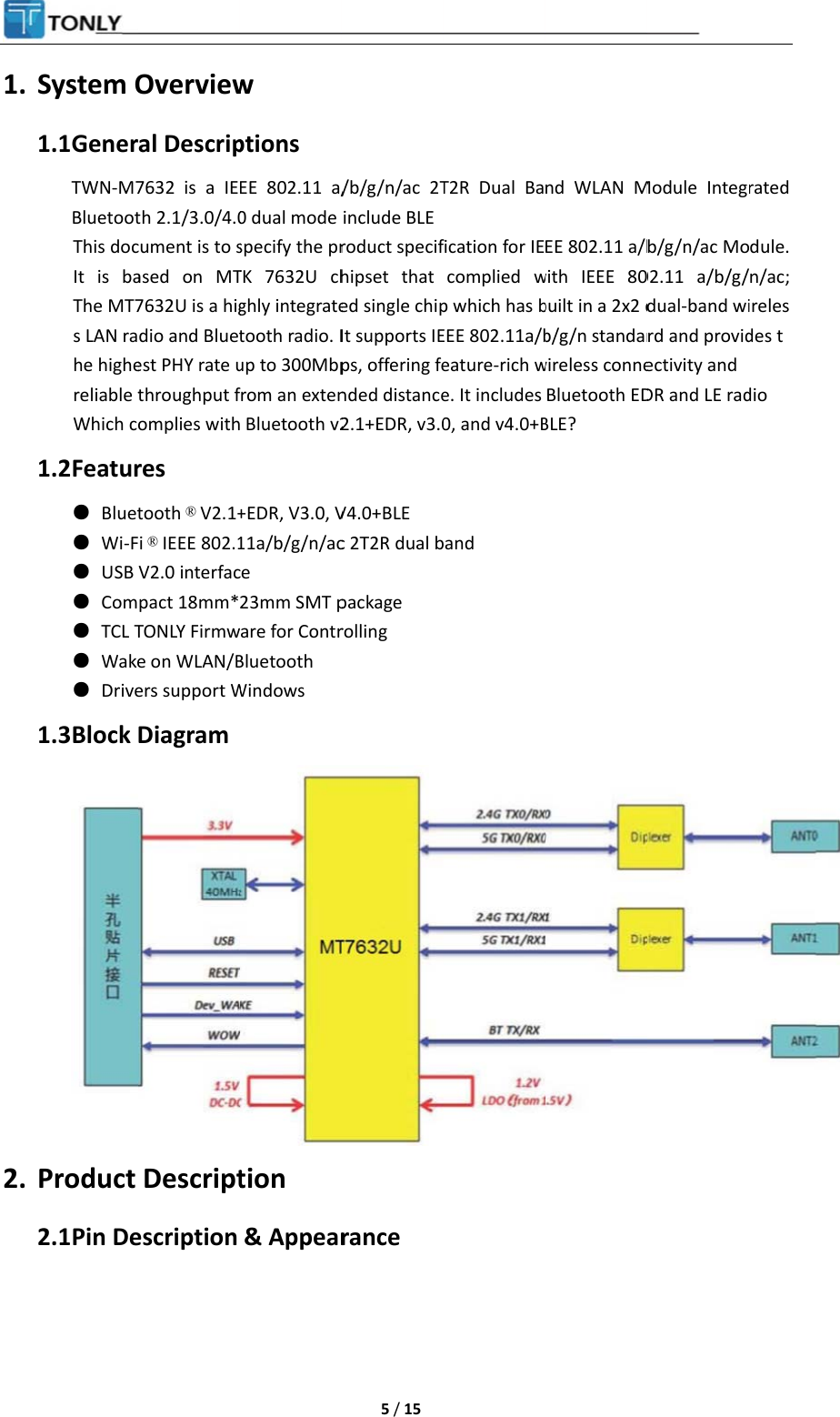 1. 2. System O1.1 GenerTWN-M7BluetootThis docIt is baThe MT7s LAN rahe highereliable tWhich c1.2 Featur● Bluet● Wi-F● USB ● Com● TCL T● Wake● Drive1.3 Block Product 2.1 Pin DeOverviewral Descrip7632 is a IEth 2.1/3.0/4.0cument is to sased on MT7632U is a higdio and Bluetest PHY rate uthroughput fomplies withres tooth ® V2.1+i ® IEEE 802.1V2.0 interfacpact 18mm*TONLY Firmwe on WLAN/Bers support WDiagram Descriptescription w ptions EE 802.11 a/0 dual mode specify the prTK 7632U chghly integratetooth radio. Iup to 300Mbpfrom an exten Bluetooth v2+EDR, V3.0, V11a/b/g/n/acce 23mm SMT pare for ContrBluetooth Windows tion &amp; Appear 5 / 15 /b/g/n/ac 2Tinclude BLEroduct specifhipset that ed single chipIt supports IEps, offering fended distance2.1+EDR, v3.0V4.0+BLE c 2T2R dual bpackage rolling rance T2R Dual Bafication for IEcomplied wp which has bEEE 802.11a/beature-rich we. It includes0, and v4.0+Band nd WLAN MEE 802.11 a/bwith IEEE 80built in a 2x2 db/g/n standarwireless conneBluetooth EDBLE? Module Integb/g/n/ac Mo02.11 a/b/g/dual-band wird and providectivity and  DR and LE rad rated dule. n/ac;irelesdes tdio   