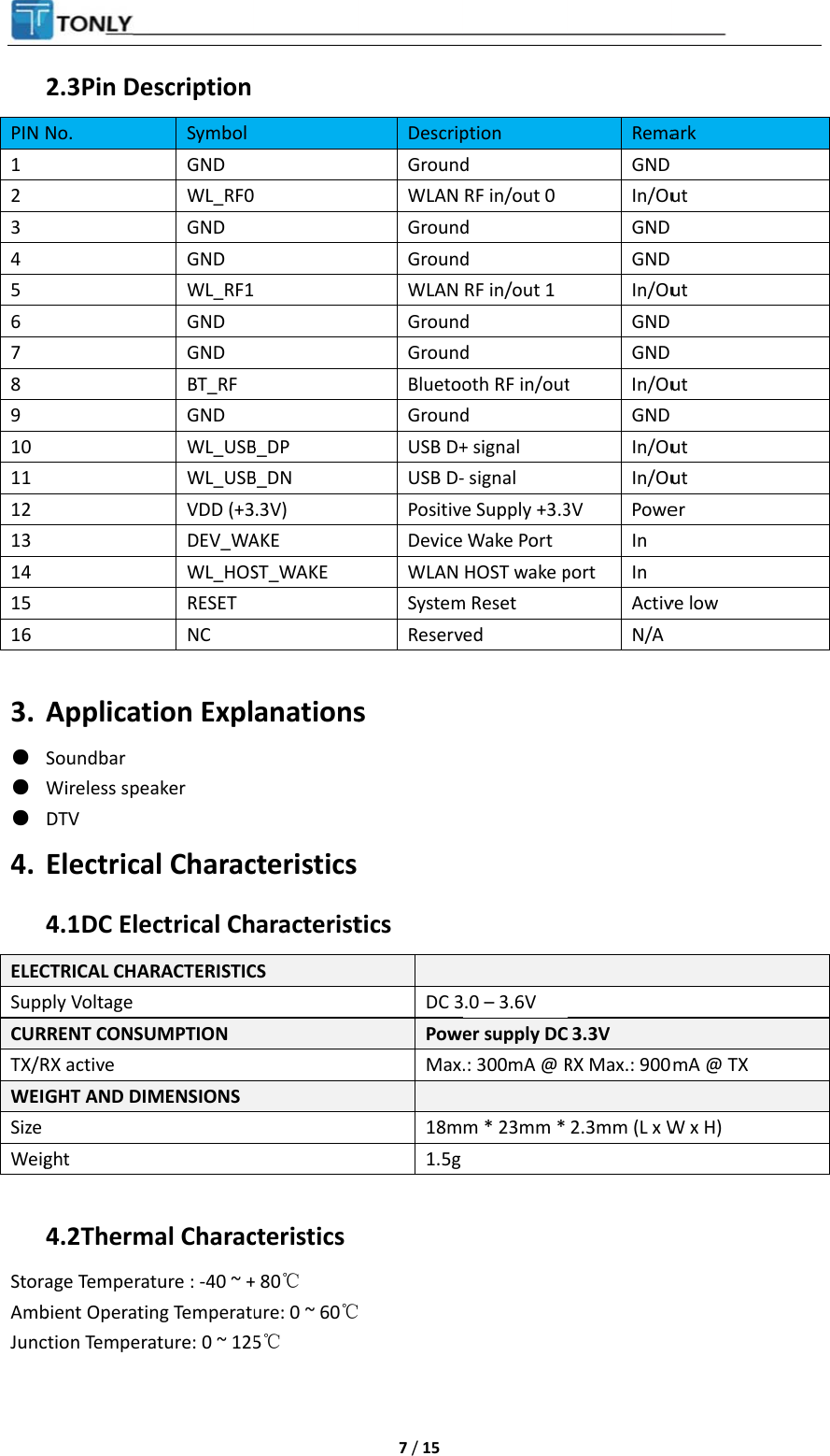 PIN 1 2 3 4 5 6 7 8 9 10 11 12 13 14 15 16  3. ● ● ● 4. ELECSuppCURTX/RWEISize Weig StorAmbJunc 2.3 Pin DeNo. ApplicatSoundbar Wireless speDTV Electrica4.1 DC EleCTRICAL CHAply Voltage RRENT CONSURX active GHT AND DIMght 4.2 Thermage Temperabient Operatiction Temperaescription Symbol GND WL_RF0GND GND WL_RF1GND GND BT_RF GND WL_USBWL_USBVDD (+3DEV_WAWL_HOSRESET NC tion Explaker al Characectrical ChRACTERISTICUMPTION MENSIONS mal Characture : -40 ~ +ng Temperatuature: 0 ~ 125  B_DP B_DN .3V) AKE ST_WAKE anationscteristicsharacteristCS  cteristics+ 80℃ ure: 0 ~ 60℃5℃  7 / 15 DescripGroundWLAN GroundGroundWLAN GroundGroundBluetooGroundUSB D+USB D-PositiveDevice WLAN SystemReservs tics  DC 3PoweMax. 18m1.5g℃ ption d RF in/out 0d d RF in/out 1d d oth RF in/outd + signal - signal e Supply +3.3Wake PortHOST wake pm Reset ed .0 – 3.6V er supply DC.: 300mA @ Rm * 23mm * RemaGND In/OuGND GND In/OuGND GND t In/OuGND In/OuIn/Ou3V PoweIn port In ActivN/A 3.3V RX Max.: 9002.3mm (L x Wark ut ut ut ut ut er ve low mA @ TX W x H)  