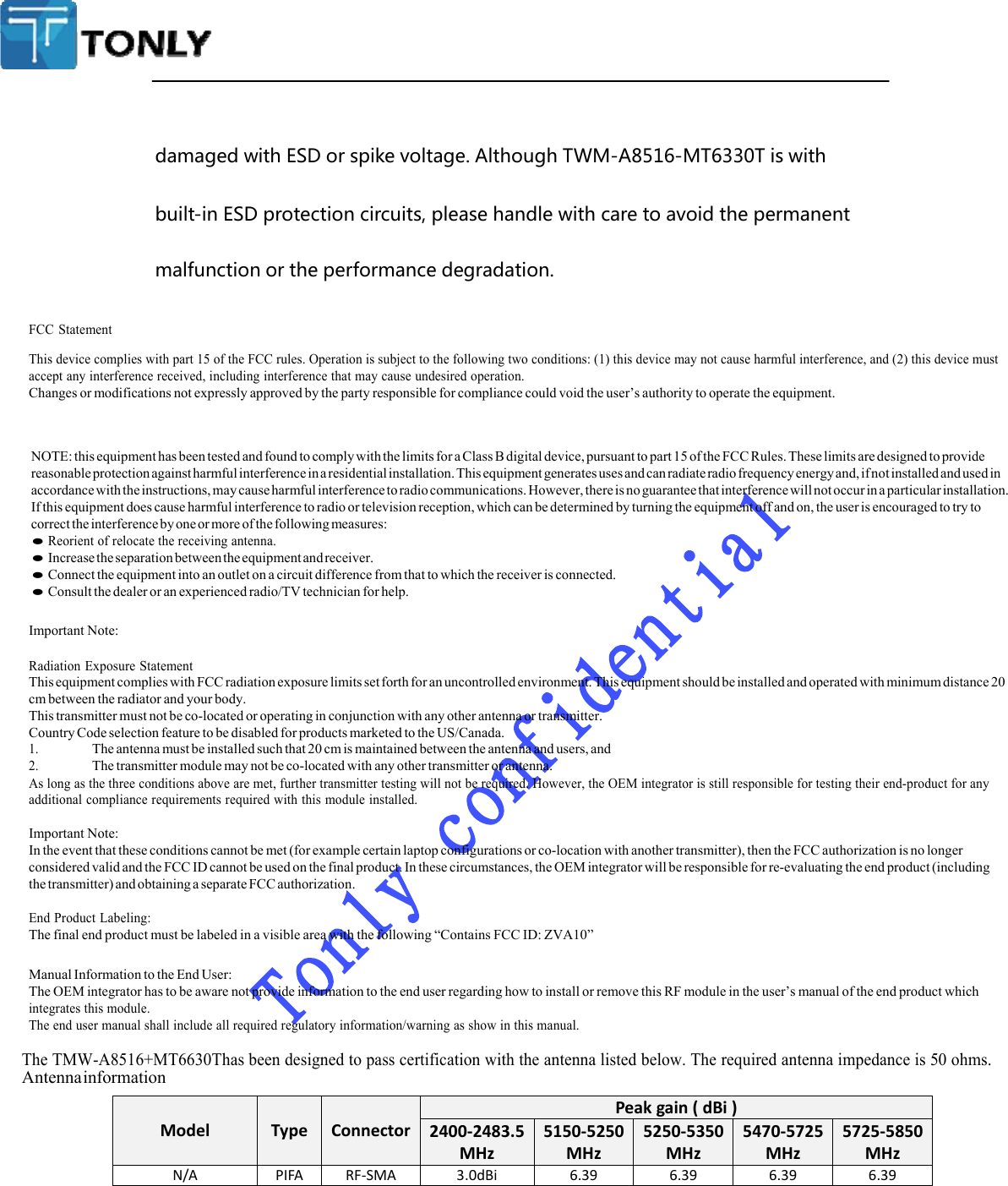 The TMW-A8516+MT6630Thas been designed to pass certification with the antenna listed below. The required antenna impedance is 50 ohms.  ModelType ConnectorPeakgain(dBi)2400‐2483.5MHz5150‐5250MHz5250‐5350MHz5470‐5725MHz5725‐5850MHzN/APIFARF‐SMA3.0dBi6.396.396.396.39  damagedwithESDorspikevoltage.AlthoughTWM-A8516-MT6330Tiswithbuilt-inESDprotectioncircuits,pleasehandlewithcaretoavoidthepermanentmalfunctionortheperformancedegradation.FCC Statement This device complies with part 15 of the FCC rules. Operation is subject to the following two conditions: (1) this device may not cause harmful interference, and (2) this device must accept any interference received, including interference that may cause undesired operation. Changes or modifications not expressly approved by the party responsible for compliance could void the user’s authority to operate the equipment. NOTE: this equipment has been tested and found to comply with the limits for a Class B digital device, pursuant to part 15 of the FCC Rules. These limits are designed to provide reasonable protection against harmful interference in a residential installation. This equipment generates uses and can radiate radio frequency energy and, if not installed and used in accordance with the instructions, may cause harmful interference to radio communications. However, there is no guarantee that interference will not occur in a particular installation. If this equipment does cause harmful interference to radio or television reception, which can be determined by turning the equipment off and on, the user is encouraged to try to correct the interference by one or more of the following measures: ● Reorient of relocate the receiving antenna. ● Increase the separation between the equipment and receiver. ● Connect the equipment into an outlet on a circuit difference from that to which the receiver is connected. ● Consult the dealer or an experienced radio/TV technician for help. Important Note: Radiation Exposure Statement This equipment complies with FCC radiation exposure limits set forth for an uncontrolled environment. This equipment should be installed and operated with minimum distance 20 cm between the radiator and your body. This transmitter must not be co-located or operating in conjunction with any other antenna or transmitter. Country Code selection feature to be disabled for products marketed to the US/Canada. 1. The antenna must be installed such that 20 cm is maintained between the antenna and users, and 2. The transmitter module may not be co-located with any other transmitter or antenna. As long as the three conditions above are met, further transmitter testing will not be required. However, the OEM integrator is still responsible for testing their end-product for any additional compliance requirements required with this module installed. Important Note: In the event that these conditions cannot be met (for example certain laptop configurations or co-location with another transmitter), then the FCC authorization is no longer considered valid and the FCC ID cannot be used on the final product. In these circumstances, the OEM integrator will be responsible for re-evaluating the end product (including the transmitter) and obtaining a separate FCC authorization. End Product Labeling: The final end product must be labeled in a visible area with the following “Contains FCC ID: ZVA10” Manual Information to the End User: The OEM integrator has to be aware not provide information to the end user regarding how to install or remove this RF module in the user’s manual of the end product which integrates this module. The end user manual shall include all required regulatory information/warning as show in this manual.  Antenna information  