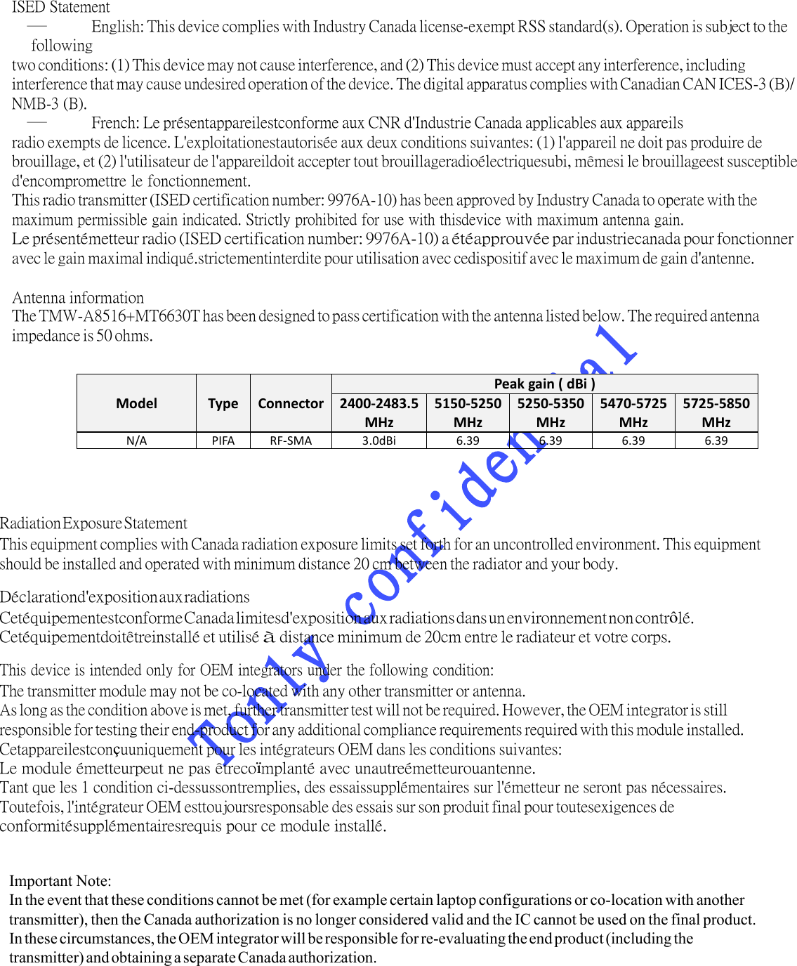 Antenna information The TMW-A8516+MT6630T has been designed to pass certification with the antenna listed below. The required antenna impedance is 50 ohms. ISED Statement – English: This device complies with Industry Canada licenseexempt RSS standard(s). Operation is subject to the following two conditions: (1) This device may not cause interference, and (2) This device must accept any interference, including interference that may cause undesired operation of the device. The digital apparatus complies with Canadian CAN ICES3 (B)/ NMB3 (B). – French: Le présentappareilestconforme aux CNR d&apos;Industrie Canada applicables aux appareils radio exempts de licence. L&apos;exploitationestautorisée aux deux conditions suivantes: (1) l&apos;appareil ne doit pas produire de brouillage, et (2) l&apos;utilisateur de l&apos;appareildoit accepter tout brouillageradioélectriquesubi, mêmesi le brouillageest susceptible d&apos;encompromettre le fonctionnement. This radio transmitter (ISED certification number: 9976A-10) has been approved by Industry Canada to operate with the maximum permissible gain indicated. Strictly prohibited for use with thisdevice with maximum antenna gain. Le présentémetteur radio (ISED certification number: 9976A-10) a étéapprouvée par industriecanada pour fonctionner avec le gain maximal indiqué.strictementinterdite pour utilisation avec cedispositif avec le maximum de gain d&apos;antenne.  ModelType ConnectorPeakgain(dBi)2400‐2483.5MHz5150‐5250MHz5250‐5350MHz5470‐5725MHz5725‐5850MHzN/APIFARF‐SMA3.0dBi6.396.396.396.39Radiation Exposure Statement This equipment complies with Canada radiation exposure limits set forth for an uncontrolled environment. This equipment should be installed and operated with minimum distance 20 cm between the radiator and your body. Déclarationd&apos;exposition aux radiations Cetéquipementestconforme Canada limitesd&apos;exposition aux radiations dans un environnement non contrôlé. Cetéquipementdoitêtreinstallé et utilisé à distance minimum de 20cm entre le radiateur et votre corps. This device is intended only for OEM integrators under the following condition: The transmitter module may not be co-located with any other transmitter or antenna. As long as the condition above is met, further transmitter test will not be required. However, the OEM integrator is still responsible for testing their end-product for any additional compliance requirements required with this module installed. Cetappareilestconçuuniquement pour les intégrateurs OEM dans les conditions suivantes: Le module émetteurpeut ne pas êtrecoïmplanté avec unautreémetteurouantenne. Tant que les 1 condition ci-dessussontremplies, des essaissupplémentaires sur l&apos;émetteur ne seront pas nécessaires. Toutefois, l&apos;intégrateur OEM esttoujoursresponsable des essais sur son produit final pour toutesexigences de conformitésupplémentairesrequis pour ce module installé. Important Note: In the event that these conditions cannot be met (for example certain laptop configurations or co-location with another transmitter), then the Canada authorization is no longer considered valid and the IC cannot be used on the final product. In these circumstances, the OEM integrator will be responsible for re-evaluating the end product (including the transmitter) and obtaining a separate Canada authorization. 