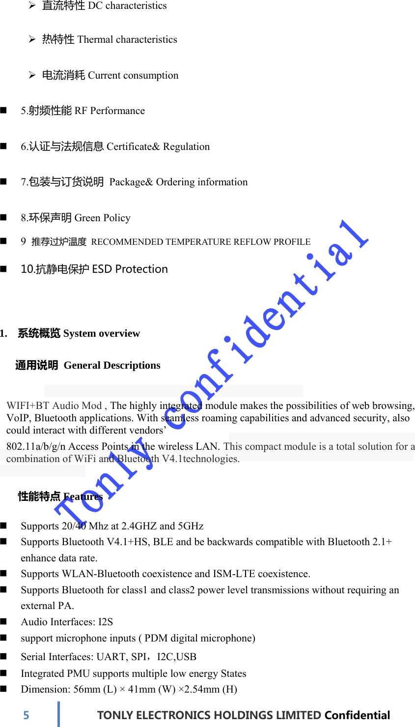 5TONLYELECTRONICS HOLDINGS LIMITED Confidential 直流特性DC characteristics  热特性Thermal characteristics  电流消耗Current consumption  5.射频性能RF Performance  6.认证与法规信息Certificate&amp; Regulation  7.包装与订货说明 Package&amp; Ordering information  8.环保声明Green Policy  9  推荐过炉温度 RECOMMENDED TEMPERATURE REFLOW PROFILE  10.抗静电保护ESDProtection1. 系统概览System overview  通用说明 General Descriptions WIFI+BT Audio Mod , The highly integrated module makes the possibilities of web browsing, VoIP, Bluetooth applications. With seamless roaming capabilities and advanced security, also could interact with different vendors’ 802.11a/b/g/n Access Points in the wireless LAN. This compact module is a total solution for a combination of WiFi and Bluetooth V4.1technologies.  性能特点Features  Supports 20/40 Mhz at 2.4GHZ and 5GHz  Supports Bluetooth V4.1+HS, BLE and be backwards compatible with Bluetooth 2.1+ enhance data rate.  Supports WLAN-Bluetooth coexistence and ISM-LTE coexistence.  Supports Bluetooth for class1 and class2 power level transmissions without requiring an external PA.  Audio Interfaces: I2S  support microphone inputs ( PDM digital microphone)  Serial Interfaces: UART, SPI，I2C,USB  Integrated PMU supports multiple low energy States  Dimension: 56mm (L) × 41mm (W) ×2.54mm (H) 