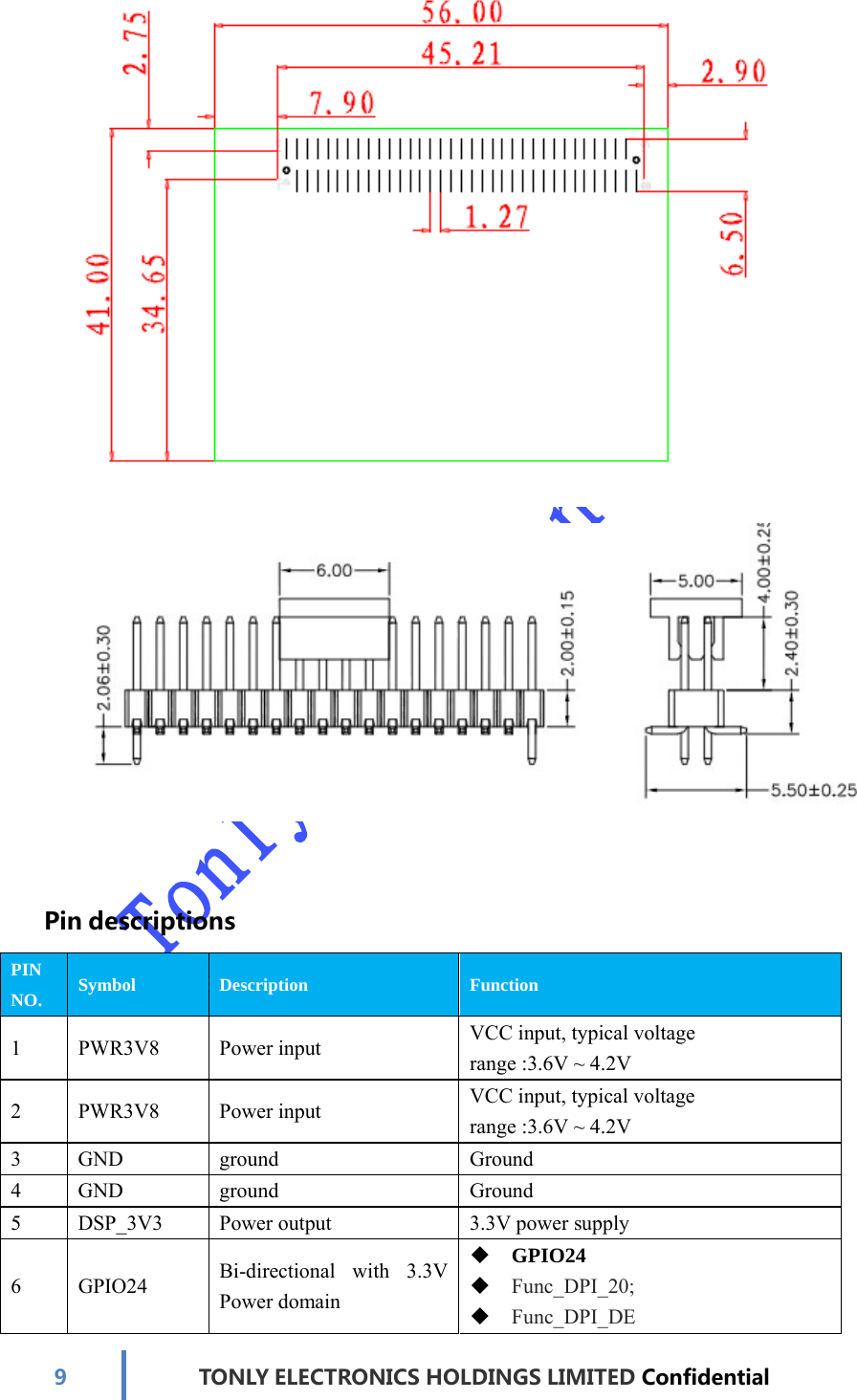 9TONLYELECTRONICS HOLDINGS LIMITED Confidential  PindescriptionsPIN NO. Symbol Description Function 1 PWR3V8 Power input  VCC input, typical voltage range :3.6V ~ 4.2V 2 PWR3V8 Power input  VCC input, typical voltage range :3.6V ~ 4.2V 3 GND  ground  Ground 4 GND  ground  Ground 5  DSP_3V3  Power output  3.3V power supply 6 GPIO24 Bi-directional   with   3.3V Power domain  GPIO24  Func_DPI_20;  Func_DPI_DE 