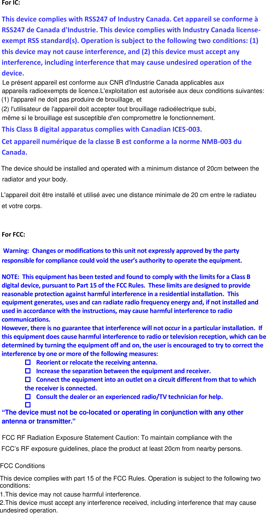 device. undesired operation.2.This device must accept any interference received, including interference that may cause1.This device may not cause harmful interference.conditions:This device complies with part 15 of the FCC Rules. Operation is subject to the following two For IC: This device complies with RSS247 of Industry Canada. Cet appareil se conforme à RSS247 de Canada d&apos;Industrie. This device complies with Industry Canada license-exempt RSS standard(s). Operation is subject to the following two conditions: (1) this device may not cause interference, and (2) this device must accept any interference, including interference that may cause undesired operation of the  This Class B digital apparatus complies with Canadian ICES-003.  Cet appareil numérique de la classe B est conforme a la norme NMB-003 du Canada.  For FCC:  Warning:  Changes or modifications to this unit not expressly approved by the party responsible for compliance could void the user’s authority to operate the equipment. NOTE:  This equipment has been tested and found to comply with the limits for a Class B digital device, pursuant to Part 15 of the FCC Rules.  These limits are designed to provide reasonable protection against harmful interference in a residential installation.  This equipment generates, uses and can radiate radio frequency energy and, if not installed and used in accordance with the instructions, may cause harmful interference to radio communications. However, there is no guarantee that interference will not occur in a particular installation.  If this equipment does cause harmful interference to radio or television reception, which can be determined by turning the equipment off and on, the user is encouraged to try to correct the interference by one or more of the following measures:  Reorient or relocate the receiving antenna.  Increase the separation between the equipment and receiver.  Connect the equipment into an outlet on a circuit different from that to which the receiver is connected.  Consult the dealer or an experienced radio/TV technician for help.   “The device must not be co-located or operating in conjunction with any other antenna or transmitter.”        FCC RF Radiation Exposure Statement Caution: To maintain compliance with the FCC’s RF exposure guidelines, place the product at least 20cm from nearby persons.The device should be installed and operated with a minimum distance of 20cm between the radiator and your body.L&apos;appareil doit être installé et utilisé avec une distance minimale de 20 cm entre le radiateuet votre corps.FCC ConditionsLe présent appareil est conforme aux CNR d&apos;Industrie Canada applicables auxappareils radioexempts de licence.L&apos;exploitation est autorisée aux deux conditions suivantes:(1) l&apos;appareil ne doit pas produire de brouillage, et(2) l&apos;utilisateur de l&apos;appareil doit accepter tout brouillage radioélectrique subi,même si le brouillage est susceptible d&apos;en compromettre le fonctionnement.