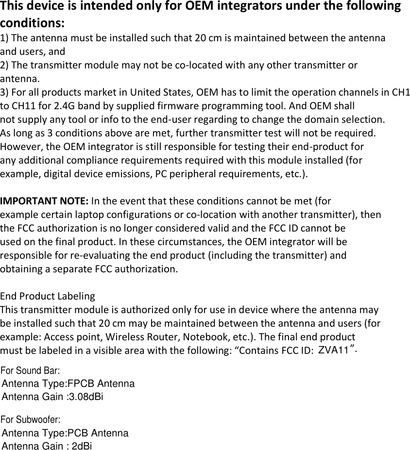 Antenna Gain : 2dBiAntenna Type:PCB AntennaFor Subwoofer:Antenna Gain :3.08dBiAntenna Type:FPCB AntennaThis device is intended only for OEM integrators under the following conditions: 1) The antenna must be installed such that 20 cm is maintained between the antenna and users, and 2) The transmitter module may not be co-located with any other transmitter or antenna. 3) For all products market in United States, OEM has to limit the operation channels in CH1 to CH11 for 2.4G band by supplied firmware programming tool. And OEM shall not supply any tool or info to the end-user regarding to change the domain selection. As long as 3 conditions above are met, further transmitter test will not be required. However, the OEM integrator is still responsible for testing their end-product for any additional compliance requirements required with this module installed (for example, digital device emissions, PC peripheral requirements, etc.).   IMPORTANT NOTE: In the event that these conditions cannot be met (for example certain laptop configurations or co-location with another transmitter), then the FCC authorization is no longer considered valid and the FCC ID cannot be used on the final product. In these circumstances, the OEM integrator will be responsible for re-evaluating the end product (including the transmitter) and obtaining a separate FCC authorization.   End Product Labeling This transmitter module is authorized only for use in device where the antenna may be installed such that 20 cm may be maintained between the antenna and users (for example: Access point, Wireless Router, Notebook, etc.). The final end product must be labeled in a visible area with the following: “Contains FCC ID:  ”.     ZVA11For Sound Bar: