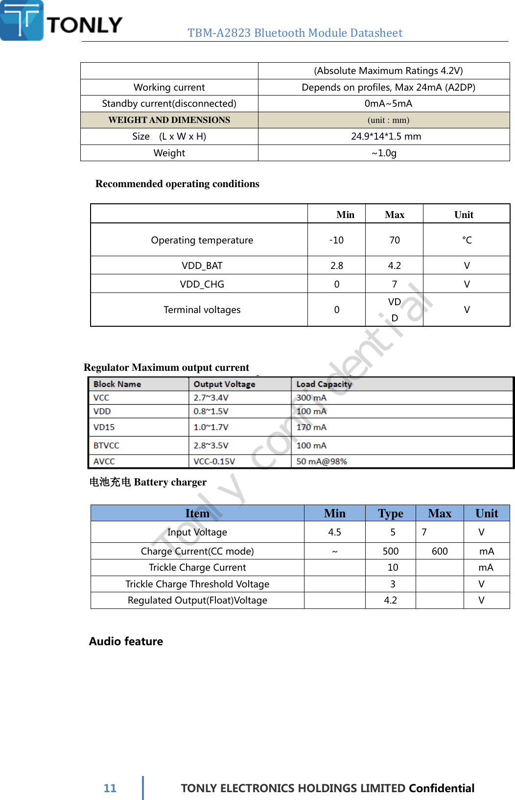   TBM-A2823 Bluetooth Module Datasheet   11 TONLY ELECTRONICS HOLDINGS LIMITED Confidential  (Absolute Maximum Ratings 4.2V) Working current Depends on profiles, Max 24mA (A2DP) Standby current(disconnected) 0mA~5mA WEIGHT AND DIMENSIONS (unit : mm) Size    (L x W x H) 24.9*14*1.5 mm Weight ~1.0g  Recommended operating conditions   Min Max Unit Operating temperature -10 70 °C VDD_BAT 2.8 4.2 V VDD_CHG 0 7 V Terminal voltages 0 VDD V     Regulator Maximum output current  电池充电 Battery charger  Item Min  Type  Max  Unit Input Voltage 4.5  5  7  V Charge Current(CC mode) ~  500 600 mA Trickle Charge Current  10    mA Trickle Charge Threshold Voltage   3    V Regulated Output(Float)Voltage   4.2    V     Audio feature Tonly confidential