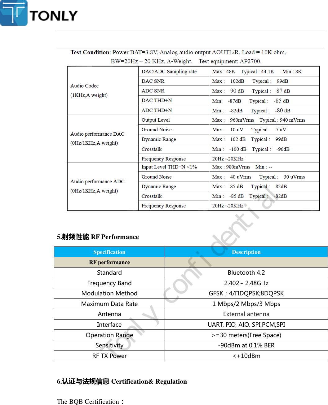    5.射频性能 RF Performance Specification Description RF performance  Standard Bluetooth 4.2 Frequency Band 2.402~ 2.48GHz Modulation Method GFSK；4/ΠDQPSK;8DQPSK Maximum Data Rate 1 Mbps/2 Mbps/3 Mbps Antenna External antenna Interface UART, PIO, AIO, SPI,PCM,SPI Operation Range &gt;=30 meters(Free Space) Sensitivity -90dBm at 0.1% BER RF TX Power &lt;+10dBm  6.认证与法规信息 Certification&amp; Regulation The BQB Certification：   Tonly confidential