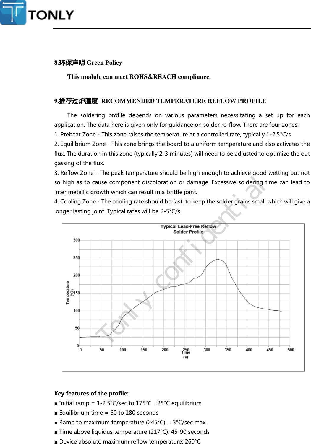   8.环保声明 Green Policy This module can meet ROHS&amp;REACH compliance.  9.推荐过炉温度  RECOMMENDED TEMPERATURE REFLOW PROFILE The  soldering  profile  depends  on  various  parameters  necessitating  a  set  up  for  each application. The data here is given only for guidance on solder re-flow. There are four zones: 1. Preheat Zone - This zone raises the temperature at a controlled rate, typically 1-2.5°C/s. 2. Equilibrium Zone - This zone brings the board to a uniform temperature and also activates the flux. The duration in this zone (typically 2-3 minutes) will need to be adjusted to optimize the out gassing of the flux. 3. Reflow Zone - The peak temperature should be high enough to achieve good wetting but not so high as to cause component discoloration or damage. Excessive soldering time can lead to inter metallic growth which can result in a brittle joint. 4. Cooling Zone - The cooling rate should be fast, to keep the solder grains small which will give a longer lasting joint. Typical rates will be 2-5°C/s.   Key features of the profile: ■ Initial ramp = 1-2.5°C/sec to 175°C ±25°C equilibrium ■ Equilibrium time = 60 to 180 seconds ■ Ramp to maximum temperature (245°C) = 3°C/sec max. ■ Time above liquidus temperature (217°C): 45-90 seconds ■ Device absolute maximum reflow temperature: 260°C   Tonly confidential