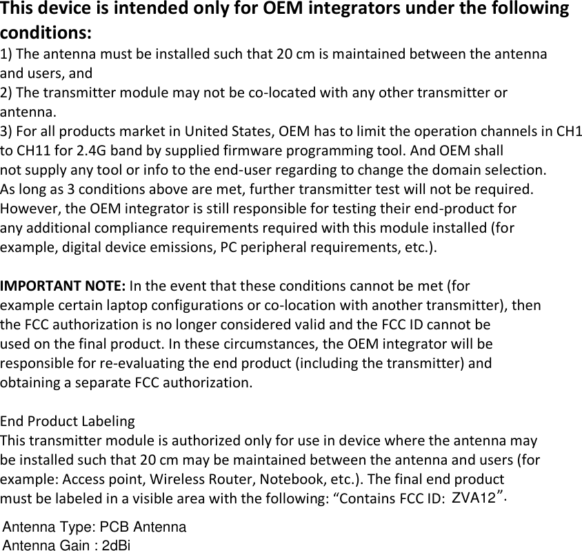 Antenna Gain : 2dBiAntenna Type: PCB AntennaZVA12This device is intended only for OEM integrators under the following conditions: 1) The antenna must be installed such that 20 cm is maintained between the antenna and users, and 2) The transmitter module may not be co-located with any other transmitter or antenna. 3) For all products market in United States, OEM has to limit the operation channels in CH1 to CH11 for 2.4G band by supplied firmware programming tool. And OEM shall not supply any tool or info to the end-user regarding to change the domain selection. As long as 3 conditions above are met, further transmitter test will not be required. However, the OEM integrator is still responsible for testing their end-product for any additional compliance requirements required with this module installed (for example, digital device emissions, PC peripheral requirements, etc.).   IMPORTANT NOTE: In the event that these conditions cannot be met (for example certain laptop configurations or co-location with another transmitter), then the FCC authorization is no longer considered valid and the FCC ID cannot be used on the final product. In these circumstances, the OEM integrator will be responsible for re-evaluating the end product (including the transmitter) and obtaining a separate FCC authorization.   End Product Labeling This transmitter module is authorized only for use in device where the antenna may be installed such that 20 cm may be maintained between the antenna and users (for example: Access point, Wireless Router, Notebook, etc.). The final end product must be labeled in a visible area with the following: “Contains FCC ID:  ”.     