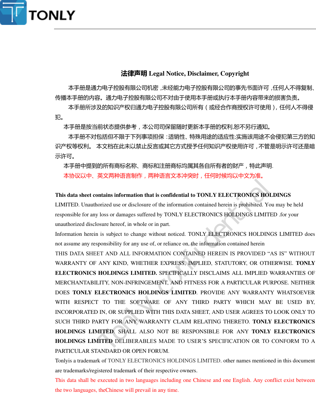    法律声明 Legal Notice, Disclaimer, Copyright 本手册是通力电子控股有限公司机密，未经能力电子控股有限公司的事先书面许可，任何人不得复制、传播本手册的内容。通力电子控股有限公司不对由于使用本手册或执行本手册内容带来的损害负责。 本手册所涉及的知识产权归通力电子控股有限公司所有（或经合作商授权许可使用），任何人不得侵犯。 本手册是按当前状态提供参考，本公司司保留随时更新本手册的权利,恕不另行通知。 本手册不对包括但不限于下列事项担保：适销性、特殊用途的适应性;实施该用途不会侵犯第三方的知识产权等权利。 本文档在此未以禁止反言或其它方式授予任何知识产权使用许可，不管是明示许可还是暗示许可。 本手册中提到的所有商标名称、商标和注册商标均属其各自所有者的财产，特此声明. 本协议以中、英文两种语言制作，两种语言文本冲突时，任何时候均以中文为准。  This data sheet contains information that is confidential to TONLY ELECTRONICS HOLDINGS LIMITED. Unauthorized use or disclosure of the information contained herein is prohibited. You may be held responsible for any loss or damages suffered by TONLY ELECTRONICS HOLDINGS LIMITED .for your unauthorized disclosure hereof, in whole or in part.   Information herein is subject to change without noticed.  TONLY ELECTRONICS HOLDINGS LIMITED does not assume any responsibility for any use of, or reliance on, the information contained herein THIS DATA SHEET  AND ALL INFORMATION CONTAINED HEREIN IS  PROVIDED “AS  IS” WITHOUT WARRANTY  OF  ANY  KIND,  WHETHER  EXPRESS,  IMPLIED,  STATUTORY,  OR  OTHERWISE.  TONLY ELECTRONICS HOLDINGS LIMITED. SPECIFICALLY DISCLAIMS ALL IMPLIED WARRANTIES OF MERCHANTABILITY, NON-INFRINGEMENT, AND FITNESS FOR A PARTICULAR PURPOSE. NEITHER DOES  TONLY  ELECTRONICS  HOLDINGS  LIMITED.  PROVIDE  ANY  WARRANTY  WHATSOEVER WITH  RESPECT  TO  THE  SOFTWARE  OF  ANY  THIRD  PARTY  WHICH  MAY  BE  USED  BY, INCORPORATED IN, OR SUPPLIED WITH THIS DATA SHEET, AND USER AGREES TO LOOK ONLY TO SUCH THIRD  PARTY  FOR  ANY WARRANTY CLAIM  RELATING  THERETO.  TONLY ELECTRONICS HOLDINGS  LIMITED.  SHALL  ALSO  NOT  BE  RESPONSIBLE  FOR  ANY  TONLY  ELECTRONICS HOLDINGS LIMITED DELIBERABLES  MADE  TO  USER’S  SPECIFICATION  OR  TO  CONFORM  TO  A PARTICULAR STANDARD OR OPEN FORUM. Tonlyis a trademark of TONLY ELECTRONICS HOLDINGS LIMITED. other names mentioned in this document are trademarks/registered trademark of their respective owners. This data shall be executed in two languages including one Chinese and one English. Any conflict exist between the two languages, theChinese will prevail in any time.         Tonly confidential