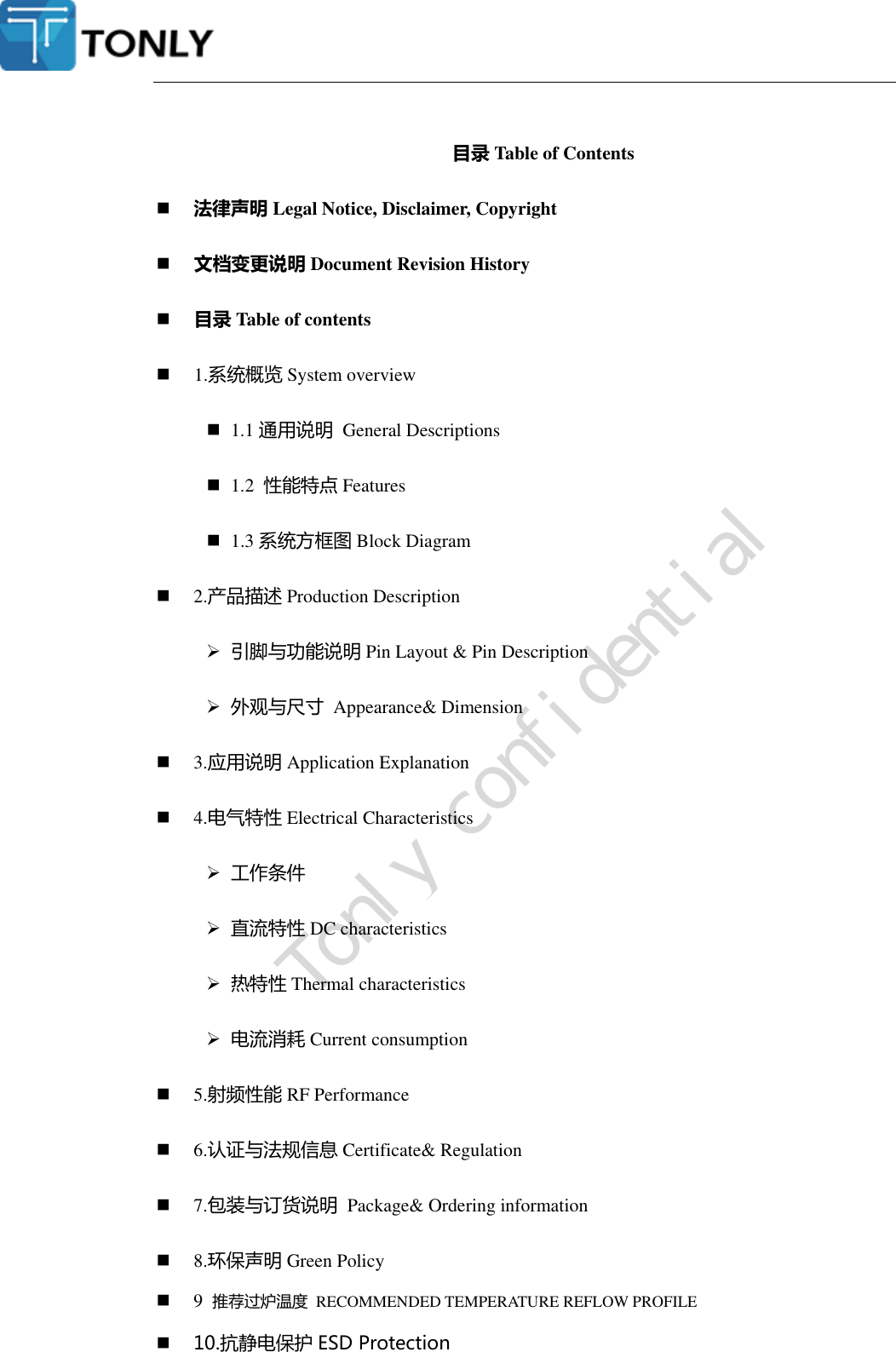  目录 Table of Contents  法律声明 Legal Notice, Disclaimer, Copyright  文档变更说明 Document Revision History  目录 Table of contents  1.系统概览 System overview  1.1 通用说明  General Descriptions  1.2  性能特点 Features  1.3系统方框图 Block Diagram  2.产品描述 Production Description  引脚与功能说明 Pin Layout &amp; Pin Description  外观与尺寸  Appearance&amp; Dimension    3.应用说明 Application Explanation  4.电气特性 Electrical Characteristics  工作条件  直流特性 DC characteristics  热特性 Thermal characteristics  电流消耗 Current consumption  5.射频性能 RF Performance  6.认证与法规信息 Certificate&amp; Regulation  7.包装与订货说明  Package&amp; Ordering information    8.环保声明 Green Policy  9  推荐过炉温度  RECOMMENDED TEMPERATURE REFLOW PROFILE  10.抗静电保护 ESD Protection Tonly confidential