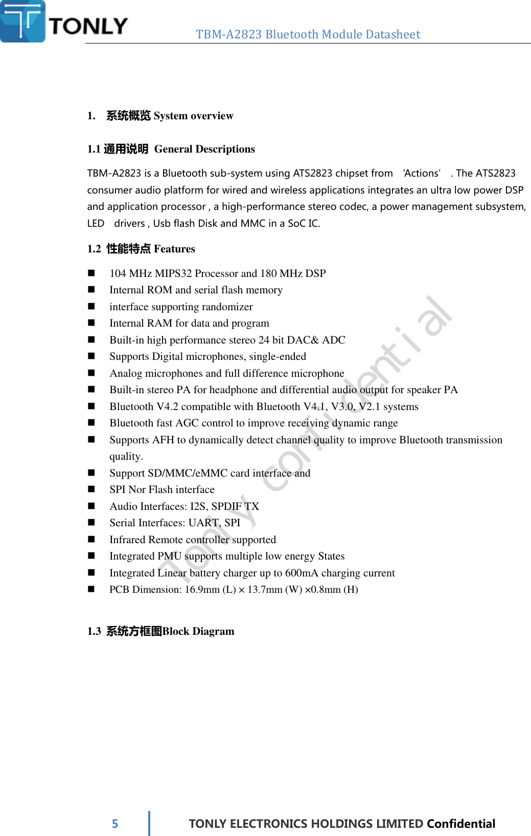   TBM-A2823 Bluetooth Module Datasheet   5 TONLY ELECTRONICS HOLDINGS LIMITED Confidential    1. 系统概览 System overview 1.1 通用说明  General Descriptions TBM-A2823 is a Bluetooth sub-system using ATS2823 chipset from ‘Actions’ . The ATS2823 consumer audio platform for wired and wireless applications integrates an ultra low power DSP and application processor , a high-performance stereo codec, a power management subsystem, LED    drivers , Usb flash Disk and MMC in a SoC IC. 1.2 性能特点 Features  104 MHz MIPS32 Processor and 180 MHz DSP  Internal ROM and serial flash memory  interface supporting randomizer  Internal RAM for data and program  Built-in high performance stereo 24 bit DAC&amp; ADC  Supports Digital microphones, single-ended  Analog microphones and full difference microphone  Built-in stereo PA for headphone and differential audio output for speaker PA  Bluetooth V4.2 compatible with Bluetooth V4.1, V3.0, V2.1 systems  Bluetooth fast AGC control to improve receiving dynamic range  Supports AFH to dynamically detect channel quality to improve Bluetooth transmission quality.  Support SD/MMC/eMMC card interface and  SPI Nor Flash interface  Audio Interfaces: I2S, SPDIF TX  Serial Interfaces: UART, SPI  Infrared Remote controller supported  Integrated PMU supports multiple low energy States  Integrated Linear battery charger up to 600mA charging current  PCB Dimension: 16.9mm (L) × 13.7mm (W) ×0.8mm (H)  1.3 系统方框图Block Diagram Tonly confidential