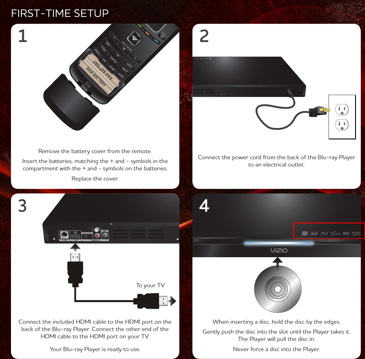 AAA BATTERYAAA BATTERYFIRST-TIME SETUPRemove the battery cover from the remote. Insert the batteries, matching the + and - symbols in the compartment with the + and - symbols on the batteries. Replace the cover.Connect the power cord from the back of the Blu-ray Player to an electrical outlet.1 2Connect the included HDMI cable to the HDMI port on the back of the Blu-ray Player. Connect the other end of the HDMI cable to the HDMI port on your TV.Your Blu-ray Player is ready to use.34When inserting a disc, hold the disc by the edges.Gently push the disc into the slot until the Player takes it. The Player will pull the disc in.Never force a disc into the Player.To your TV