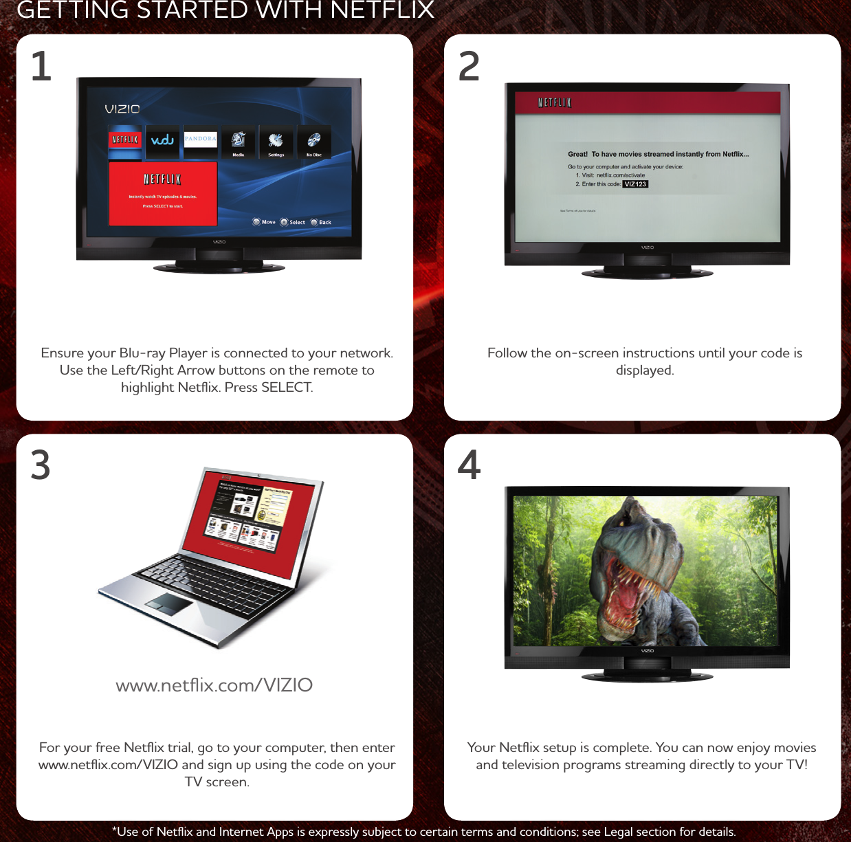 GETTING STRTED ITH NETFLIXFor your free Netﬂix trial, go to your computer, then enter .netﬂix.com/VIZIO and sign up using the code on your TV screen.Ensure your Blu-ray Player is connected to your netork. Use the Left/Right rro buttons on the remote to highlight Netﬂix. Press SELECT.Follo the on-screen instructions until your code is displayed..netﬂix.com/VIZIO*Use of Netﬂix and Internet pps is expressly subject to certain terms and conditions; see Legal section for details.1 23 4Your Netﬂix setup is complete. You can no enjoy movies and television programs streaming directly to your TV!