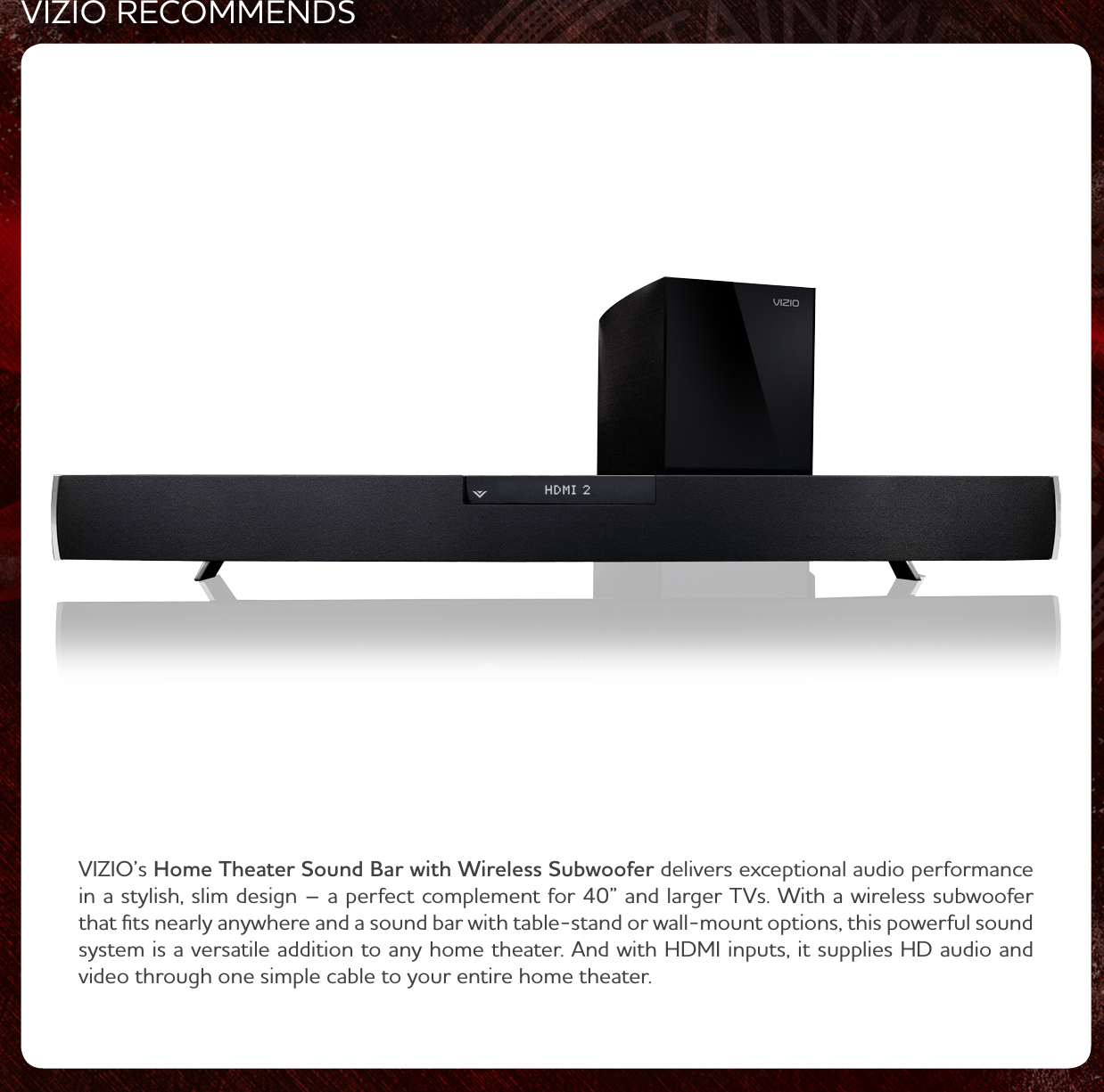 VIZIO RECOMMENDSVIZIO’s Home Theater Sound Bar with Wireless Subwoofer delivers exceptional audio performance in a stylish, slim design – a perfect complement for 40” and larger TVs. ith a ireless suboofer that ﬁts nearly anyhere and a sound bar ith table-stand or all-mount options, this poerful sound system is a versatile addition to any home theater. nd ith HDMI inputs, it supplies HD audio and video through one simple cable to your entire home theater.