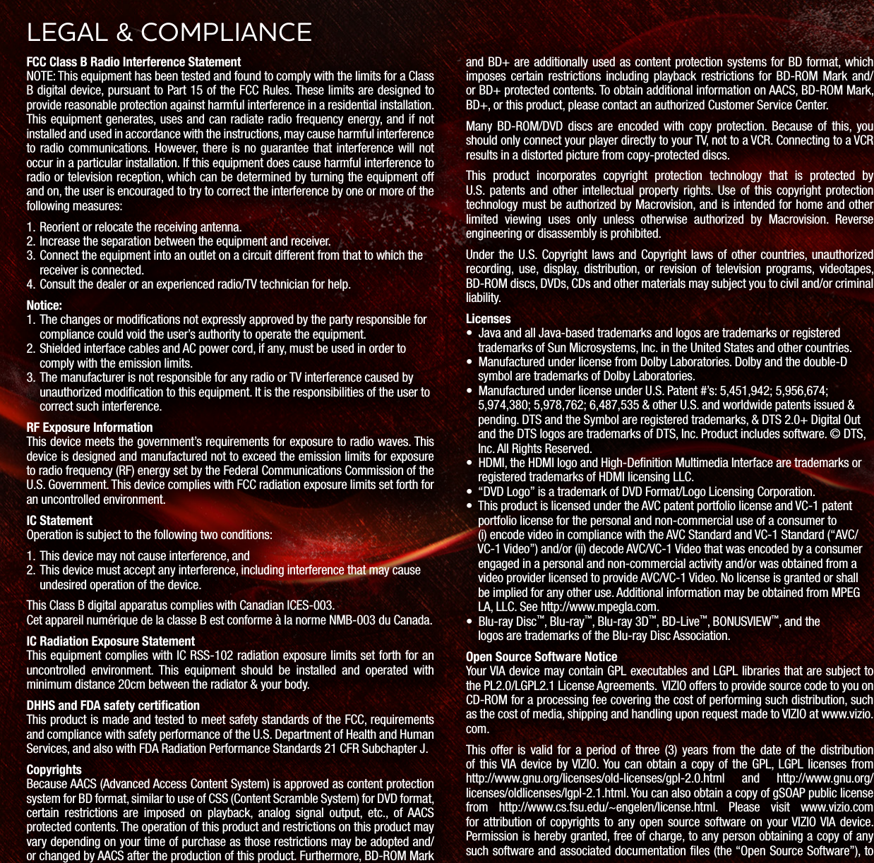FCC Class B Radio Interference StatementNOTE: This equipment has been tested and found to comply with the limits for a Class B digital device, pursuant to Part 15 of the FCC Rules. These limits are designed to provide reasonable protection against harmful interference in a residential installation. This equipment generates, uses and can radiate radio frequency energy, and if not installed and used in accordance with the instructions, may cause harmful interference to radio communications. However, there is no guarantee that interference will not occur in a particular installation. If this equipment does cause harmful interference to radio or television reception, which can be determined by turning the equipment off and on, the user is encouraged to try to correct the interference by one or more of the following measures:1.  Reorient or relocate the receiving antenna.2.  Increase the separation between the equipment and receiver.3.  Connect the equipment into an outlet on a circuit different from that to which the receiver is connected.4.  Consult the dealer or an experienced radio/TV technician for help.Notice:1.  The changes or modiﬁcations not expressly approved by the party responsible for compliance could void the user’s authority to operate the equipment.2.  Shielded interface cables and AC power cord, if any, must be used in order to comply with the emission limits.3.  The manufacturer is not responsible for any radio or TV interference caused by unauthorized modiﬁcation to this equipment. It is the responsibilities of the user to correct such interference.RF Exposure InformationThis device meets the government’s requirements for exposure to radio waves. This device is designed and manufactured not to exceed the emission limits for exposure to radio frequency (RF) energy set by the Federal Communications Commission of the U.S. Government. This device complies with FCC radiation exposure limits set forth for an uncontrolled environment.IC StatementOperation is subject to the following two conditions: 1.  This device may not cause interference, and2.  This device must accept any interference, including interference that may cause undesired operation of the device.This Class B digital apparatus complies with Canadian ICES-003.Cet appareil numérique de la classe B est conforme à la norme NMB-003 du Canada.IC Radiation Exposure StatementThis equipment complies with IC RSS-102 radiation exposure limits set forth for an uncontrolled environment. This equipment should be installed and operated with minimum distance 20cm between the radiator &amp; your body.DHHS and FDA safety certiﬁcationThis product is made and tested to meet safety standards of the FCC, requirements and compliance with safety performance of the U.S. Department of Health and Human Services, and also with FDA Radiation Performance Standards 21 CFR Subchapter J.CopyrightsBecause AACS (Advanced Access Content System) is approved as content protection system for BD format, similar to use of CSS (Content Scramble System) for DVD format, certain restrictions are imposed on playback, analog signal output, etc., of AACS protected contents. The operation of this product and restrictions on this product may vary depending on your time of purchase as those restrictions may be adopted and/or changed by AACS after the production of this product. Furthermore, BD-ROM Mark and BD+ are additionally used as content protection systems for BD format, which imposes certain restrictions including playback restrictions for BD-ROM Mark and/or BD+ protected contents. To obtain additional information on AACS, BD-ROM Mark, BD+, or this product, please contact an authorized Customer Service Center.Many BD-ROM/DVD discs are encoded with copy protection. Because of this, you should only connect your player directly to your TV, not to a VCR. Connecting to a VCR results in a distorted picture from copy-protected discs.This product incorporates copyright protection technology that is protected by U.S. patents and other intellectual property rights. Use of this copyright protection technology must be authorized by Macrovision, and is intended for home and other limited viewing uses only unless otherwise authorized by Macrovision. Reverse engineering or disassembly is prohibited.Under the U.S. Copyright laws and Copyright laws of other countries, unauthorized recording, use, display, distribution, or revision of television programs, videotapes, BD-ROM discs, DVDs, CDs and other materials may subject you to civil and/or criminal liability.Licenses•  Java and all Java-based trademarks and logos are trademarks or registered      trademarks of Sun Microsystems, Inc. in the United States and other countries.•  Manufactured under license from Dolby Laboratories. Dolby and the double-D      symbol are trademarks of Dolby Laboratories.•  Manufactured under license under U.S. Patent #’s: 5,451,942; 5,956,674;      5,974,380; 5,978,762; 6,487,535 &amp; other U.S. and worldwide patents issued &amp;      pending. DTS and the Symbol are registered trademarks, &amp; DTS 2.0+ Digital Out      and the DTS logos are trademarks of DTS, Inc. Product includes software. © DTS,      Inc. All Rights Reserved.•  HDMI, the HDMI logo and High-Denition Multimedia Interface are trademarks or      registered trademarks of HDMI licensing LLC. •  “DVD Logo” is a trademark of DVD Format/Logo Licensing Corporation. •  This product is licensed under the AVC patent portfolio license and VC-1 patent      portfolio license for the personal and non-commercial use of a consumer to      (i) encode video in compliance with the AVC Standard and VC-1 Standard (“AVC/     VC-1 Video”) and/or (ii) decode AVC/VC-1 Video that was encoded by a consumer      engaged in a personal and non-commercial activity and/or was obtained from a      video provider licensed to provide AVC/VC-1 Video. No license is granted or shall      be implied for any other use. Additional information may be obtained from MPEG      LA, LLC. See http://www.mpegla.com. •  Blu-ray Disc™, Blu-ray™, Blu-ray 3D™, BD-Live™, BONUSVIEW™, and the     logos are trademarks of the Blu-ray Disc Association.Open Source Software NoticeYour VIA device may contain GPL executables and LGPL libraries that are subject to the PL2.0/LGPL2.1 License Agreements.  VIZIO offers to provide source code to you on CD-ROM for a processing fee covering the cost of performing such distribution, such as the cost of media, shipping and handling upon request made to VIZIO at www.vizio.com.This offer is valid for a period of three (3) years from the date of the distribution of  this VIA device  by VIZIO. You  can  obtain  a  copy  of  the  GPL, LGPL  licenses  from  http://www.gnu.org/licenses/old-licenses/gpl-2.0.html and http://www.gnu.org/licenses/oldlicenses/lgpl-2.1.html. You can also obtain a copy of gSOAP public license from http://www.cs.fsu.edu/~engelen/license.html. Please visit www.vizio.com for attribution of  copyrights  to  any  open  source  software on  your VIZIO VIA  device. Permission is hereby granted, free of charge, to any person obtaining a copy of any such software and associated documentation les (the “Open Source Software”), to LEGL &amp; COMPLINCE