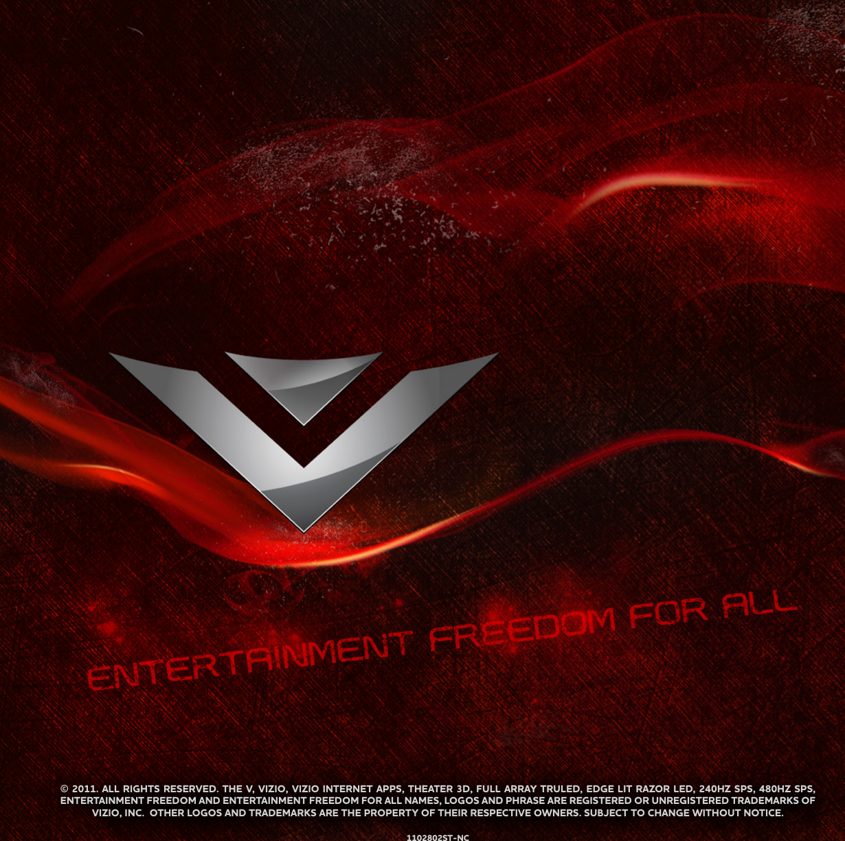 © 2011. ALL RIGHTS RESERVED. THE V, VIZIO, VIZIO INTERNET APPS, THEATER 3D, FULL ARRAY TRULED, EDGE LIT RAZOR LED, 240HZ SPS, 480HZ SPS, ENTERTAINMENT FREEDOM AND ENTERTAINMENT FREEDOM FOR ALL NAMES, LOGOS AND PHRASE ARE REGISTERED OR UNREGISTERED TRADEMARKS OF VIZIO, INC.  OTHER LOGOS AND TRADEMARKS ARE THE PROPERTY OF THEIR RESPECTIVE OWNERS. SUBJECT TO CHANGE WITHOUT NOTICE.1102802ST-NC