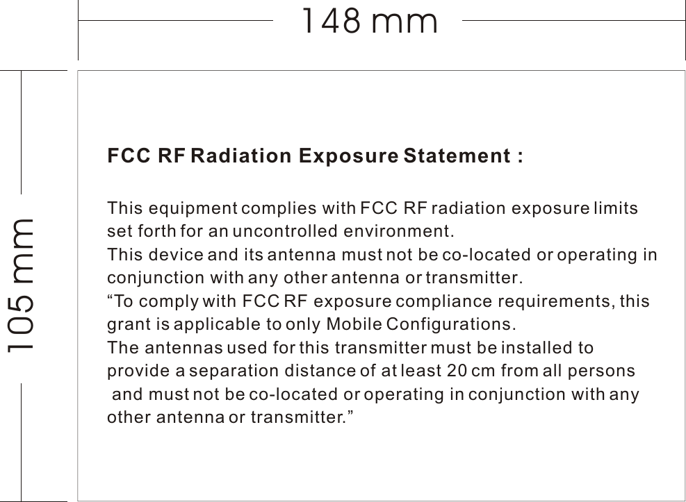 FCC RF Radiation Exposure Statement :This equipment complies with FCC RF radiation exposure limits set forth for an uncontrolled environment. This device and its antenna must not be co-located or operating in conjunction with any other antenna or transmitter.“To comply with FCC RF exposure compliance requirements, this grant is applicable to only Mobile Configurations. The antennas used for this transmitter must be installed to provide a separation distance of at least 20 cm from all persons and must not be co-located or operating in conjunction with any other antenna or transmitter.”105 mm148 mm