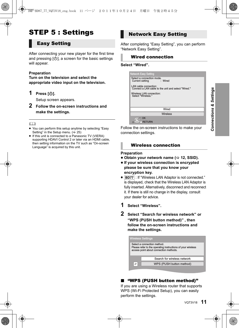 11VQT3V18STEP 5 : SettingsAfter connecting your new player for the first time and pressing [Í], a screen for the basic settings will appear.PreparationTurn on the television and select the appropriate video input on the television.1Press [Í].Setup screen appears.2Follow the on-screen instructions and make the settings.≥You can perform this setup anytime by selecting “Easy Setting” in the Setup menu. (&gt;25)≥If this unit is connected to a Panasonic TV (VIERA) supporting HDAVI Control 2 or later via an HDMI cable, then setting information on the TV such as “On-screen Language” is acquired by this unit.After completing “Easy Setting”, you can perform “Network Easy Setting”.Select “Wired”.Follow the on-screen instructions to make your connection settings.Preparation≥Obtain your network name (&gt;12, SSID).≥If your wireless connection is encrypted please be sure that you know your encryption key.≥[BD77] : If “Wireless LAN Adaptor is not connected.” is displayed, check that the Wireless LAN Adaptor is fully inserted. Alternatively, disconnect and reconnect it. If there is still no change in the display, consult your dealer for advice.1Select “Wireless”.2Select “Search for wireless network” or “WPS (PUSH button method)” , then follow the on-screen instructions and make the settings.∫“WPS (PUSH button method)”If you are using a Wireless router that supports WPS (Wi-Fi Protected Setup), you can easily perform the settings.Easy SettingNetwork Easy SettingWired connectionWireless connectionOKRETURNNetwork Easy SettingWiredWirelessSelect a connection mode.  Current setting  :  Wired LAN cable connection: Connect a LAN cable to the unit and select &quot;Wired.&quot;Wireless LAN connection: Select &quot;Wireless.&quot;Wireless SettingsSelect a connection method.Please refer to the operating instructions of your wireless access point about connection methods.Search for wireless networkWPS (PUSH button method)Connections &amp; SettingsDMP-BD87_77_VQT3V18_eng.book  11 ページ  ２０１１年１０月２４日　月曜日　午後２時４５分