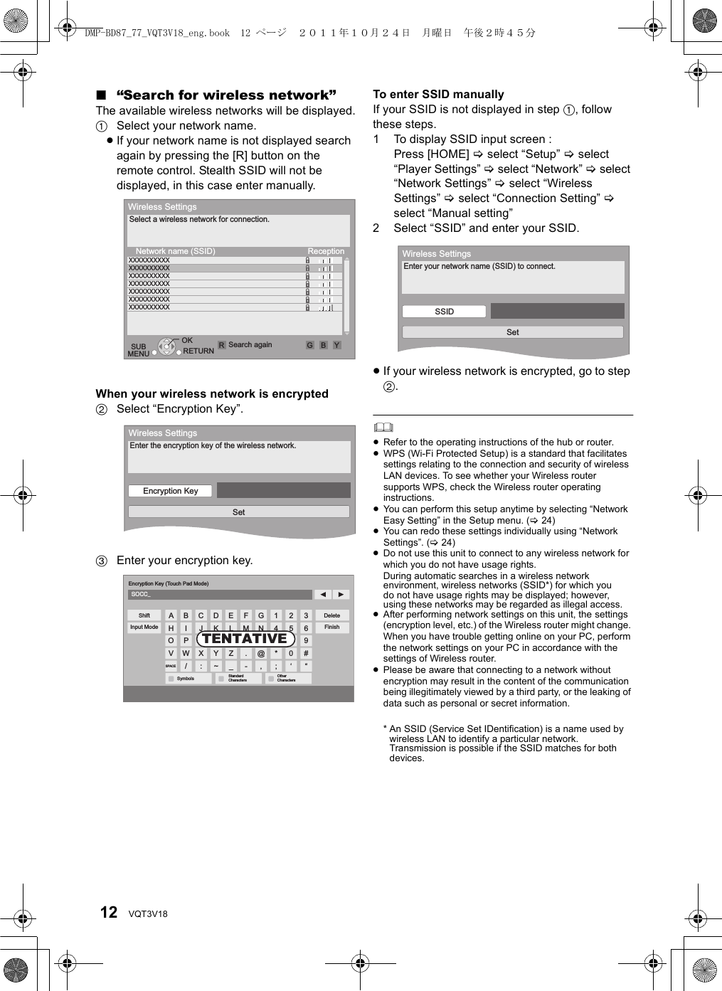 12 VQT3V18∫“Search for wireless network”The available wireless networks will be displayed.1Select your network name.≥If your network name is not displayed search again by pressing the [R] button on the remote control. Stealth SSID will not be displayed, in this case enter manually.When your wireless network is encrypted2Select “Encryption Key”.3Enter your encryption key.To enter SSID manuallyIf your SSID is not displayed in step 1, follow these steps.1 To display SSID input screen :Press [HOME] &gt; select “Setup” &gt; select “Player Settings” &gt; select “Network” &gt; select “Network Settings” &gt; select “Wireless Settings” &gt; select “Connection Setting” &gt; select “Manual setting” 2 Select “SSID” and enter your SSID.≥If your wireless network is encrypted, go to step 2.≥Refer to the operating instructions of the hub or router.≥WPS (Wi-Fi Protected Setup) is a standard that facilitates settings relating to the connection and security of wireless LAN devices. To see whether your Wireless router supports WPS, check the Wireless router operating instructions.≥You can perform this setup anytime by selecting “Network Easy Setting” in the Setup menu. (&gt;24)≥You can redo these settings individually using “Network Settings”. (&gt;24)≥Do not use this unit to connect to any wireless network for which you do not have usage rights.During automatic searches in a wireless network environment, wireless networks (SSID*) for which you do not have usage rights may be displayed; however, using these networks may be regarded as illegal access.≥After performing network settings on this unit, the settings (encryption level, etc.) of the Wireless router might change. When you have trouble getting online on your PC, perform the network settings on your PC in accordance with the settings of Wireless router.≥Please be aware that connecting to a network without encryption may result in the content of the communication being illegitimately viewed by a third party, or the leaking of data such as personal or secret information.* An SSID (Service Set IDentification) is a name used by wireless LAN to identify a particular network. Transmission is possible if the SSID matches for both devices.OKRETURN Search againSUBMENUWireless SettingsReceptionSelect a wireless network for connection.Network name (SSID)XXXXXXXXXXXXXXXXXXXXXXXXXXXXXXXXXXXXXXXXXXXXXXXXXXXXXXXXXXXXXXXXXXXXXXRGBYWireless SettingsEnter the encryption key of the wireless network.Encryption KeySetSOCC_369#“2580‘147*;GNU@,FMT.-ELSZ_DKRY~CJQX:BIPW/AHOVSPACESymbols StandardCharactersOtherCharactersEncryption Key (Touch Pad Mode)ShiftInput ModeDeleteFinishTENTATIVEWireless SettingsEnter your network name (SSID) to connect.SSIDSetDMP-BD87_77_VQT3V18_eng.book  12 ページ  ２０１１年１０月２４日　月曜日　午後２時４５分