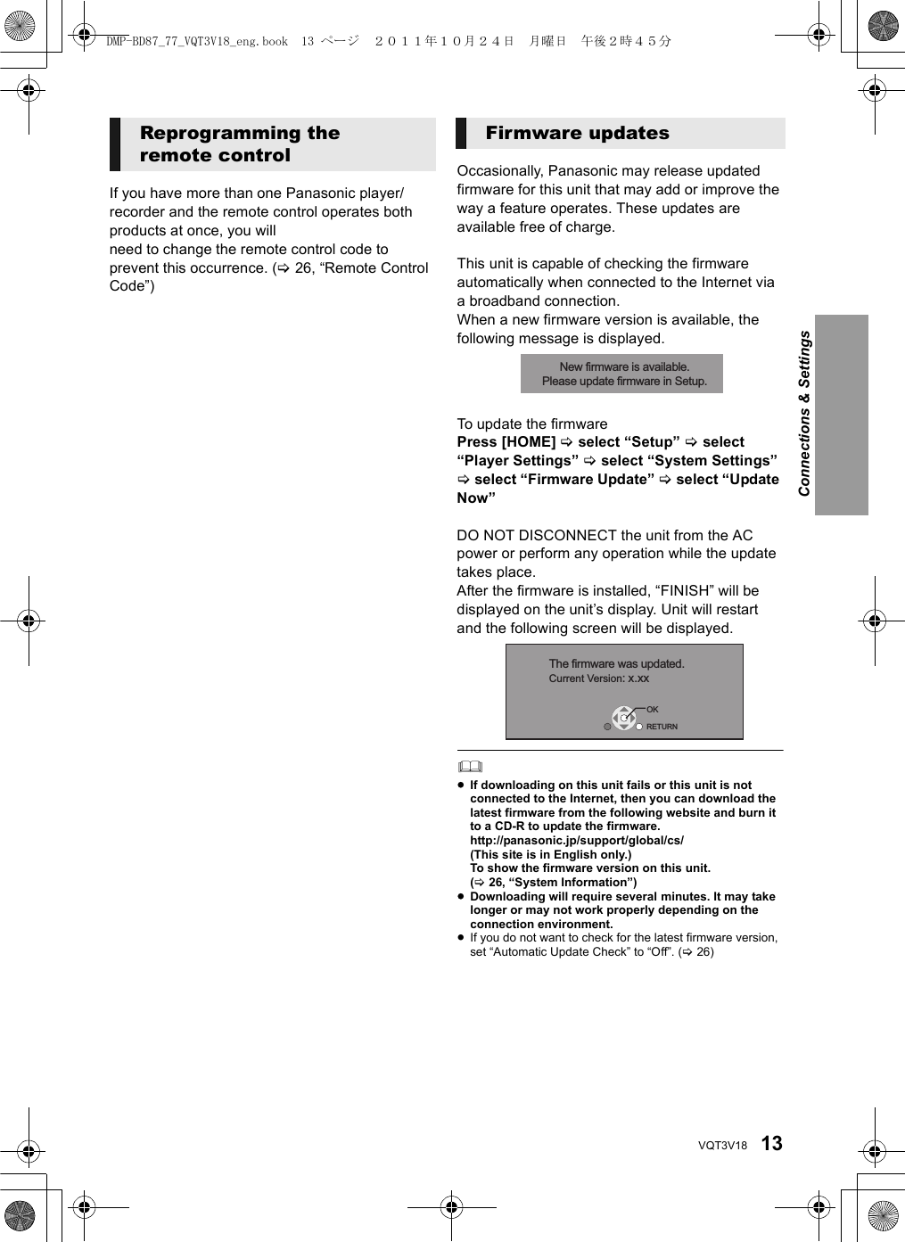 13VQT3V18If you have more than one Panasonic player/recorder and the remote control operates both products at once, you willneed to change the remote control code to prevent this occurrence. (&gt;26, “Remote Control Code”)Occasionally, Panasonic may release updated firmware for this unit that may add or improve the way a feature operates. These updates are available free of charge.This unit is capable of checking the firmware automatically when connected to the Internet via a broadband connection.When a new firmware version is available, the following message is displayed.To update the firmwarePress [HOME] &gt; select “Setup” &gt; select “Player Settings” &gt; select “System Settings” &gt; select “Firmware Update” &gt; select “Update Now”DO NOT DISCONNECT the unit from the AC power or perform any operation while the update takes place.After the firmware is installed, “FINISH” will be displayed on the unit’s display. Unit will restart and the following screen will be displayed.≥If downloading on this unit fails or this unit is not connected to the Internet, then you can download the latest firmware from the following website and burn it to a CD-R to update the firmware.http://panasonic.jp/support/global/cs/(This site is in English only.)To show the firmware version on this unit. (&gt;26, “System Information”)≥Downloading will require several minutes. It may take longer or may not work properly depending on the connection environment.≥If you do not want to check for the latest firmware version, set “Automatic Update Check” to “Off”. (&gt;26)Reprogramming the remote controlFirmware updatesNew firmware is available.Please update firmware in Setup.The firmware was updated.Current Version: x.xxRETURNOKConnections &amp; SettingsDMP-BD87_77_VQT3V18_eng.book  13 ページ  ２０１１年１０月２４日　月曜日　午後２時４５分