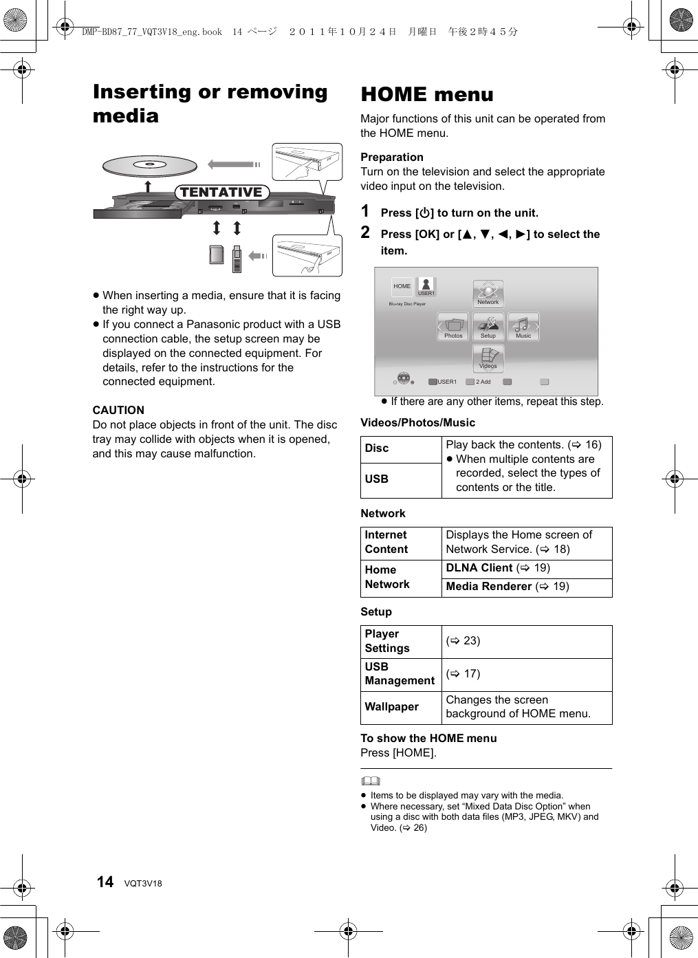 14 VQT3V18PlaybackInserting or removing media≥When inserting a media, ensure that it is facing the right way up.≥If you connect a Panasonic product with a USB connection cable, the setup screen may be displayed on the connected equipment. For details, refer to the instructions for the connected equipment.CAUTIONDo not place objects in front of the unit. The disc tray may collide with objects when it is opened, and this may cause malfunction.HOME menuMajor functions of this unit can be operated from the HOME menu.PreparationTurn on the television and select the appropriate video input on the television.1Press [Í] to turn on the unit.2Press [OK] or [3,4,2,1] to select the item.≥If there are any other items, repeat this step.Videos/Photos/MusicNetworkSetupTo show the HOME menuPress [HOME].≥Items to be displayed may vary with the media.≥Where necessary, set “Mixed Data Disc Option” when using a disc with both data files (MP3, JPEG, MKV) and Video. (&gt;26)SD CARDCALLTENTATIVEDisc Play back the contents. (&gt;16)≥When multiple contents are recorded, select the types of contents or the title.USBInternet ContentDisplays the Home screen of Network Service. (&gt;18)Home NetworkDLNA Client (&gt;19)Media Renderer (&gt;19)Player Settings (&gt;23)USB Management (&gt;17)Wallpaper Changes the screen background of HOME menu.VideosMusicPhotos SetupNetworkHOMEBlu-ray Disc PlayerUSER1 2 AddUSER1DMP-BD87_77_VQT3V18_eng.book  14 ページ  ２０１１年１０月２４日　月曜日　午後２時４５分