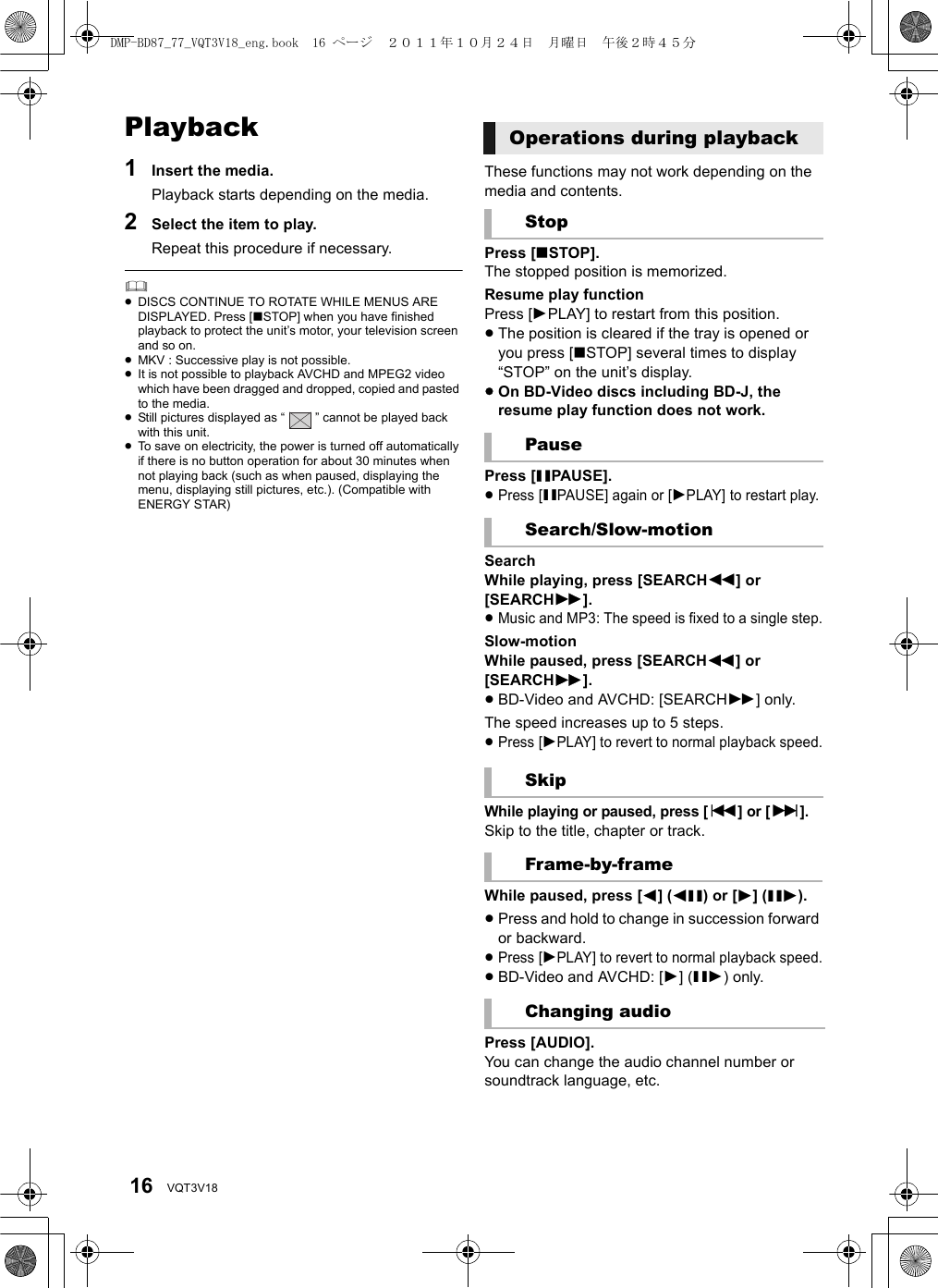 16 VQT3V18Playback1Insert the media.Playback starts depending on the media.2Select the item to play.Repeat this procedure if necessary.≥DISCS CONTINUE TO ROTATE WHILE MENUS ARE DISPLAYED. Press [∫STOP] when you have finished playback to protect the unit’s motor, your television screen and so on.≥MKV : Successive play is not possible.≥It is not possible to playback AVCHD and MPEG2 video which have been dragged and dropped, copied and pasted to the media.≥Still pictures displayed as “ ” cannot be played back with this unit.≥To save on electricity, the power is turned off automatically if there is no button operation for about 30 minutes when not playing back (such as when paused, displaying the menu, displaying still pictures, etc.). (Compatible with ENERGY STAR)These functions may not work depending on the media and contents.Press [∫STOP].The stopped position is memorized.Resume play functionPress [1PLAY] to restart from this position.≥The position is cleared if the tray is opened or you press [∫STOP] several times to display “STOP” on the unit’s display.≥On BD-Video discs including BD-J, the resume play function does not work.Press [;PAUSE].≥Press [;PAUSE] again or [1PLAY] to restart play.SearchWhile playing, press [SEARCH6] or [SEARCH5].≥Music and MP3: The speed is fixed to a single step.Slow-motionWhile paused, press [SEARCH6] or [SEARCH5].≥BD-Video and AVCHD: [SEARCH5] only.The speed increases up to 5 steps.≥Press [1PLAY] to revert to normal playback speed.While playing or paused, press [:] or [9].Skip to the title, chapter or track.While paused, press [2] (2;) or [1] (;1).≥Press and hold to change in succession forward or backward.≥Press [1PLAY] to revert to normal playback speed.≥BD-Video and AVCHD: [1] (;1) only.Press [AUDIO].You can change the audio channel number or soundtrack language, etc.Operations during playbackStopPauseSearch/Slow-motionSkipFrame-by-frameChanging audioDMP-BD87_77_VQT3V18_eng.book  16 ページ  ２０１１年１０月２４日　月曜日　午後２時４５分