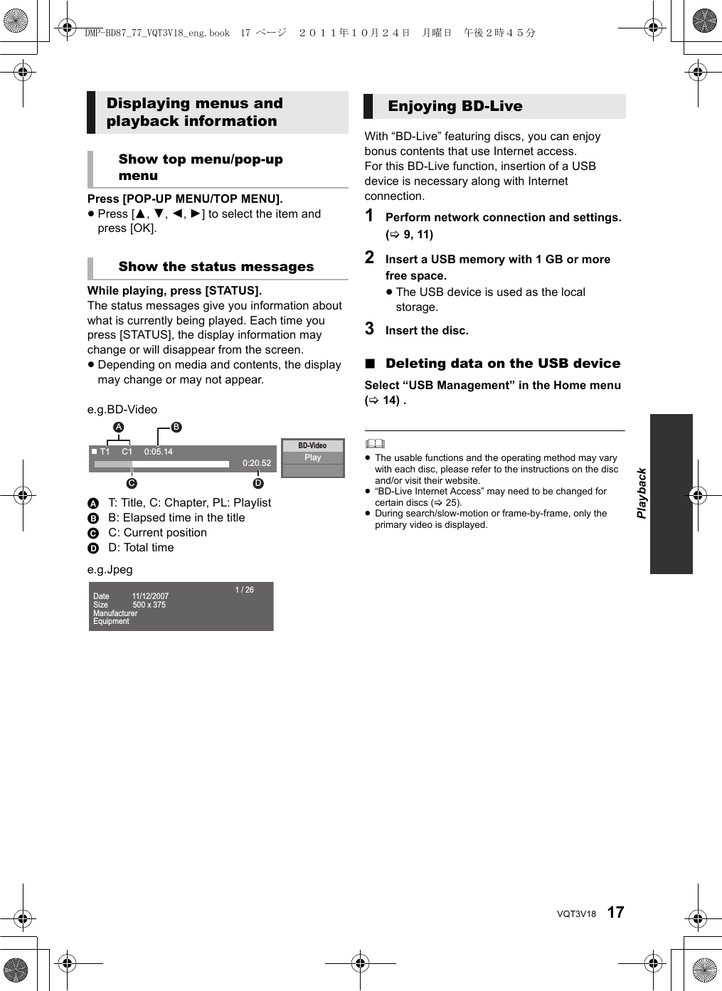 17VQT3V18Press [POP-UP MENU/TOP MENU].≥Press [3,4,2,1] to select the item and press [OK].While playing, press [STATUS].The status messages give you information about what is currently being played. Each time you press [STATUS], the display information may change or will disappear from the screen.≥Depending on media and contents, the display may change or may not appear.e.g.BD-VideoAT: Title, C: Chapter, PL: PlaylistBB: Elapsed time in the titleCC: Current positionDD: Total timee.g.JpegWith “BD-Live” featuring discs, you can enjoy bonus contents that use Internet access.For this BD-Live function, insertion of a USB device is necessary along with Internet connection.1Perform network connection and settings. (&gt;9, 11)2Insert a USB memory with 1 GB or more free space.≥The USB device is used as the local storage.3Insert the disc.∫Deleting data on the USB deviceSelect “USB Management” in the Home menu (&gt;14) .≥The usable functions and the operating method may vary with each disc, please refer to the instructions on the disc and/or visit their website.≥“BD-Live Internet Access” may need to be changed for certain discs (&gt;25).≥During search/slow-motion or frame-by-frame, only the primary video is displayed.Displaying menus and playback informationShow top menu/pop-up menuShow the status messagesPlayBD-VideoT1     C1     0:05.140:20.52AC DB                                    Date           11/12/2007 Size            500 x 375ManufacturerEquipment1 / 26Enjoying BD-LivePlaybackDMP-BD87_77_VQT3V18_eng.book  17 ページ  ２０１１年１０月２４日　月曜日　午後２時４５分