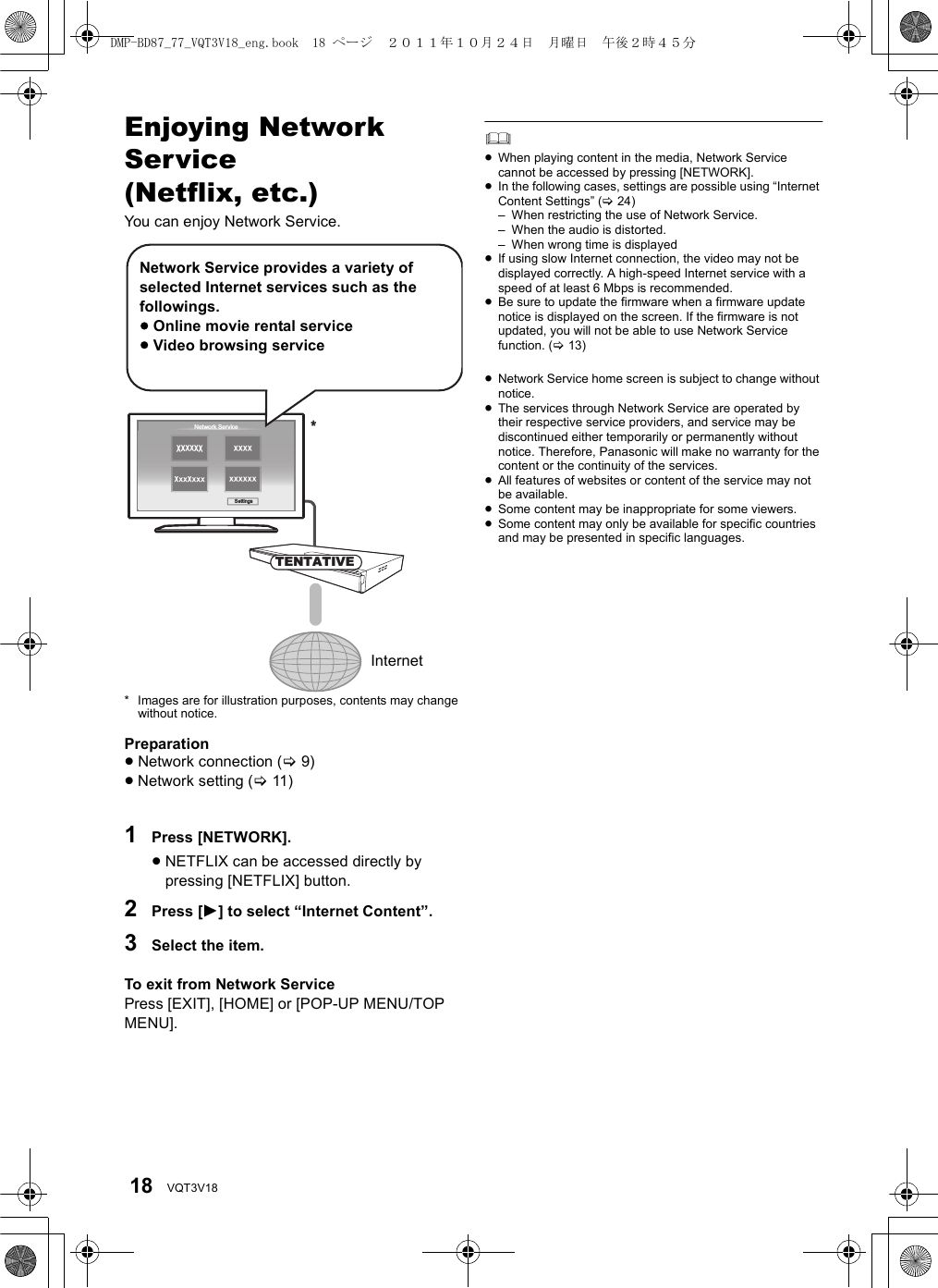 18 VQT3V18Enjoying Network Service(Netflix, etc.)You can enjoy Network Service.* Images are for illustration purposes, contents may change without notice.Preparation≥Network connection (&gt;9)≥Network setting (&gt;11)1Press [NETWORK].≥NETFLIX can be accessed directly by pressing [NETFLIX] button.2Press [1] to select “Internet Content”.3Select the item.To exit from Network ServicePress [EXIT], [HOME] or [POP-UP MENU/TOP MENU].≥When playing content in the media, Network Service cannot be accessed by pressing [NETWORK].≥In the following cases, settings are possible using “Internet Content Settings” (&gt;24)– When restricting the use of Network Service.– When the audio is distorted.– When wrong time is displayed≥If using slow Internet connection, the video may not be displayed correctly. A high-speed Internet service with a speed of at least 6 Mbps is recommended.≥Be sure to update the firmware when a firmware update notice is displayed on the screen. If the firmware is not updated, you will not be able to use Network Service function. (&gt;13)≥Network Service home screen is subject to change without notice.≥The services through Network Service are operated by their respective service providers, and service may be discontinued either temporarily or permanently without notice. Therefore, Panasonic will make no warranty for the content or the continuity of the services.≥All features of websites or content of the service may not be available.≥Some content may be inappropriate for some viewers.≥Some content may only be available for specific countries and may be presented in specific languages.Network ServiceSettings*TENTATIVENetwork Service provides a variety of selected Internet services such as the followings.≥Online movie rental service≥Video browsing serviceInternetDMP-BD87_77_VQT3V18_eng.book  18 ページ  ２０１１年１０月２４日　月曜日　午後２時４５分