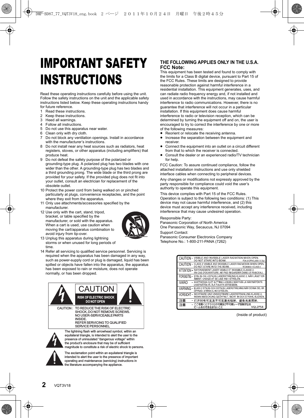 2VQT3V18Getting startedIMPORTANT SAFETY INSTRUCTIONSRead these operating instructions carefully before using the unit. Follow the safety instructions on the unit and the applicable safety instructions listed below. Keep these operating instructions handy for future reference.1 Read these instructions.2 Keep these instructions.3 Heed all warnings.4 Follow all instructions.5 Do not use this apparatus near water.6 Clean only with dry cloth.7 Do not block any ventilation openings. Install in accordance with the manufacturer’s instructions.8 Do not install near any heat sources such as radiators, heat registers, stoves, or other apparatus (including amplifiers) that produce heat.9 Do not defeat the safety purpose of the polarized or grounding-type plug. A polarized plug has two blades with one wider than the other. A grounding-type plug has two blades and a third grounding prong. The wide blade or the third prong are provided for your safety. If the provided plug does not fit into your outlet, consult an electrician for replacement of the obsolete outlet.10 Protect the power cord from being walked on or pinched particularly at plugs, convenience receptacles, and the point where they exit from the apparatus.11 Only use attachments/accessories specified by the manufacturer.12 Use only with the cart, stand, tripod, bracket, or table specified by the manufacturer, or sold with the apparatus. When a cart is used, use caution when moving the cart/apparatus combination to avoid injury from tip-over.13 Unplug this apparatus during lightning storms or when unused for long periods of time.14 Refer all servicing to qualified service personnel. Servicing is required when the apparatus has been damaged in any way, such as power-supply cord or plug is damaged, liquid has been spilled or objects have fallen into the apparatus, the apparatus has been exposed to rain or moisture, does not operate normally, or has been dropped.(Inside of product)The lightning flash with arrowhead symbol, within an equilateral triangle, is intended to alert the user to the presence of uninsulated “dangerous voltage” within the product’s enclosure that may be of sufficient magnitude to constitute a risk of electric shock to persons.CAUTIONCAUTION : TO REDUCE THE RISK OF ELECTRICSHOCK, DO NOT REMOVE SCREWS.NO USER-SERVICEABLE PARTSINSIDE.REFER SERVICING TO QUALIFIEDSERVICE PERSONNEL.The exclamation point within an equilateral triangle is intended to alert the user to the presence of important operating and maintenance (servicing) instructions in the literature accompanying the appliance.RISK OF ELECTRIC SHOCKDO  NOT OPENTHE FOLLOWING APPLIES ONLY IN THE U.S.A.FCC Note:This equipment has been tested and found to comply with the limits for a Class B digital device, pursuant to Part 15 of the FCC Rules. These limits are designed to provide reasonable protection against harmful interference in a residential installation. This equipment generates, uses, and can radiate radio frequency energy and, if not installed and used in accordance with the instructions, may cause harmful interference to radio communications. However, there is no guarantee that interference will not occur in a particular installation. If this equipment does cause harmful interference to radio or television reception, which can be determined by turning the equipment off and on, the user is encouraged to try to correct the interference by one or more of the following measures:≥Reorient or relocate the receiving antenna.≥Increase the separation between the equipment and receiver.≥Connect the equipment into an outlet on a circuit different from that to which the receiver is connected.≥Consult the dealer or an experienced radio/TV technician for help.FCC Caution: To assure continued compliance, follow the attached installation instructions and use only shielded interface cables when connecting to peripheral devices.Any changes or modifications not expressly approved by the party responsible for compliance could void the user’s authority to operate this equipment.This device complies with Part 15 of the FCC Rules. Operation is subject to the following two conditions: (1) This device may not cause harmful interference, and (2) this device must accept any interference received, including interference that may cause undesired operation.Responsible Party:Panasonic Corporation of North AmericaOne Panasonic Way, Secaucus, NJ 07094Support Contact:Panasonic Consumer Electronics CompanyTelephone No.: 1-800-211-PANA (7262)DMP-BD87_77_VQT3V18_eng.book  2 ページ  ２０１１年１０月２４日　月曜日　午後２時４５分