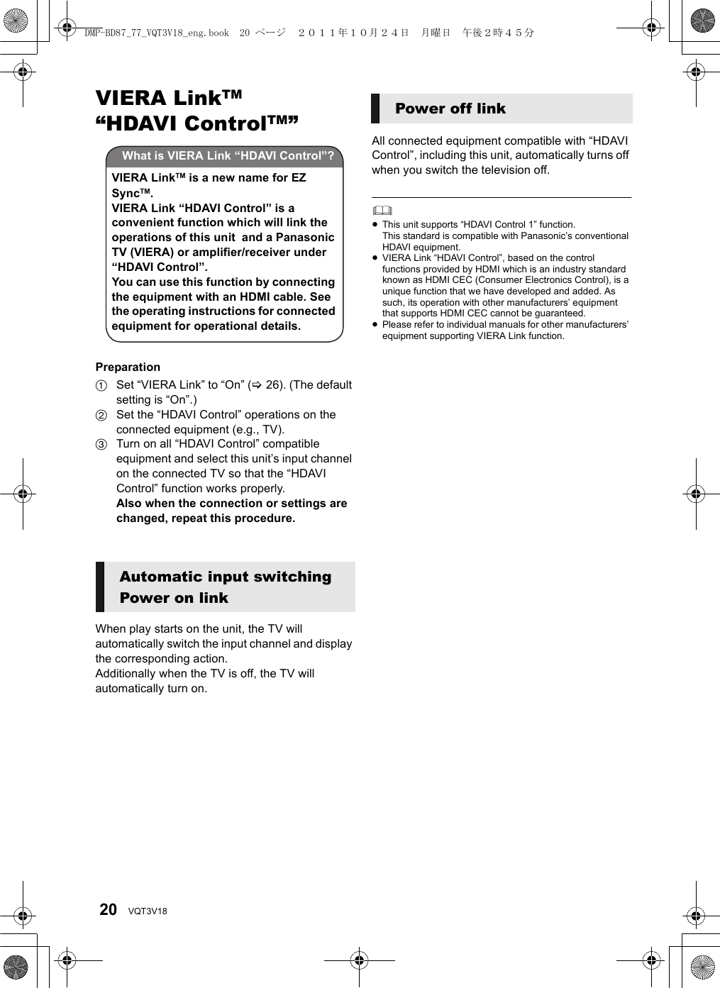 20 VQT3V18VIERA LinkTM “HDAVI ControlTM” Preparation1Set “VIERA Link” to “On” (&gt;26). (The default setting is “On”.)2Set the “HDAVI Control” operations on the connected equipment (e.g., TV).3Turn on all “HDAVI Control” compatible equipment and select this unit’s input channel on the connected TV so that the “HDAVI Control” function works properly.Also when the connection or settings are changed, repeat this procedure.When play starts on the unit, the TV will automatically switch the input channel and display the corresponding action.Additionally when the TV is off, the TV will automatically turn on.All connected equipment compatible with “HDAVI Control”, including this unit, automatically turns off when you switch the television off.≥This unit supports “HDAVI Control 1” function.This standard is compatible with Panasonic’s conventional HDAVI equipment.≥VIERA Link “HDAVI Control”, based on the control functions provided by HDMI which is an industry standard known as HDMI CEC (Consumer Electronics Control), is a unique function that we have developed and added. As such, its operation with other manufacturers’ equipment that supports HDMI CEC cannot be guaranteed.≥Please refer to individual manuals for other manufacturers’ equipment supporting VIERA Link function.Automatic input switchingPower on linkWhat is VIERA Link “HDAVI Control”?VIERA LinkTM is a new name for EZ SyncTM.VIERA Link “HDAVI Control” is a convenient function which will link the operations of this unit  and a Panasonic TV (VIERA) or amplifier/receiver under “HDAVI Control”.You can use this function by connecting the equipment with an HDMI cable. See the operating instructions for connected equipment for operational details.Power off linkDMP-BD87_77_VQT3V18_eng.book  20 ページ  ２０１１年１０月２４日　月曜日　午後２時４５分