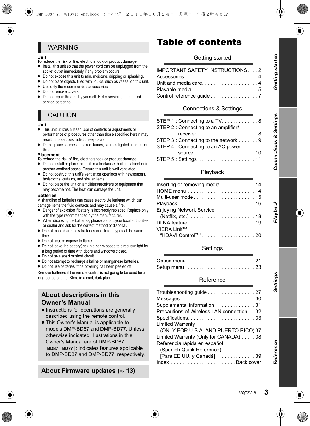 3VQT3V18UnitTo reduce the risk of fire, electric shock or product damage,≥Install this unit so that the power cord can be unplugged from the socket outlet immediately if any problem occurs.≥Do not expose this unit to rain, moisture, dripping or splashing.≥Do not place objects filled with liquids, such as vases, on this unit.≥Use only the recommended accessories.≥Do not remove covers.≥Do not repair this unit by yourself. Refer servicing to qualified service personnel.Unit≥This unit utilizes a laser. Use of controls or adjustments or performance of procedures other than those specified herein may result in hazardous radiation exposure.≥Do not place sources of naked flames, such as lighted candles, on this unit.PlacementTo reduce the risk of fire, electric shock or product damage,≥Do not install or place this unit in a bookcase, built-in cabinet or in another confined space. Ensure this unit is well ventilated.≥Do not obstruct this unit’s ventilation openings with newspapers, tablecloths, curtains, and similar items.≥Do not place the unit on amplifiers/receivers or equipment that may become hot. The heat can damage the unit.BatteriesMishandling of batteries can cause electrolyte leakage which can damage items the fluid contacts and may cause a fire.≥Danger of explosion if battery is incorrectly replaced. Replace only with the type recommended by the manufacturer.≥When disposing the batteries, please contact your local authorities or dealer and ask for the correct method of disposal.≥Do not mix old and new batteries or different types at the same time.≥Do not heat or expose to flame.≥Do not leave the battery(ies) in a car exposed to direct sunlight for a long period of time with doors and windows closed.≥Do not take apart or short circuit.≥Do not attempt to recharge alkaline or manganese batteries.≥Do not use batteries if the covering has been peeled off.Remove batteries if the remote control is not going to be used for a long period of time. Store in a cool, dark place.Table of contentsGetting startedIMPORTANT SAFETY INSTRUCTIONS. . . . 2Accessories . . . . . . . . . . . . . . . . . . . . . . . . . . 4Unit and media care. . . . . . . . . . . . . . . . . . . . 4Playable media  . . . . . . . . . . . . . . . . . . . . . . . 5Control reference guide . . . . . . . . . . . . . . . . . 7Connections &amp; SettingsSTEP 1 : Connecting to a TV. . . . . . . . . . . . . 8STEP 2 : Connecting to an amplifier/receiver. . . . . . . . . . . . . . . . . . . . . . 8STEP 3 : Connecting to the network . . . . . . . 9STEP 4 : Connecting to an AC power source. . . . . . . . . . . . . . . . . . . . . . 10STEP 5 : Settings  . . . . . . . . . . . . . . . . . . . . 11PlaybackInserting or removing media  . . . . . . . . . . . . 14HOME menu  . . . . . . . . . . . . . . . . . . . . . . . . 14Multi-user mode . . . . . . . . . . . . . . . . . . . . . . 15Playback  . . . . . . . . . . . . . . . . . . . . . . . . . . . 16Enjoying Network Service(Netflix, etc.)  . . . . . . . . . . . . . . . . . . . . . . . 18DLNA feature . . . . . . . . . . . . . . . . . . . . . . . . 19VIERA LinkTM “HDAVI ControlTM” . . . . . . . . . . . . . . . . . . . 20SettingsOption menu  . . . . . . . . . . . . . . . . . . . . . . . . 21Setup menu . . . . . . . . . . . . . . . . . . . . . . . . . 23ReferenceTroubleshooting guide . . . . . . . . . . . . . . . . . 27Messages  . . . . . . . . . . . . . . . . . . . . . . . . . . 30Supplemental information  . . . . . . . . . . . . . . 31Precautions of Wireless LAN connection. . . 32Specifications. . . . . . . . . . . . . . . . . . . . . . . . 33Limited Warranty (ONLY FOR U.S.A. AND PUERTO RICO) 37Limited Warranty (Only for CANADA) . . . . . 38Referencia rápida en español (Spanish Quick Reference)[Para EE.UU. y Canadá] . . . . . . . . . . . . . . 39Index . . . . . . . . . . . . . . . . . . . . . . . Back coverWARNINGCAUTIONAbout descriptions in this Owner’s Manual≥Instructions for operations are generally described using the remote control.≥This Owner’s Manual is applicable to models DMP-BD87 and DMP-BD77. Unless otherwise indicated, illustrations in this Owner’s Manual are of DMP-BD87.[BD87] [BD77] : indicates features applicable to DMP-BD87 and DMP-BD77, respectively.About Firmware updates (&gt;13)Getting startedConnections &amp; SettingsPlaybackSettingsReferenceDMP-BD87_77_VQT3V18_eng.book  3 ページ  ２０１１年１０月２４日　月曜日　午後２時４５分