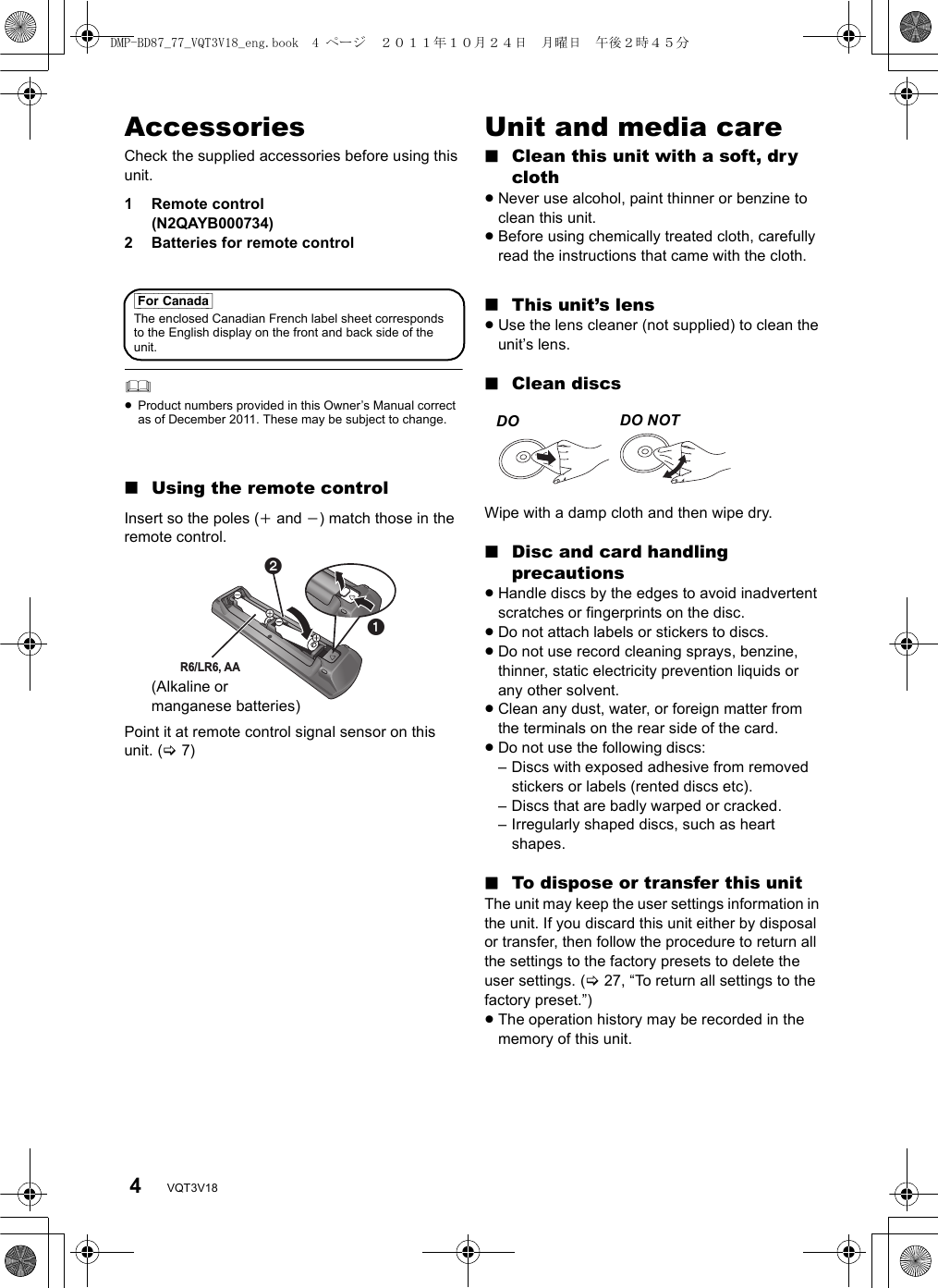 4VQT3V18AccessoriesCheck the supplied accessories before using this unit.1 Remote control (N2QAYB000734)2 Batteries for remote control≥Product numbers provided in this Owner’s Manual correct as of December 2011. These may be subject to change.∫Using the remote controlInsert so the poles (i and j) match those in the remote control.Point it at remote control signal sensor on this unit. (&gt;7)Unit and media care∫Clean this unit with a soft, dry cloth≥Never use alcohol, paint thinner or benzine to clean this unit.≥Before using chemically treated cloth, carefully read the instructions that came with the cloth.∫This unit’s lens≥Use the lens cleaner (not supplied) to clean the unit’s lens.∫Clean discsWipe with a damp cloth and then wipe dry.∫Disc and card handling precautions≥Handle discs by the edges to avoid inadvertent scratches or fingerprints on the disc.≥Do not attach labels or stickers to discs.≥Do not use record cleaning sprays, benzine, thinner, static electricity prevention liquids or any other solvent.≥Clean any dust, water, or foreign matter from the terminals on the rear side of the card.≥Do not use the following discs:– Discs with exposed adhesive from removed stickers or labels (rented discs etc).– Discs that are badly warped or cracked.– Irregularly shaped discs, such as heart shapes.∫To dispose or transfer this unitThe unit may keep the user settings information in the unit. If you discard this unit either by disposal or transfer, then follow the procedure to return all the settings to the factory presets to delete the user settings. (&gt;27, “To return all settings to the factory preset.”)≥The operation history may be recorded in the memory of this unit.[For_Canada]The enclosed Canadian French label sheet corresponds to the English display on the front and back side of the unit.R6/LR6, AA(Alkaline or manganese batteries)DO  DO NOTDMP-BD87_77_VQT3V18_eng.book  4 ページ  ２０１１年１０月２４日　月曜日　午後２時４５分