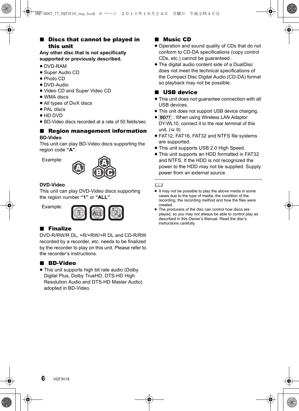 6VQT3V18∫Discs that cannot be played in this unitAny other disc that is not specifically supported or previously described.≥DVD-RAM≥Super Audio CD≥Photo CD≥DVD-Audio≥Video CD and Super Video CD≥WMA discs≥All types of DivX discs≥PAL discs≥HD DVD≥BD-Video discs recorded at a rate of 50 fields/sec∫Region management informationBD-VideoThis unit can play BD-Video discs supporting the region code “A”.DVD-VideoThis unit can play DVD-Video discs supporting the region number “1” or “ALL”.∫FinalizeDVD-R/RW/R DL, +R/+RW/+R DL and CD-R/RW recorded by a recorder, etc. needs to be finalized by the recorder to play on this unit. Please refer to the recorder’s instructions.∫BD-Video≥This unit supports high bit rate audio (Dolby Digital Plus, Dolby TrueHD, DTS-HD High Resolution Audio and DTS-HD Master Audio) adopted in BD-Video.∫Music CD≥Operation and sound quality of CDs that do not conform to CD-DA specifications (copy control CDs, etc.) cannot be guaranteed.≥The digital audio content side of a DualDisc does not meet the technical specifications of the Compact Disc Digital Audio (CD-DA) format so playback may not be possible.∫USB device≥This unit does not guarantee connection with all USB devices.≥This unit does not support USB device charging.≥[BD77] : When using Wireless LAN Adaptor DY-WL10, connect it to the rear terminal of this unit. (&gt;9)≥FAT12, FAT16, FAT32 and NTFS file systems are supported.≥This unit supports USB 2.0 High Speed.≥This unit supports an HDD formatted in FAT32 and NTFS. If the HDD is not recognized the power to the HDD may not be supplied. Supply power from an external source.≥It may not be possible to play the above media in some cases due to the type of media, the condition of the recording, the recording method and how the files were created.≥The producers of the disc can control how discs are played, so you may not always be able to control play as described in this Owner’s Manual. Read the disc’s instructions carefully.Example:241ALL1Example:DMP-BD87_77_VQT3V18_eng.book  6 ページ  ２０１１年１０月２４日　月曜日　午後２時４５分