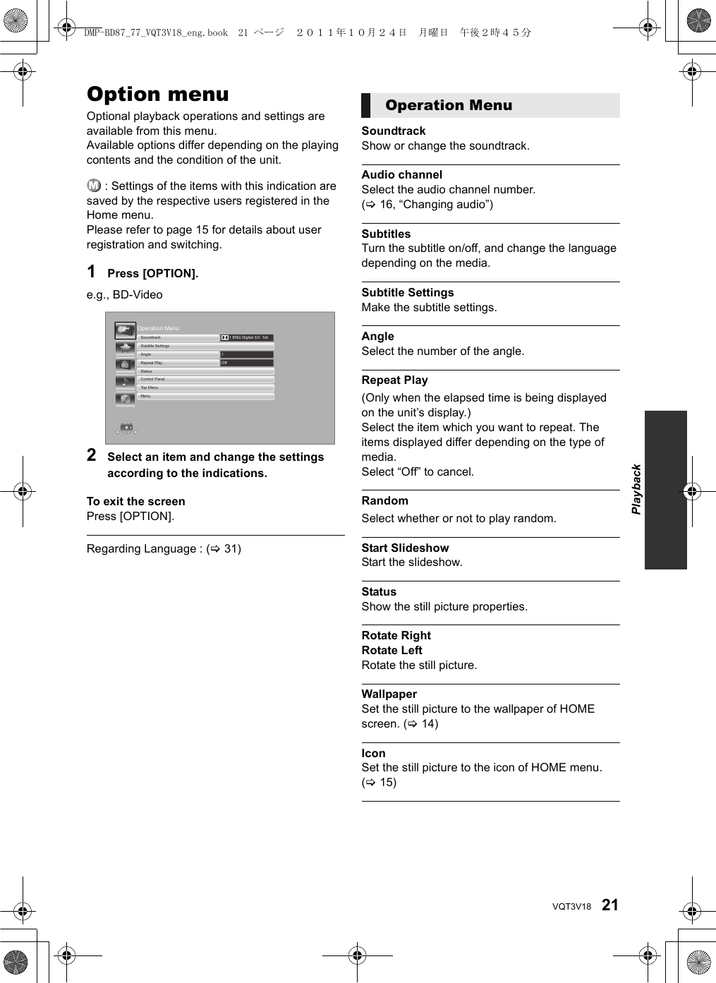 21VQT3V18SettingsOption menuOptional playback operations and settings are available from this menu.Available options differ depending on the playing contents and the condition of the unit. : Settings of the items with this indication are saved by the respective users registered in the Home menu. Please refer to page 15 for details about user registration and switching.1Press [OPTION].e.g., BD-Video2Select an item and change the settings according to the indications.To exit the screenPress [OPTION].Regarding Language : (&gt;31)SoundtrackShow or change the soundtrack.Audio channelSelect the audio channel number.(&gt;16, “Changing audio”)SubtitlesTurn the subtitle on/off, and change the language depending on the media.Subtitle SettingsMake the subtitle settings.AngleSelect the number of the angle.Repeat Play(Only when the elapsed time is being displayed on the unit’s display.)Select the item which you want to repeat. The items displayed differ depending on the type of media.Select “Off” to cancel.RandomSelect whether or not to play random.Start SlideshowStart the slideshow.StatusShow the still picture properties.Rotate RightRotate LeftRotate the still picture.WallpaperSet the still picture to the wallpaper of HOME screen. (&gt;14)IconSet the still picture to the icon of HOME menu. (&gt;15)Operation MenuMenuTop MenuControl PanelStatusRepeat PlayAngleSubtitle SettingsSoundtrackOff11 ENG Digital 3/2. 1chOperation MenuPlaybackDMP-BD87_77_VQT3V18_eng.book  21 ページ  ２０１１年１０月２４日　月曜日　午後２時４５分