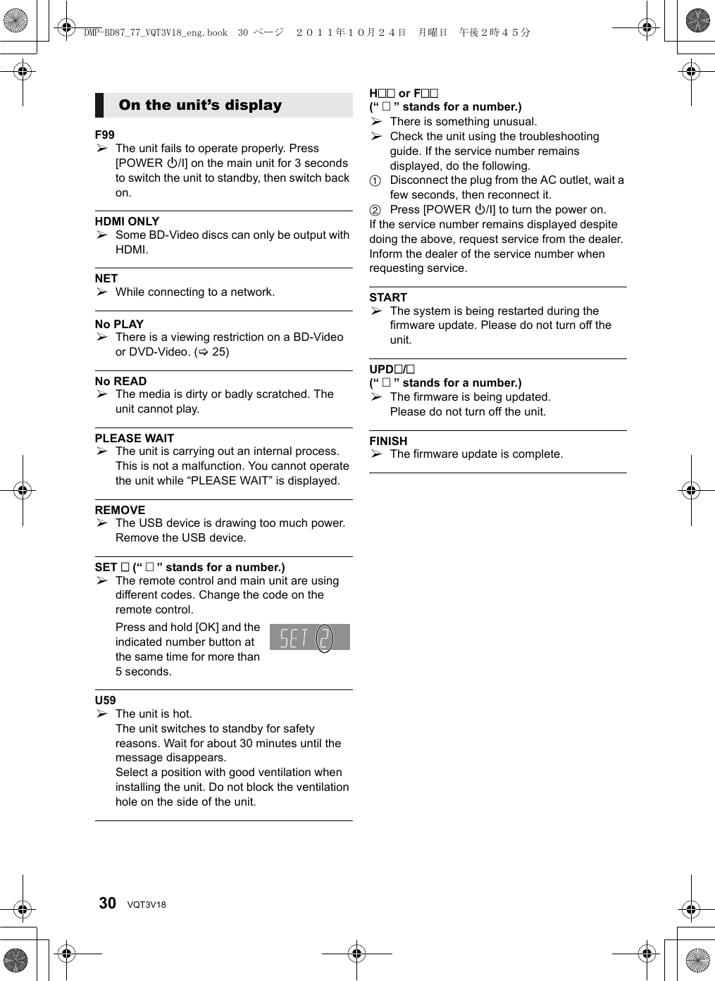 30 VQT3V18F99¾The unit fails to operate properly. Press [POWER Í/I] on the main unit for 3 seconds to switch the unit to standby, then switch back on.HDMI ONLY¾Some BD-Video discs can only be output with HDMI.NET¾While connecting to a network.No PLAY¾There is a viewing restriction on a BD-Video or DVD-Video. (&gt;25)No READ¾The media is dirty or badly scratched. The unit cannot play.PLEASE WAIT¾The unit is carrying out an internal process. This is not a malfunction. You cannot operate the unit while “PLEASE WAIT” is displayed.REMOVE¾The USB device is drawing too much power. Remove the USB device.SET  (“  ” stands for a number.)¾The remote control and main unit are using different codes. Change the code on the remote control.Press and hold [OK] and the indicated number button at the same time for more than 5 seconds.U59¾The unit is hot.The unit switches to standby for safety reasons. Wait for about 30 minutes until the message disappears.Select a position with good ventilation when installing the unit. Do not block the ventilation hole on the side of the unit.H or F(“  ” stands for a number.)¾There is something unusual.¾Check the unit using the troubleshooting guide. If the service number remains displayed, do the following.1Disconnect the plug from the AC outlet, wait a few seconds, then reconnect it.2Press [POWER Í/I] to turn the power on.If the service number remains displayed despite doing the above, request service from the dealer. Inform the dealer of the service number when requesting service.START¾The system is being restarted during the firmware update. Please do not turn off the unit.UPD/(“  ” stands for a number.)¾The firmware is being updated.Please do not turn off the unit.FINISH¾The firmware update is complete.On the unit’s displayDMP-BD87_77_VQT3V18_eng.book  30 ページ  ２０１１年１０月２４日　月曜日　午後２時４５分