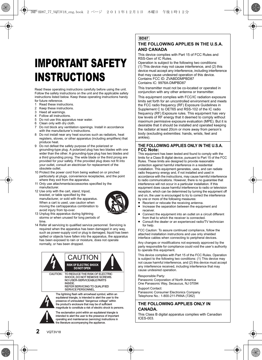 2VQT3V18Getting startedIMPORTANT SAFETY INSTRUCTIONSRead these operating instructions carefully before using the unit. Follow the safety instructions on the unit and the applicable safety instructions listed below. Keep these operating instructions handy for future reference.1 Read these instructions.2 Keep these instructions.3 Heed all warnings.4 Follow all instructions.5 Do not use this apparatus near water.6 Clean only with dry cloth.7 Do not block any ventilation openings. Install in accordance with the manufacturer’s instructions.8 Do not install near any heat sources such as radiators, heat registers, stoves, or other apparatus (including amplifiers) that produce heat.9 Do not defeat the safety purpose of the polarized or grounding-type plug. A polarized plug has two blades with one wider than the other. A grounding-type plug has two blades and a third grounding prong. The wide blade or the third prong are provided for your safety. If the provided plug does not fit into your outlet, consult an electrician for replacement of the obsolete outlet.10 Protect the power cord from being walked on or pinched particularly at plugs, convenience receptacles, and the point where they exit from the apparatus.11 Only use attachments/accessories specified by the manufacturer.12 Use only with the cart, stand, tripod, bracket, or table specified by the manufacturer, or sold with the apparatus. When a cart is used, use caution when moving the cart/apparatus combination to avoid injury from tip-over.13 Unplug this apparatus during lightning storms or when unused for long periods of time.14 Refer all servicing to qualified service personnel. Servicing is required when the apparatus has been damaged in any way, such as power-supply cord or plug is damaged, liquid has been spilled or objects have fallen into the apparatus, the apparatus has been exposed to rain or moisture, does not operate normally, or has been dropped.The lightning flash with arrowhead symbol, within an equilateral triangle, is intended to alert the user to the presence of uninsulated “dangerous voltage” within the product’s enclosure that may be of sufficient magnitude to constitute a risk of electric shock to persons.CAUTIONCAUTION : TO REDUCE THE RISK OF ELECTRICSHOCK, DO NOT REMOVE SCREWS.NO USER-SERVICEABLE PARTSINSIDE.REFER SERVICING TO QUALIFIEDSERVICE PERSONNEL.The exclamation point within an equilateral triangle is intended to alert the user to the presence of important operating and maintenance (servicing) instructions in the literature accompanying the appliance.RISK OF ELECTRIC SHOCKDO  NOT OPEN[BD87]THE FOLLOWING APPLIES IN THE U.S.A. AND CANADAThis device complies with Part 15 of FCC Rules and RSS-Gen of IC Rules.Operation is subject to the following two conditions: (1) This device may not cause interference, and (2) this device must accept any interference, including interference that may cause undesired operation of this device.Contains FCC ID: ZVABDDMPBD87Contains IC: 9976A-DMPBD87This transmitter must not be co-located or operated in conjunction with any other antenna or transmitter.This equipment complies with FCC/IC radiation exposure limits set forth for an uncontrolled environment and meets the FCC radio frequency (RF) Exposure Guidelines in Supplement C to OET65 and RSS-102 of the IC radio frequency (RF) Exposure rules. This equipment has very low levels of RF energy that it deemed to comply without maximum permissive exposure evaluation (MPE). But it is desirable that it should be installed and operated keeping the radiator at least 20cm or more away from person’s body (excluding extremities: hands, wrists, feet and ankles).THE FOLLOWING APPLIES ONLY IN THE U.S.A.FCC Note:This equipment has been tested and found to comply with the limits for a Class B digital device, pursuant to Part 15 of the FCC Rules. These limits are designed to provide reasonable protection against harmful interference in a residential installation. This equipment generates, uses, and can radiate radio frequency energy and, if not installed and used in accordance with the instructions, may cause harmful interference to radio communications. However, there is no guarantee that interference will not occur in a particular installation. If this equipment does cause harmful interference to radio or television reception, which can be determined by turning the equipment off and on, the user is encouraged to try to correct the interference by one or more of the following measures:≥Reorient or relocate the receiving antenna.≥Increase the separation between the equipment and receiver.≥Connect the equipment into an outlet on a circuit different from that to which the receiver is connected.≥Consult the dealer or an experienced radio/TV technician for help.FCC Caution: To assure continued compliance, follow the attached installation instructions and use only shielded interface cables when connecting to peripheral devices.Any changes or modifications not expressly approved by the party responsible for compliance could void the user’s authority to operate this equipment.This device complies with Part 15 of the FCC Rules. Operation is subject to the following two conditions: (1) This device may not cause harmful interference, and (2) this device must accept any interference received, including interference that may cause undesired operation.Responsible Party:Panasonic Corporation of North AmericaOne Panasonic Way, Secaucus, NJ 07094Support Contact:Panasonic Consumer Electronics CompanyTelephone No.: 1-800-211-PANA (7262)THE FOLLOWING APPLIES ONLY IN CANADA.This Class B digital apparatus complies with Canadian ICES-003.DMP-BD87_77_VQT3V18_eng.book  2 ページ  ２０１１年１２月１日　木曜日　午後１時１２分