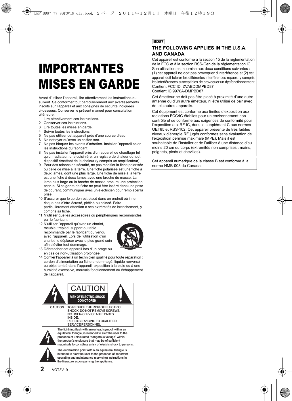 2VQT3V19PréparatifsIMPORTANTES MISES EN GARDEAvant d’utiliser l’appareil, lire attentivement les instructions qui suivent. Se conformer tout particulièrement aux avertissements inscrits sur l’appareil et aux consignes de sécurité indiquées ci-dessous. Conserver le présent manuel pour consultation ultérieure.1 Lire attentivement ces instructions.2 Conserver ces instructions.3 Lire toutes les mises en garde.4 Suivre toutes les instructions.5 Ne pas utiliser cet appareil près d’une source d’eau.6 Ne nettoyer qu’avec un chiffon sec.7 Ne pas bloquer les évents d’aération. Installer l’appareil selon les instructions du fabricant.8 Ne pas installer l’appareil près d’un appareil de chauffage tel qu’un radiateur, une cuisinière, un registre de chaleur ou tout dispositif émettant de la chaleur (y compris un amplificateur).9 Pour des raisons de sécurité, ne pas modifier la fiche polarisée ou celle de mise à la terre. Une fiche polarisée est une fiche à deux lames, dont une plus large. Une fiche de mise à la terre est une fiche à deux lames avec une broche de masse. La lame plus large ou la broche de masse procure une protection accrue. Si ce genre de fiche ne peut être inséré dans une prise de courant, communiquer avec un électricien pour remplacer la prise.10 S’assurer que le cordon est placé dans un endroit où il ne risque pas d’être écrasé, piétiné ou coincé. Faire particulièrement attention à ses extrémités de branchement, y compris sa fiche.11 N’utiliser que les accessoires ou périphériques recommandés par le fabricant.12 N’utiliser l’appareil qu’avec un chariot, meuble, trépied, support ou table recommandé par le fabricant ou vendu avec l’appareil. Lors de l’utilisation d’un chariot, le déplacer avec le plus grand soin afin d’éviter tout dommage.13 Débrancher cet appareil lors d’un orage ou en cas de non-utilisation prolongée.14 Confier l’appareil à un technicien qualifié pour toute réparation : cordon d’alimentation ou fiche endommagé, liquide renversé ou objet tombé dans l’appareil, exposition à la pluie ou à une humidité excessive, mauvais fonctionnement ou échappement de l’appareil.The lightning flash with arrowhead symbol, within an equilateral triangle, is intended to alert the user to the presence of uninsulated “dangerous voltage” within the product’s enclosure that may be of sufficient magnitude to constitute a risk of electric shock to persons.CAUTIONCAUTION : TO REDUCE THE RISK OF ELECTRICSHOCK, DO NOT REMOVE SCREWS.NO USER-SERVICEABLE PARTSINSIDE.REFER SERVICING TO QUALIFIEDSERVICE PERSONNEL.The exclamation point within an equilateral triangle is intended to alert the user to the presence of important operating and maintenance (servicing) instructions in the literature accompanying the appliance.RISK OF ELECTRIC SHOCKDO  NOT OPEN[BD87]THE FOLLOWING APPLIES IN THE U.S.A. AND CANADACet appareil est conforme à la section 15 de la réglementation de la FCC et à la section RSS-Gen de la réglementation IC. Son utilisation est soumise aux deux conditions suivantes : (1) cet appareil ne doit pas provoquer d’interférence et (2) cet appareil doit tolérer les différentes interférences reçues, y compris les interférences susceptibles de provoquer un dysfonctionnement.Contient FCC ID: ZVABDDMPBD87Contient IC:9976A-DMPBD87Cet émetteur ne doit pas être placé à proximité d’une autre antenne ou d’un autre émetteur, ni être utilisé de pair avec de tels autres appareils. Cet équipment est conforme aux limites d’exposition aux radiations FCC/IC établies pour un environnement non contrôlé et se conforme aux exigences de conformité pour l’exposition aux RF IC, dans le supplément C aux normes OET65 et RSS-102. Cet appareil présente de très faibles niveaux d’énergie RF jugés conformes sans évaluation de l’expostioin permise maximale (MPE). Mais il est souhaitable de l’installer et de l’utiliser à une distance d’au moins 20 cm du corps (extrémités non comprises : mains, poignets, pieds et chevilles).Cet appareil numérique de la classe B est conforme à la norme NMB-003 du Canada.DMP-BD87_77_VQT3V19_cfr.book  2 ページ  ２０１１年１２月１日　木曜日　午後１２時１９分