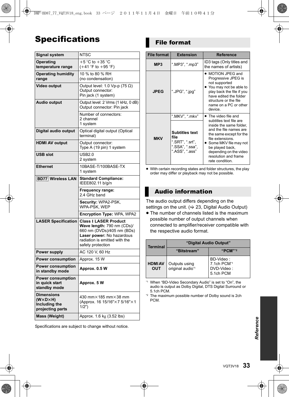 33VQT3V18SpecificationsSpecifications are subject to change without notice.≥With certain recording states and folder structures, the play order may differ or playback may not be possible.The audio output differs depending on the settings on the unit. (&gt;23, Digital Audio Output)≥The number of channels listed is the maximum possible number of output channels when connected to amplifier/receiver compatible with the respective audio format.*1 When “BD-Video Secondary Audio” is set to “On”, the audio is output as Dolby Digital, DTS Digital Surround or 5.1ch PCM.*2 The maximum possible number of Dolby sound is 2ch PCM.Signal system NTSCOperating temperature rangei5 oC to i35 oC (i41 oF to i95 oF)Operating humidity range 10 % to 80 % RH (no condensation)Video output Output level: 1.0 Vp-p (75 ≠)Output connector: Pin jack (1 system)Audio outputOutput level: 2 Vrms (1 kHz, 0 dB)Output connector: Pin jackNumber of connectors:2 channel1systemDigital audio output Optical digital output (Optical terminal)HDMI AV output Output connector: Type A (19 pin) 1 systemUSB slot USB2.02systemEthernet 10BASE-T/100BASE-TX 1system[BD77] Wireless LAN Standard Compliance: IEEE802.11 b/g/nFrequency range:2.4 GHz bandSecurity: WPA2-PSK, WPA-PSK, WEPEncryption Type: WPA, WPA2LASER Specification Class I LASER ProductWave length: 790 nm (CDs)/660 nm (DVDs)/405 nm (BDs)Laser power: No hazardous radiation is emitted with the safety protectionPower supply AC 120 V, 60 HzPower consumption Approx. 15 WPower consumption in standby mode Approx. 0.5 WPower consumption in quick start standby modeApprox. 5 WDimensions (WkDkH)Including the projecting parts430 mmk185 mmk38 mm(Approx. 16 15/16zk7 5/16zk1 1/2z)Mass (Weight) Approx. 1.6 kg (3.52 lbs)File formatFile format Extension ReferenceMP3 “.MP3”, “.mp3” ID3 tags (Only titles and the names of artists)JPEG “.JPG”, “.jpg”≥MOTION JPEG and Progressive JPEG is not supported≥You may not be able to play back the file if you have edited the folder structure or the file name on a PC or other device.MKV“.MKV”, “.mkv” ≥The video file and subtitles text file are inside the same folder, and the file names are the same except for the file extensions.≥Some MKV file may not be played back, depending on the video resolution and frame rate condition.Subtitles text file“.SRT”, “.srt”, “.SSA”, “.ssa”, “.ASS”, “.ass”Audio informationTerminal “Digital Audio Output”“Bitstream” “PCM”*2HDMI AV OUTOutputs using original audio*1BD-Video : 7.1ch PCM*1DVD-Video : 5.1ch PCMReferenceDMP-BD87_77_VQT3V18_eng.book  33 ページ  ２０１１年１１月４日　金曜日　午前１０時４１分