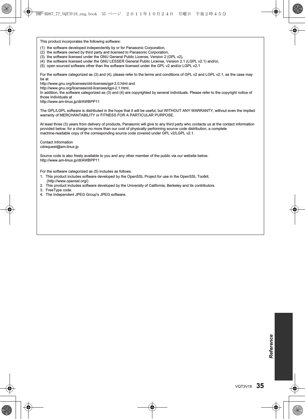 35VQT3V18This product incorporates the following software:For the software categorized as (3) and (4), please refer to the terms and conditions of GPL v2 and LGPL v2.1, as the case may be at http://www.gnu.org/licenses/old-licenses/gpl-2.0.html and http://www.gnu.org/licenses/old-licenses/lgpl-2.1.html.In addition, the software categorized as (3) and (4) are copyrighted by several individuals. Please refer to the copyright notice of those individuals at http://www.am-linux.jp/dl/AWBPP11The GPL/LGPL software is distributed in the hope that it will be useful, but WITHOUT ANY WARRANTY, without even the implied warranty of MERCHANTABILITY or FITNESS FOR A PARTICULAR PURPOSE. At least three (3) years from delivery of products, Panasonic will give to any third party who contacts us at the contact information provided below, for a charge no more than our cost of physically performing source code distribution, a complete machine-readable copy of the corresponding source code covered under GPL v2/LGPL v2.1.Contact Informationcdrequest@am-linux.jpSource code is also freely available to you and any other member of the public via our website below.http://www.am-linux.jp/dl/AWBPP11the software developed independently by or for Panasonic Corporation,the software owned by third party and licensed to Panasonic Corporation,the software licensed under the GNU General Public License, Version 2 (GPL v2),the software licensed under the GNU LESSER General Public License, Version 2.1 (LGPL v2.1) and/or,open sourced software other than the software licensed under the GPL v2 and/or LGPL v2.1(1)(2)(3)(4)(5)This product includes software developed by the OpenSSL Project for use in the OpenSSL Toolkit. (http://www.openssl.org/)This product includes software developed by the University of California, Berkeley and its contributors.FreeType code.The Independent JPEG Group&apos;s JPEG software.For the software categorized as (5) includes as follows.1.2.3.4.ReferenceDMP-BD87_77_VQT3V18_eng.book  35 ページ  ２０１１年１０月２４日　月曜日　午後２時４５分