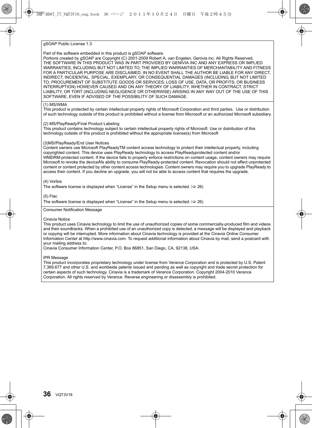 36 VQT3V18gSOAP Public License 1.3Part of the software embedded in this product is gSOAP software.Portions created by gSOAP are Copyright (C) 2001-2009 Robert A. van Engelen, Genivia inc. All Rights Reserved.THE SOFTWARE IN THIS PRODUCT WAS IN PART PROVIDED BY GENIVIA INC AND ANY EXPRESS OR IMPLIED WARRANTIES, INCLUDING, BUT NOT LIMITED TO, THE IMPLIED WARRANTIES OF MERCHANTABILITY AND FITNESS FOR A PARTICULAR PURPOSE ARE DISCLAIMED. IN NO EVENT SHALL THE AUTHOR BE LIABLE FOR ANY DIRECT, INDIRECT, INCIDENTAL, SPECIAL, EXEMPLARY, OR CONSEQUENTIAL DAMAGES (INCLUDING, BUT NOT LIMITED TO, PROCUREMENT OF SUBSTITUTE GOODS OR SERVICES; LOSS OF USE, DATA, OR PROFITS; OR BUSINESS INTERRUPTION) HOWEVER CAUSED AND ON ANY THEORY OF LIABILITY, WHETHER IN CONTRACT, STRICT LIABILITY, OR TORT (INCLUDING NEGLIGENCE OR OTHERWISE) ARISING IN ANY WAY OUT OF THE USE OF THIS SOFTWARE, EVEN IF ADVISED OF THE POSSIBILITY OF SUCH DAMAGE.(1) MS/WMAThis product is protected by certain intellectual property rights of Microsoft Corporation and third parties.  Use or distribution of such technology outside of this product is prohibited without a license from Microsoft or an authorized Microsoft subsidiary.(2) MS/PlayReady/Final Product LabelingThis product contains technology subject to certain intellectual property rights of Microsoft. Use or distribution of this technology outside of this product is prohibited without the appropriate license(s) from Microsoft(3)MS/PlayReady/End User NoticesContent owners use Microsoft PlayReadyTM content access technology to protect their intellectual property, including copyrighted content. This device uses PlayReady technology to access PlayReadyprotected content and/or WMDRM-protected content. If the device fails to properly enforce restrictions on content usage, content owners may requireMicrosoft to revoke the deviceÅfs ability to consume PlayReady-protected content. Revocation should not affect unprotected content or content protected by other content access technologies. Content owners may require you to upgrade PlayReady to access their content. If you decline an upgrade, you will not be able to access content that requires the upgrade.(4) VoribisThe software license is displayed when “License” in the Setup menu is selected.(&gt;26)(5) FlacThe software license is displayed when “License” in the Setup menu is selected.(&gt;26)Consumer Notification Message Cinavia Notice This product uses Cinavia technology to limit the use of unauthorized copies of some commercially-produced film and videos and their soundtracks. When a prohibited use of an unauthorized copy is detected, a message will be displayed and playback or copying will be interrupted. More information about Cinavia technology is provided at the Cinavia Online Consumer Information Center at http://www.cinavia.com. To request additional information about Cinavia by mail, send a postcard with your mailing address to: Cinavia Consumer Information Center, P.O. Box 86851, San Diego, CA, 92138, USA. IPR MessageThis product incorporates proprietary technology under license from Verance Corporation and is protected by U.S. Patent 7,369,677 and other U.S. and worldwide patents issued and pending as well as copyright and trade secret protection for certain aspects of such technology. Cinavia is a trademark of Verance Corporation. Copyright 2004-2010 Verance Corporation. All rights reserved by Verance. Reverse engineering or disassembly is prohibited.DMP-BD87_77_VQT3V18_eng.book  36 ページ  ２０１１年１０月２４日　月曜日　午後２時４５分