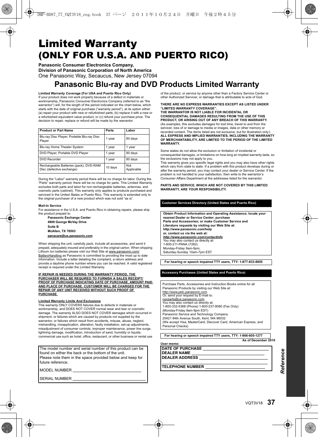 37VQT3V18Limited Warranty (ONLY FOR U.S.A. AND PUERTO RICO)Panasonic Consumer Electronics Company, Division of Panasonic Corporation of North AmericaOne Panasonic Way, Secaucus, New Jersey 07094Panasonic Blu-ray and DVD Products Limited WarrantyLimited Warranty Coverage (For USA and Puerto Rico Only)If your product does not work properly because of a defect in materials or workmanship, Panasonic Consumer Electronics Company (referred to as “the warrantor”) will, for the length of the period indicated on the chart below, which starts with the date of original purchase (“warranty period”), at its option either (a) repair your product with new or refurbished parts, (b) replace it with a new or a refurbished equivalent value product, or (c) refund your purchase price. The decision to repair, replace or refund will be made by the warrantor.During the “Labor” warranty period there will be no charge for labor. During the “Parts” warranty period, there will be no charge for parts. This Limited Warranty excludes both parts and labor for non-rechargeable batteries, antennas, and cosmetic parts (cabinet). This warranty only applies to products purchased and serviced in the United States or Puerto Rico. This warranty is extended only to the original purchaser of a new product which was not sold “as is”.Mail-In ServiceFor assistance in the U.S.A. and Puerto Rico in obtaining repairs, please ship the product prepaid to:Panasonic Exchange Center4900 George McVay DriveSuite BMcAllen, TX 78503panacare@us.panasonic.comWhen shipping the unit, carefully pack, include all accessories, and send it prepaid, adequately insured and preferably in the original carton. When shipping Lithium Ion batteries please visit our Web Site at www.panasonic.com/BatteryHandling as Panasonic is committed to providing the most up to date information. Include a letter detailing the complaint, a return address and provide a daytime phone number where you can be reached. A valid registered receipt is required under the Limited Warranty.IF REPAIR IS NEEDED DURING THE WARRANTY PERIOD, THE PURCHASER WILL BE REQUIRED TO FURNISH A SALES RECEIPT/PROOF OF PURCHASE INDICATING DATE OF PURCHASE, AMOUNT PAID AND PLACE OF PURCHASE. CUSTOMER WILL BE CHARGED FOR THE REPAIR OF ANY UNIT RECEIVED WITHOUT SUCH PROOF OF PURCHASE.Limited Warranty Limits And ExclusionsThis warranty ONLY COVERS failures due to defects in materials or workmanship, and DOES NOT COVER normal wear and tear or cosmetic damage. The warranty ALSO DOES NOT COVER damages which occurred in shipment, or failures which are caused by products not supplied by the warrantor, or failures which result from accidents, misuse, abuse, neglect, mishandling, misapplication, alteration, faulty installation, set-up adjustments, misadjustment of consumer controls, improper maintenance, power line surge, lightning damage, modification, introduction of sand, humidity or liquids, commercial use such as hotel, office, restaurant, or other business or rental use of the product, or service by anyone other than a Factory Service Center or other Authorized Servicer, or damage that is attributable to acts of God.THERE ARE NO EXPRESS WARRANTIES EXCEPT AS LISTED UNDER “LIMITED WARRANTY COVERAGE”. THE WARRANTOR IS NOT LIABLE FOR INCIDENTAL OR CONSEQUENTIAL DAMAGES RESULTING FROM THE USE OF THIS PRODUCT, OR ARISING OUT OF ANY BREACH OF THIS WARRANTY. (As examples, this excludes damages for lost time, travel to and from the servicer, loss of or damage to media or images, data or other memory or recorded content. The items listed are not exclusive, but for illustration only.)ALL EXPRESS AND IMPLIED WARRANTIES, INCLUDING THE WARRANTY OF MERCHANTABILITY, ARE LIMITED TO THE PERIOD OF THE LIMITED WARRANTY.Some states do not allow the exclusion or limitation of incidental or consequential damages, or limitations on how long an implied warranty lasts, so the exclusions may not apply to you.This warranty gives you specific legal rights and you may also have other rights which vary from state to state. If a problem with this product develops during or after the warranty period, you may contact your dealer or Service Center. If the problem is not handled to your satisfaction, then write to the warrantor’s Consumer Affairs Department at the addresses listed for the warrantor.PARTS AND SERVICE, WHICH ARE NOT COVERED BY THIS LIMITED WARRANTY, ARE YOUR RESPONSIBILITY.As of December 2010User memo:Product or Part Name Parts LaborBlu-ray Disc Player, Portable Blu-ray Disc Player 1 year 90 daysBlu-ray Home Theater System 1 year 1 yearDVD Player, Portable DVD Player 1 year 90 daysDVD Recorder 1 year 90 daysRechargeable Batteries (pack), DVD-RAM Disc (defective exchange) 10 days NotApplicableCustomer Services Directory (United States and Puerto Rico)Obtain Product Information and Operating Assistance; locate your nearest Dealer or Service Center; purchaseParts and Accessories; or make Customer Service andLiterature requests by visiting our Web Site at:http://www.panasonic.com/helpor, contact us via the web at:http://www.panasonic.com/contactinfoYou may also contact us directly at:1-800-211-PANA (7262)Monday-Friday 9am-9pm, Saturday-Sunday 10am-7pm ESTFor hearing or speech impaired TTY users, TTY: 1-877-833-8855Accessory Purchases (United States and Puerto Rico)Purchase Parts, Accessories and Instruction Books online for all Panasonic Products by visiting our Web Site at:http://www.pstc.panasonic.comOr, send your request by E-mail to:npcparts@us.panasonic.comYou may also contact us directly at:1-800-332-5368 (Phone) 1-800-237-9080 (Fax Only) (Monday-Friday 9am-9pm EST)Panasonic Service and Technology Company20421 84th Avenue South, Kent, WA 98032(We accept Visa, MasterCard, Discover Card, American Express, and Personal Checks)For hearing or speech impaired TTY users, TTY: 1-866-605-1277The model number and serial number of this product can be found on either the back or the bottom of the unit.Please note them in the space provided below and keep forfuture reference.MODEL NUMBER           SERIAL NUMBER     DATE OF PURCHASE     DEALER NAME    DEALER ADDRESS    TELEPHONE NUMBER   ReferenceDMP-BD87_77_VQT3V18_eng.book  37 ページ  ２０１１年１０月２４日　月曜日　午後２時４５分